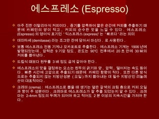 에스프레소 (Espresso)
 아주 진한 이탈리아식 커피이다 . 증기를 압축하여 짧은 순간에 커피를 추출하기 때
문에 카페인의 양이 적고 , 커피의 순수한 맛을 느낄 수 있다 . 에스프레소
(Espresso) 의 영어식 표기인 ' 익스프레스 (express)' 는 ' 빠르다 ' 라는 의미
 데미타세 (demitasse) 라는 조그만 잔에 담아서 마신다 . 로 사용된다 .
 보통 에스프레소 전용 기계나 모카포트로 추출한다 . 에스프레소 기계는 1906 년에
발명되었는데 , 압력은 9 기압 정도 , 온도는 90℃ 전후에서 20 초 안에 30 ㎖의
커피를 뽑아낸다 .
 드립식 때보다 원두를 3 배 정도 곱게 갈아야 한다 .
 에스프레소의 맛을 결정하는 요소는 원두의 굵기와 양 , 압력 , 떨어지는 속도 등이
다 . 빠른 시간에 고압으로 추출되기 때문에 카페인 함량이 적다 . 또한 다른 방식
으로는 추출되지 않는 지방산성분 ( 오일 ) 까지 뽑아내는 데 필수 지방산인 리놀레
산이 대표적이다 .
 크레마 (crema) : 에스프레소로 뽑을 때 생기는 옅은 갈색의 크림 층으로 커피 오일
과 향이 주 성분이다 . 크레마로 에스프레소가 잘 추출 되었는지 알 수 있다 . 크레
마는 2-4mm 정도의 두께가 되어야 하고 적어도 2 분 이상의 지속시간을 가져야 한
다 .
 