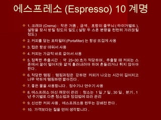 에스프레소 (Espresso) 10 계명
 1. 크레마 (Crema) : 작은 거품 , 금색 , 호랑이 줄무늬 ( 타이거벨트 ),
설탕을 잠시 받칠 정도의 밀도 ( 설탕 두 스푼 분량을 천천히 가라앉힐
정도 )
 2. 커피를 담는 포타필터 (Portafilter) 는 항상 뜨겁게 사용
 3. 컵은 항상 데워서 사용
 4. 커피는 가급적 바로 갈아서 사용
 5. 정확한 추출시간 : 약 25~30 초가 적당하며 , 추출할 때 커피는 스
푼에서 꿀이 떨어지듯 얇게 흘러내려야 하며 흔들리거나 튀지 않아야
한다 .
 6. 적당한 탬핑 : 탬핑과정은 강하면 커피가 나오는 시간이 길어지고
너무 약하게 탬핑하면 짧아진다 .  
 7. 좋은 물을 사용합니다 . 정수기나 연수기 사용
 8. 에스프레소 머신 깨끗이 관리 : 청소는 1 일 ,7 일 , 30 일 , 분기 , 1
년 주기별로 다른 청소법과 정검법에 따라 관리
 9. 신선한 커피 사용 , 에스프레소용 원두는 강배전 한다 .
 10. 가격보다는 질을 먼저 생각합니다 .
 