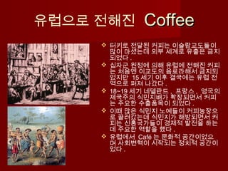 유럽으로 전해진 CoffeeCoffee
 터키로 전달된 커피는 이슬람교도들이
많이 마셨는데 외부 세계로 유출은 금지
되었다 .
 십자군 원정에 의해 유럽에 전해진 커피
는 처음엔 이교도의 음료라해서 금지되
었지만 15 세기 이후 결국에는 유럽 전
역으로 퍼져 나갔다 .
 18~19 세기 네델란드 , 프랑스 , 영국의
제국주의 식민지배가 확장되면서 커피
는 주요한 수출품목이 되었다 .
 이때 많은 식민지 노예들이 커피농장으
로 끌려갔는데 식민지가 해방되면서 커
피는 신흥국가들이 경제적 발전을 하는
데 주요한 역할을 했다 .
 유럽에서 Café 는 문화적 공간이었으
며 사회변혁이 시작되는 정치적 공간이
었다 .
 