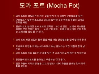 모카 포트 (Mocha Pot)
 모카 포트의 보일러가 터지는 것을 방지 하기 위해서 안전밸브를 장착
 안전밸브가 일반 에스프레소 머신의 압력인 9 바 이하로 추출이 되게끔
압력을 제한
 일반적으로 알려진 모카 포트의 압력은 1.5-3 바 정도 . 브리카 시스템을
채용한 모카 포트는 대략 4 바 -7 바이다 . 이때문에 브리카 모카 포트
는 크레마를 생성 할 수 있다 .
 모카 포트 하단 보일러 통에 물을 채울 때는 안전밸브를 덮지 말아야 한다
.
 모카포트의 경우 커피는 에스프레소 머신 용보다는 약간 거칠게 갈아 넣
는다 .
 모카 포트의 커피 홀더에 커피를 담은 후 고르게 펴고 탬핑은 하지 않는다
.
 중간불에 모카포트를 올려놓고 추출하는 것이 좋다 .
 일단 추출이 시작되면 불을 끄고 잔열로 나머지 추출을 끝내는 것이 과추
출을 막는다 .
 