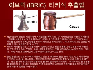 이브릭 (IBRIC) 터키식 추출법
 1520 년경에 중동의 시리아에서 커피열매를 볶아서 마시기 시작하였다는 주장이 유력한데
, 커피를 처음으로 서양으로 확산시킨 나라는 오스만 투루크 제국이었다 . 그래서 당시에
커피를 조리하여 마시던 방법을 터키식 커피라고 하게 되었다 . 즉 세계에서 가장 오래된 커
피를 마시는 방법이라고 할 수 있다 .
 터키식 커피를 달이는 기구를 이브릭 (IBRIC) 이라고 하는데 몸통의 중간부분 위에 주둥이
가 있고 뚜껑이 있는 것이다 . 이헤 비해 뚜껑이 없는 것을 체즈베 (Cezve) 라고 한다 . 그러
나 , 어떤 착오에 의해서인지 그냥 이브릭 (IBRIC) 이고도 한다 .
 달임 방법으로 주로 터키에서 사용하고 있는데 체즈베에 물을 80% 정도 넣고 커피가루는
1 인 분에 4~5g 을 에스프레소 경우보다 더 고운 밀가루처럼 갈아 넣어 세 소끔 정도 끓인
다 . 중간 불에서 끓이고 끓어오를 때는 불에서 멀리 떨어지게 한다 . 마지막에 찬 물 한방울
을 떨어뜨려 끓는 거품이 가라앉게 한 후 커피가루가 바닥으로 가라앉을 때까지 기다렸다가
잔에 따른 후 설탕을 타서 마신다 .
Cezve
IBRIC
 