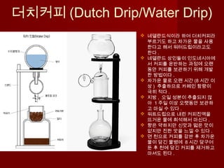 더치커피 (Dutch Drip/Water Drip)
 네델란드식이라 하여 더치커피라
부르기도 하고 차가운 물을 사용
한다고 해서 워터드립이라고도
한다 .
 네델란드 상인들이 인도네시아에
서 커피를 운반하는 과정에 오랜
동안 커피를 보관하기 위해 개발
한 방법이다 .
 차가운 물로 오랜 시간 (8 시간 이
상 ) 추출하므로 카페인 함량이
극히 적다 .
 지방 , 오일 성분이 추출되지 않
아 1 주일 이상 오랫동안 보관하
고 마실 수 있다 .
 워트드립으로 내린 커피진액을
뜨거운 물에 희석해서 마신다 .
 향은 약하지만 신맛과 떫은 맛이
없지만 진한 맛을 느낄 수 있다 .
 면 천으로 커피를 감싼 후 차가운
물이 담긴 물병에 8 시간 담구어
둔 후 천에 담긴 커피를 제거하고
마셔도 된다 .
 