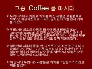 고종 CoffeeCoffee 를 마시다 .
 우리나라에서 최초로 커피를 마신 사람은 고종황제로
1895 년 아관파천으로 러시아 공사관에 머물면서 커피
를 마셨다 .
 우리나라 최초의 다방은 러시아 공사 베베르 (Karl
Ivanovich Waeber) 의 미인 스파이였던 손탁이 러시아
공사관 앞에서 경영했던 ‘정동구락부’이다 . 이곳은 당구
장과 다방을 겸한 곳으로 양식도 함께 제공되었다 .
 일본인이 서울에 문을 연 ‘나까무라’가 최초의 근대식 다
방이라고도 한다 . 이러한 일본식 다방 ( 깃샤텐 ) 은 한
일합방 직후에 명동에 다수 문을 열었으나 이들은 모두
일부 고위층만이 드나들었다 .
 이 당시에 우리나라 사람들은 커피를 " 양탕국 " 이라고
이름 붙였다 .
 
