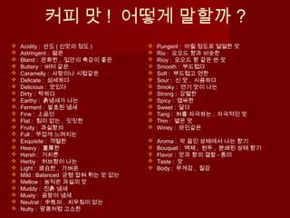 커피 맛 ! 어떻게 말할까 ?
 Acidity : 산도 ( 신맛의 정도 )
 Astringent : 떫은
 Bland : 온화한 , 입안의 촉감이 좋은
 Buttery : 버터 같은
 Caramelly : 사탕이나 시럽같은
 Delicate : 섬세하다
 Delicious : 맛있다
 Dirty : 탁하다
 Earthy : 흙냄새가 나는
 Ferment : 발효된 냄새
 Fine : 上品인
 Flat : 힘이 없는 , 밋밋한
 Fruity : 과실향의
 Full : 무겁게 느껴지는
 Exquisite : 격렬한
 Heavy : 重厚한
 Harsh : 거치른
 Herby : 허브향이 나는
 Light : 淡白한 , 가벼운
 Mild : Balanced 균형 잡혀 튀는 맛 없는
 Mellow : 농익은 과실의 맛
 Muddy : 진흙 냄새
 Musty : 곰팡이 냄새
 Neutral : 中性의 , 치우침이 없는
 Nutty : 땅콩처럼 고소한
 Pungent : 아릴 정도로 얼얼한 맛
 Rio : 요오드 향과 비슷한
 Rioy : 요오드 향 같은 쓴 맛
 Smooth : 부드럽다
 Soft : 부드럽고 연한
 Sour : 신 맛 , 시큼하다
 Smoky : 연기 맛이 나는
 Strong : 강렬한
 Spicy : 맵싸한
 Sweet : 달다
 Tang : 혀를 자극하는 , 자극적인 맛
 Thin : 옅은 맛
 Winey : 와인같은
 Aroma : 막 끓인 상태에서 나는 향기
 Bouquet : 액체 , 원두 , 분쇄된 상태 향기
 Flavor : 맛과 향의 결합 - 풍미
 Taste : 맛
 Body : 무게감 , 질감
 
