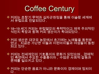 Coffee CenturyCoffee Century
 커피는 초창기 무역과 십자군원정을 통해 이슬람 세계에
서 유럽으로 전달되었다 .
 18~19 세기 커피는 유럽열강의 폭력적이고 제국 주의적인
식민지 확장과 함께 커피 생산지가 확대되었다 .
 커피 생산은 대규모 농장에서 초기에는 노예들을 동원하
였고 , 지금은 가난한 이들과 어린아이들과 여성들이 동원
되고 있다 .
 커피는 전세계인의 기호품이자 문화가 되었으며 , 경제적
인 측면에서 주요한 수출품이자 , 수많은 사회적 갈등과
문제를 일으키고 있다 .
 커피는 단순한 음료가 아니라 문화이자 경제이며 정치이
다 .
 