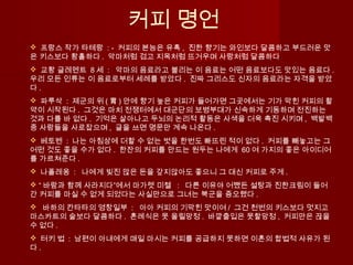 커피 명언
 프랑스 작가 타테랑 : - 커피의 본능은 유혹 , 진한 향기는 와인보다 달콤하고 부드러운 맛
은 키스보다 황홀하다 . 악마처럼 검고 지옥처럼 뜨거우며 사랑처럼 달콤하다
 교황 글레멘트 8 세 : 악마의 음료라고 불리는 이 음료는 어떤 음료보다도 맛있는 음료다 .
우리 모든 인류는 이 음료로부터 세례를 받았다 . 진짜 그리스도 신자의 음료라는 자격을 받았
다 . 
  파루삭 : 제군의 위 ( 胃 ) 안에 향기 높은 커피가 들어가면 그곳에서는 기가 막힌 커피의 활
약이 시작된다 . 그것은 마치 전쟁터에서 대군단의 보병부대가 신속하게 기동하며 전진하는
것과 다를 바 없다 . 기억은 살아나고 두뇌의 논리적 활동은 사색을 더욱 촉진 시키며 , 백발백
중 사람들을 사로잡으며 , 글을 쓰면 명문만 계속 나온다 .
  베토벤 : 나는 아침상에 더할 수 없는 벗을 한번도 빠뜨린 적이 없다 . 커피를 빼놓고는 그
어떤 것도 좋을 수가 없다 . 한잔의 커피를 만드는 원두는 나에게 60 여 가지의 좋은 아이디어
를 가르쳐준다 . 
  나폴레옹 : 나에게 빚진 많은 돈을 갚지않아도 좋으니 그 대신 커피로 주게 .
 “ 바람과 함께 사라지다”에서 마가렛 미첼 : 다른 이유야 어쨌든 설탕과 진한크림이 들어
간 커피를 마실 수 없게 되었다는 사실만으로 그녀는 북군을 증오했다 .
   바하의 칸타타의 영창일부 : 아아 커피의 기막힌 맛이여 / 그건 천번의 키스보다 멋지고
마스카트의 술보다 달콤하다 . 혼례식은 못 올릴망정 . 바깥출입은 못할망정 , 커피만은 끊을
수 없다 .
  터키 법 : 남편이 아내에게 매일 마시는 커피를 공급하지 못하면 이혼의 합법적 사유가 된
다 .
 