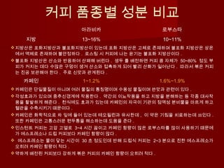 커피 품종별 성분 비교
아라비카 로부스타
지방 13~16% 10~11%
지방산은 포화지방산과 불포화지방산이 있는데 포화 지방산은 고체로 존재하며 불포화 지방산은 상온
에서 액체로 존재하며 불안정하다 . 로스팅 시 커피에 나는 윤기는 불포화 지방산이다 .
불포화 지방산은 산소와 반응하여 산패해 버린다 . 생두 를 배전하면 커피 콩 자체가 50~80% 정도 부
피가 커지는 데다 수많은 구멍이 생겨 산소와 접촉하게 되어 빨리 산화가 일어난다 . 따라서 볶은 커피
는 진공 보관해야 한다 . 주로 신맛과 관계된다 .
카페인 1~1.2% 1.6%~1.9%
카페인은 단일물질이 아니며 여러 물질의 통칭명이며 수용성 물질이며 쓴맛과 관련이 있다 .
각성효과가 있으며 중추신경계에 작용한다 . 약간의 이뇨작용을 하고 지방을 분해하는 등 각종 대사작
용을 활발하게 해준다 . 천식에도 효과가 있는데 카페인의 자극이 기관의 점액성 분비물을 마르게 하고
혈관을 수축시키기 때문이다 .
카페인은 화학적으로 차 잎에 들어 있는데 테오필린과 유사한데 , 이 약은 기침을 치료하는데 쓰인다 .
또한 카페인은 고통스러운 편두통을 해소하는데 도움을 준다 .
인스턴트 커피는 고압 고열로 3~4 시간 끓이고 카페인 함량이 많은 로부스타를 많이 사용하기 때문에
가 에스프레소나 드립 커피보다 카페인 함량이 많다 .
 에스프레소는 물이 닿는 시간이 30 초 정도인데 반해 드립식 커피는 2~3 분으로 진한 에스프레소가
오히려 카페인 함량이 적다 .
약하게 배전된 커피보다 강하게 볶은 커피의 카페인 함량이 오히려 적다 .
 