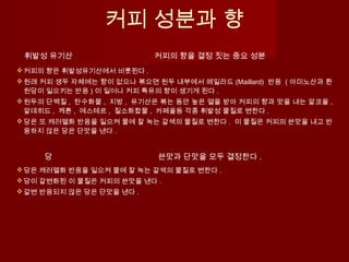 커피 성분과 향
휘발성 유기산 커피의 향을 결정 짓는 중요 성분
커피의 향은 휘발성유기산에서 비롯된다 .
원래 커피 생두 자체에는 향이 없으나 볶으면 원두 내부에서 메일라드 (Maillard) 반응 ( 아미노산과 환
원당이 일으키는 반응 ) 이 일어나 커피 특유의 향이 생기게 된다 .
원두의 단백질 , 탄수화물 , 지방 , 유기산은 볶는 동안 높은 열을 받아 커피의 향과 맛을 내는 알코올 ,
알데히드 , 케톤 , 에스테르 , 질소화합물 , 카페올등 각종 휘발성 물질로 변한다 .
당은 또 캐러멜화 반응을 일으켜 물에 잘 녹는 갈색의 물질로 변한다 . 이 물질은 커피의 쓴맛을 내고 반
응하지 않은 당은 단맛을 낸다 .
당 쓴맛과 단맛을 모두 결정한다 .
당은 캐러멜화 반응을 일으켜 물에 잘 녹는 갈색의 물질로 변한다 .
당이 갈변화된 이 물질은 커피의 쓴맛을 낸다 .
갈변 반응되지 않은 당은 단맛을 낸다 .
 