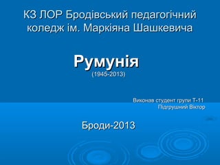 КЗ ЛОР Бродівський педагогічнийКЗ ЛОР Бродівський педагогічний
коледж ім. Маркіяна Шашкевичаколедж ім. Маркіяна Шашкевича
РумуніяРумунія
(1945-2013)(1945-2013)
Виконав студент групи Т-11Виконав студент групи Т-11
Підгрушний ВікторПідгрушний Віктор
Броди-2013Броди-2013
 