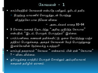 நகொவலன் - 1
 கொப்பியத்தில் நகொவலன் என்பநத பயிலும், ஓரிடம் தவிர.
 திருத்தகு ொ ணிக் மகொழுந்துடன் நபொந்தது
விருத்தநகொ பொல நீமயன வினவ
- அணடக்கலக் கொணத 93-94
 3 மகொணடகணளத் மதொடர்ந்து, “அறிவு முதிர்ந்த நகொபொல”
என்பதில், “இடம், மபொருள், மபொருத்தம்” இல்ணல.
 பொர்ப்பனிணய, கைவன் தவிக்கவிட்டு, ஓணல மகொடுத்தது பஞ்ச
தந்திரப் மபொதுக்கணத. அணதக் நகொவலன் ந ற் மபொருத்துவது
இளங்நகொவின் நேர்ண க்கு உகந்ததொ?
 யொப்புத் தவ ொ ல் ”நகொவல ” என்கலொம். பின் ஏன் “நகொபொல”
? – விணடயில்ணல.
 ஓமரழுத்ணத ொற்றிப் மபொருள் மசொல்லும் அம்புலி ொ ொக்
கணதகள் தமிழில் ஏரொளம்.
 