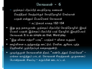 நகொவலன் - 6
 முந்ணதப் பி ப்பிற் ணபந்மதொடி கைவன்
மவந்தி ல் நவந்தர்க்குக் நகொத்மதொழில் மசய்வொன்
பரதன் என்னும் மபயமரனக் நகொவலன்
- கட்டுணரக் கொணத 152-154
 இது ஒரு ேணகமுரண். முந்ணதப் பி ப்பிற் நகொத்மதொழில்; இயற்
மபயர்: பரதன்; இந்ணதப் பி ப்பிற் பரத் மதொழில்; இயற்மபயர்:
நகொவலன். It is as simple as that. Word play.
 “இது விணல எந்தொ? பரயு”. பரத்தல் = விணல கூறுதல்.
 ஊழ்விணன உருத்துவந்து ஊட்டும். மசயின, ஆசீவக, புத்த
மேறிகளில் முற்பி ப்புக் கணதகளுண்டு.
 முடிக்குமுன் நகொவலனின் நி ம். “கண்நடத்தும் மசவ்நவள்” –
ங்கல வொழ்த்துப் பொடல். நகொவலன் சிவந்தவன். முருகணனப்
நபொன் வன். சிவப்பு – கருப்பின் ஊடொட்டம்.
 