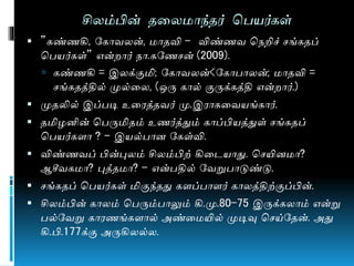 சிலம்பின் தணல ொந்தர் மபயர்கள்
 ”கண்ைகி, நகொவலன், ொதவி – விண்ைவ மேறிச் சங்கதப்
மபயர்கள்” என் ொர் ேொ.கநைசன் (2009).
 கண்ைகி = இலக்குமி; நகொவலன்<நகொபொலன்; ொதவி =
சங்கதத்தில் முல்ணல, (ஒரு கொல் குருக்கத்தி என் ொர்.)
 முதலில் இப்படி உணரத்தவர் மு.இரொகணவயங்கொர்.
 தமிழனின் மபருமிதம் உைர்த்தும் கொப்பியத்துள் சங்கதப்
மபயர்களொ ? – இயல்பொன நகள்வி.
 விண்ைவப் பின்புலம் சிலம்பிற் கிணடயொது. மசயின ொ?
ஆசீவக ொ? புத்த ொ? – என்பதில் நவறுபொடுண்டு.
 சங்கதப் மபயர்கள் மிகுந்தது களப்பொளர் கொலத்திற்குப்பின்.
 சிலம்பின் கொலம் மபரும்பொலும் கி.மு.80-75 இருக்கலொம் என்று
பல்நவறு கொரைங்களொல் அண்ண யில் முடிவு மசய்நதன். அது
கி.பி.177க்கு அருகிலல்ல.
 