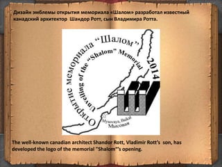 Дизайн эмблемы открытия мемориала «Шалом» разработал известный
канадский архитектор Шандор Ротт, сын Владимира Ротта.
77
The well-known canadian architect Shandor Rott, Vladimir Rott’s son, has
developed the logo of the memorial "Shalom“’s opening.
 