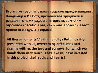 Все эти мгновения с нами незримо присутствовали
Владимир и Ия Ротт, преодолевая трудности и
разделяя с нами радости и горести, за что им
огромное спасибо. Они, как и мы, вложили в этот
проект свои души и сердца!
85
All these moments Vladimir and Iya Rott invisibly
presented with us, overcoming difficulties and
sharing with us the joys and sorrows, for which we
thank them very much. They, like us, have invested
in this project their souls and hearts!
 