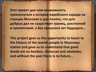 87
Этот проект дал нам возможность
прикоснуться к истории еврейского народа на
станции Мысовая и дал понять, что для
добрых дел не существует границ, расстояний
и препятствий, а без прошлого нет будущего…
This project gave us the opportunity to touch to
the history of the Jewish people in Mysovaya
station and gave us to understand that good
deeds are no borders, distances and obstacles,
and without the past there is no future...
 