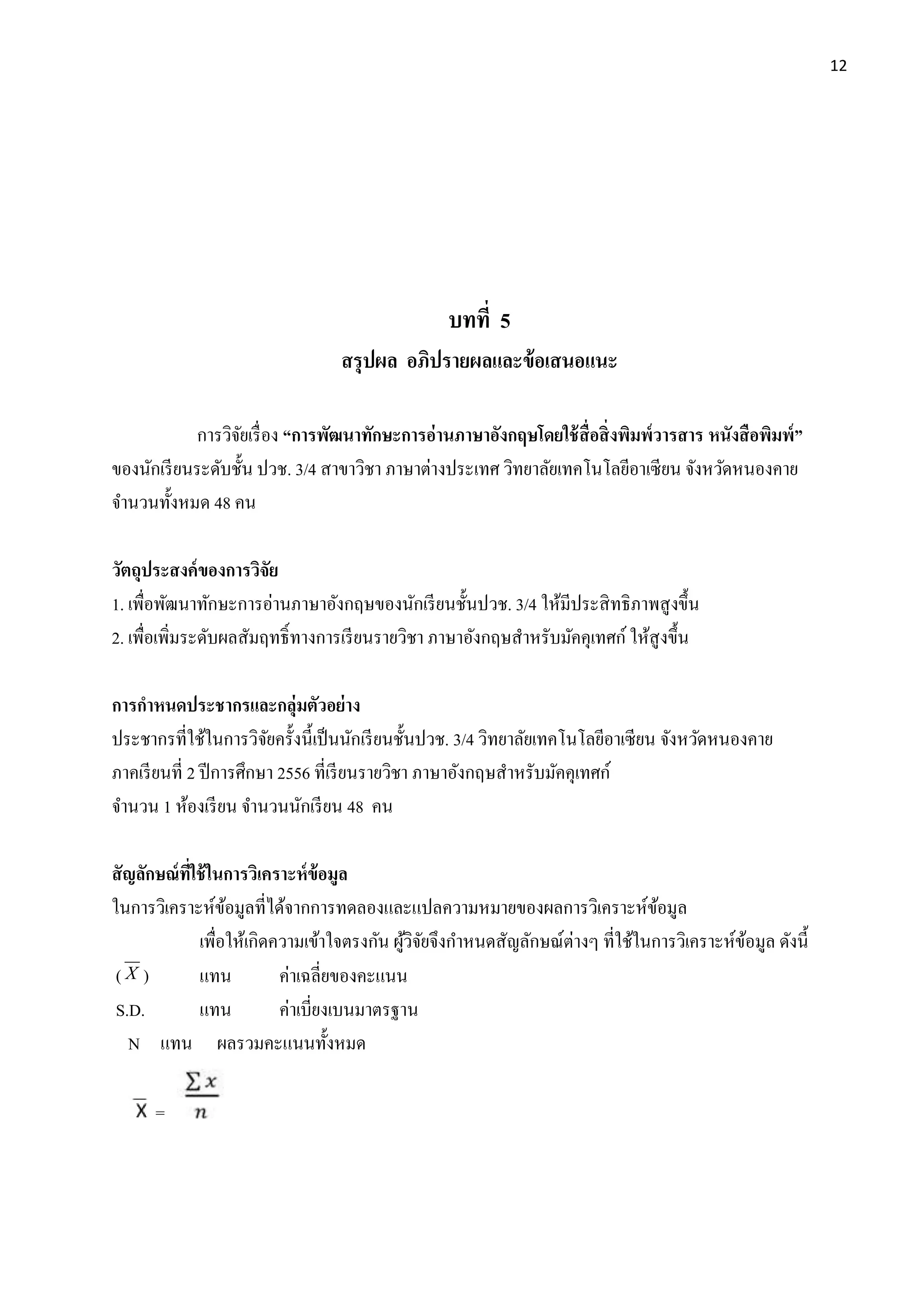 12
บทที่ 5
สรุปผล อภิปรำยผลและข้อเสนอแนะ
การวิจัยเรื่อง “กำรพัฒนำทักษะกำรอ่ำนภำษำอังกฤษโดยใช้สื่อสิ่งพิมพ์วำรสำร หนังสือพิมพ์”
ของนักเรียนระดับชั้น ปวช. 3/4 สาขาวิชา ภาษาต่างประเทศ วิทยาลัยเทคโนโลยีอาเซียน จังหวัดหนองคาย
จานวนทั้งหมด 48 คน
วัตถุประสงค์ของกำรวิจัย
1. เพื่อพัฒนาทักษะการอ่านภาษาอังกฤษของนักเรียนชั้นปวช. 3/4 ให้มีประสิทธิภาพสูงขึ้น
2. เพื่อเพิ่มระดับผลสัมฤทธิ์ทางการเรียนรายวิชา ภาษาอังกฤษสาหรับมัคคุเทศก์ ให้สูงขึ้น
กำรกำหนดประชำกรและกลุ่มตัวอย่ำง
ประชากรที่ใช้ในการวิจัยครั้งนี้เป็นนักเรียนชั้นปวช. 3/4 วิทยาลัยเทคโนโลยีอาเซียน จังหวัดหนองคาย
ภาคเรียนที่ 2 ปีการศึกษา 2556 ที่เรียนรายวิชา ภาษาอังกฤษสาหรับมัคคุเทศก์
จานวน 1 ห้องเรียน จานวนนักเรียน 48 คน
สัญลักษณ์ที่ใช้ในกำรวิเครำะห์ข้อมูล
ในการวิเคราะห์ข้อมูลที่ได้จากการทดลองและแปลความหมายของผลการวิเคราะห์ข้อมูล
เพื่อให้เกิดความเข้าใจตรงกัน ผู้วิจัยจึงกาหนดสัญลักษณ์ต่างๆ ที่ใช้ในการวิเคราะห์ข้อมูล ดังนี้
( X ) แทน ค่าเฉลี่ยของคะแนน
S.D. แทน ค่าเบี่ยงเบนมาตรฐาน
N แทน ผลรวมคะแนนทั้งหมด
=
 