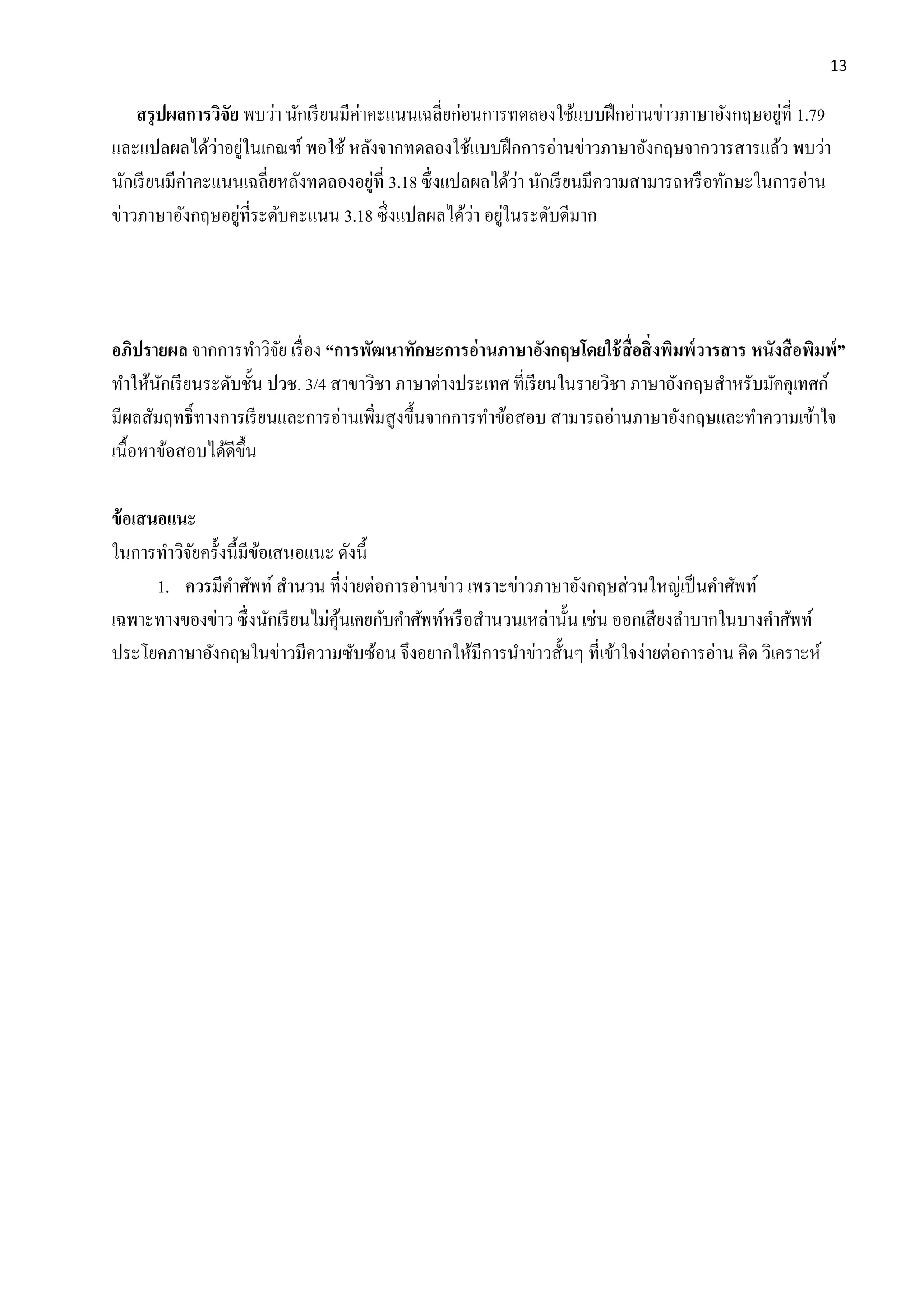 13
สรุปผลกำรวิจัย พบว่า นักเรียนมีค่าคะแนนเฉลี่ยก่อนการทดลองใช้แบบฝึกอ่านข่าวภาษาอังกฤษอยู่ที่ 1.79
และแปลผลได้ว่าอยู่ในเกณฑ์ พอใช้ หลังจากทดลองใช้แบบฝึกการอ่านข่าวภาษาอังกฤษจากวารสารแล้ว พบว่า
นักเรียนมีค่าคะแนนเฉลี่ยหลังทดลองอยู่ที่ 3.18 ซึ่งแปลผลได้ว่า นักเรียนมีความสามารถหรือทักษะในการอ่าน
ข่าวภาษาอังกฤษอยู่ที่ระดับคะแนน 3.18 ซึ่งแปลผลได้ว่า อยู่ในระดับดีมาก
อภิปรำยผล จากการทาวิจัย เรื่อง “กำรพัฒนำทักษะกำรอ่ำนภำษำอังกฤษโดยใช้สื่อสิ่งพิมพ์วำรสำร หนังสือพิมพ์”
ทาให้นักเรียนระดับชั้น ปวช. 3/4 สาขาวิชา ภาษาต่างประเทศ ที่เรียนในรายวิชา ภาษาอังกฤษสาหรับมัคคุเทศก์
มีผลสัมฤทธิ์ทางการเรียนและการอ่านเพิ่มสูงขึ้นจากการทาข้อสอบ สามารถอ่านภาษาอังกฤษและทาความเข้าใจ
เนื้อหาข้อสอบได้ดีขึ้น
ข้อเสนอแนะ
ในการทาวิจัยครั้งนี้มีข้อเสนอแนะ ดังนี้
1. ควรมีคาศัพท์ สานวน ที่ง่ายต่อการอ่านข่าว เพราะข่าวภาษาอังกฤษส่วนใหญ่เป็นคาศัพท์
เฉพาะทางของข่าว ซึ่งนักเรียนไม่คุ้นเคยกับคาศัพท์หรือสานวนเหล่านั้น เช่น ออกเสียงลาบากในบางคาศัพท์
ประโยคภาษาอังกฤษในข่าวมีความซับซ้อน จึงอยากให้มีการนาข่าวสั้นๆ ที่เข้าใจง่ายต่อการอ่าน คิด วิเคราะห์
 