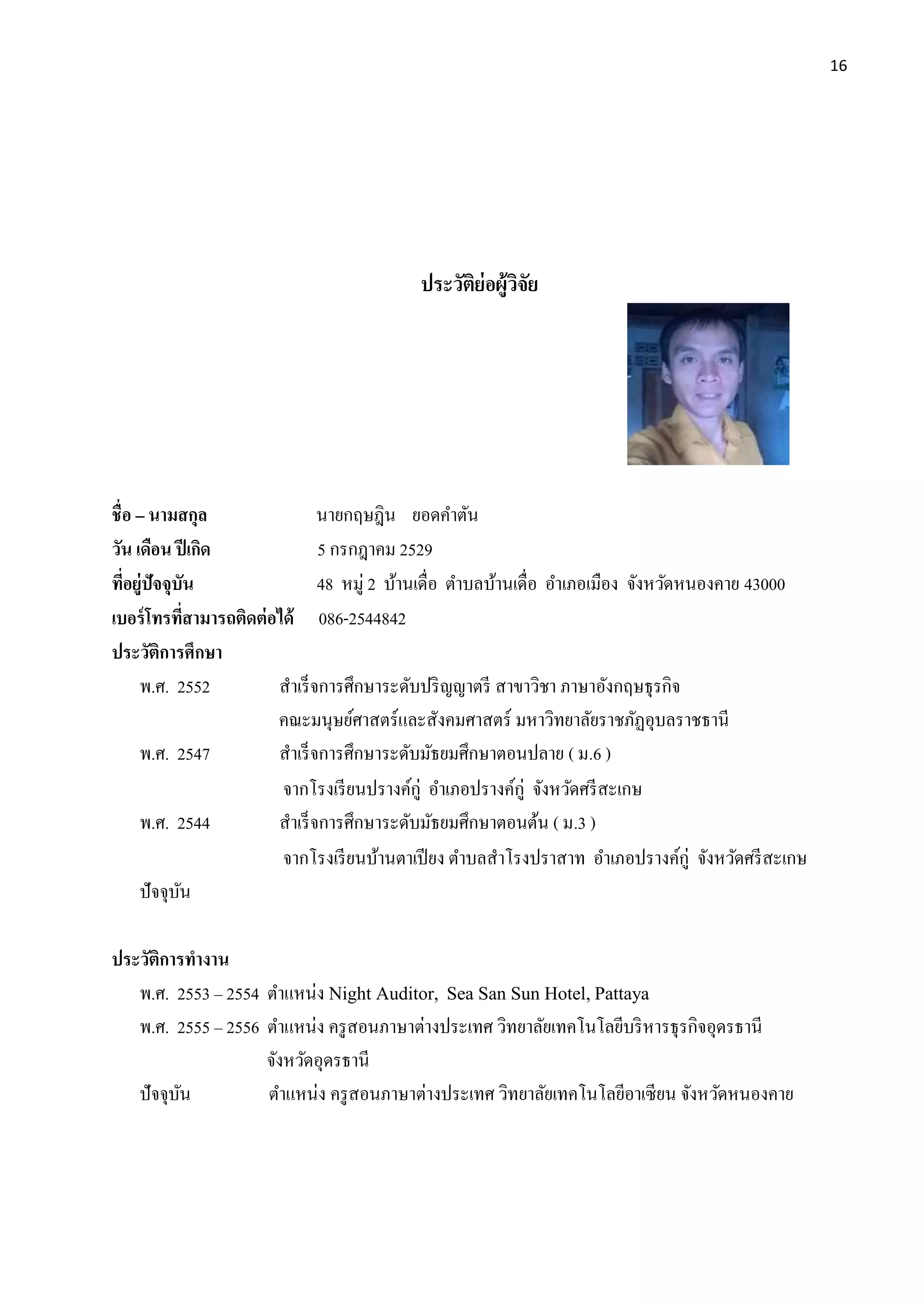 16
ประวัติย่อผู้วิจัย
ชื่อ – นามสกุล นายกฤษฎิน ยอดคาตัน
วัน เดือน ปีเกิด 5 กรกฎาคม 2529
ที่อยู่ปัจจุบัน 48 หมู่ 2 บ้านเดื่อ ตาบลบ้านเดื่อ อาเภอเมือง จังหวัดหนองคาย 43000
เบอร์โทรที่สามารถติดต่อได้ 086-2544842
ประวัติการศึกษา
พ.ศ. 2552 สาเร็จการศึกษาระดับปริญญาตรี สาขาวิชา ภาษาอังกฤษธุรกิจ
คณะมนุษย์ศาสตร์และสังคมศาสตร์ มหาวิทยาลัยราชภัฏอุบลราชธานี
พ.ศ. 2547 สาเร็จการศึกษาระดับมัธยมศึกษาตอนปลาย ( ม.6 )
จากโรงเรียนปรางค์กู่ อาเภอปรางค์กู่ จังหวัดศรีสะเกษ
พ.ศ. 2544 สาเร็จการศึกษาระดับมัธยมศึกษาตอนต้น ( ม.3 )
จากโรงเรียนบ้านตาเปียง ตาบลสาโรงปราสาท อาเภอปรางค์กู่ จังหวัดศรีสะเกษ
ปัจจุบัน
ประวัติการทางาน
พ.ศ. 2553 – 2554 ตาแหน่ง Night Auditor, Sea San Sun Hotel, Pattaya
พ.ศ. 2555 – 2556 ตาแหน่ง ครูสอนภาษาต่างประเทศ วิทยาลัยเทคโนโลยีบริหารธุรกิจอุดรธานี
จังหวัดอุดรธานี
ปัจจุบัน ตาแหน่ง ครูสอนภาษาต่างประเทศ วิทยาลัยเทคโนโลยีอาเซียน จังหวัดหนองคาย
 