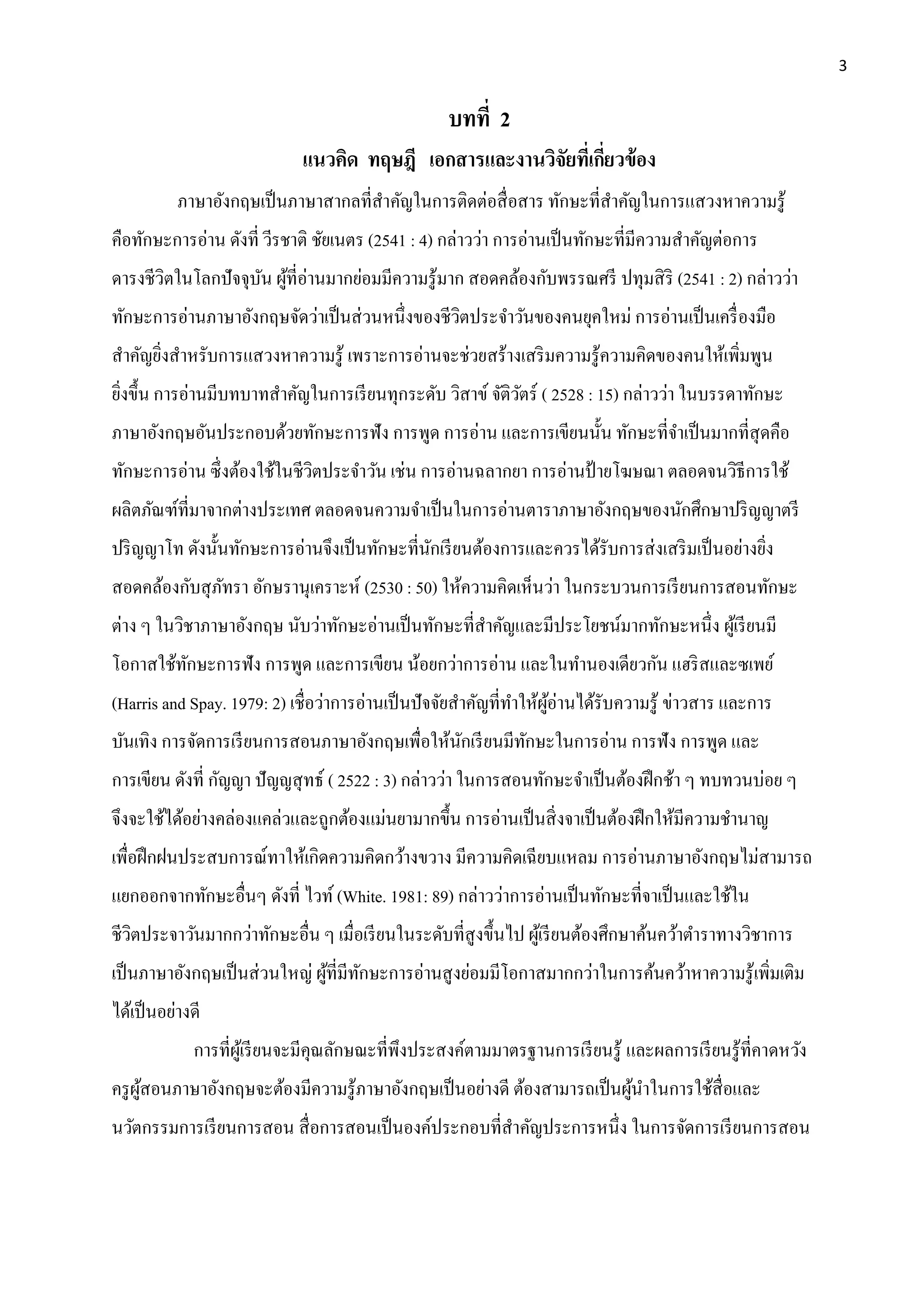3
บทที่ 2
แนวคิด ทฤษฎี เอกสำรและงำนวิจัยที่เกี่ยวข้อง
ภาษาอังกฤษเป็นภาษาสากลที่สาคัญในการติดต่อสื่อสาร ทักษะที่สาคัญในการแสวงหาความรู้
คือทักษะการอ่าน ดังที่ วีรชาติ ชัยเนตร (2541 : 4) กล่าวว่า การอ่านเป็นทักษะที่มีความสาคัญต่อการ
ดารงชีวิตในโลกปัจจุบัน ผู้ที่อ่านมากย่อมมีความรู้มาก สอดคล้องกับพรรณศรี ปทุมสิริ (2541 : 2) กล่าวว่า
ทักษะการอ่านภาษาอังกฤษจัดว่าเป็นส่วนหนึ่งของชีวิตประจาวันของคนยุคใหม่ การอ่านเป็นเครื่องมือ
สาคัญยิ่งสาหรับการแสวงหาความรู้ เพราะการอ่านจะช่วยสร้างเสริมความรู้ความคิดของคนให้เพิ่มพูน
ยิ่งขึ้น การอ่านมีบทบาทสาคัญในการเรียนทุกระดับ วิสาข์ จัติวัตร์ ( 2528 : 15) กล่าวว่า ในบรรดาทักษะ
ภาษาอังกฤษอันประกอบด้วยทักษะการฟัง การพูด การอ่าน และการเขียนนั้น ทักษะที่จาเป็นมากที่สุดคือ
ทักษะการอ่าน ซึ่งต้องใช้ในชีวิตประจาวัน เช่น การอ่านฉลากยา การอ่านป้ ายโฆษณา ตลอดจนวิธีการใช้
ผลิตภัณฑ์ที่มาจากต่างประเทศ ตลอดจนความจาเป็นในการอ่านตาราภาษาอังกฤษของนักศึกษาปริญญาตรี
ปริญญาโท ดังนั้นทักษะการอ่านจึงเป็นทักษะที่นักเรียนต้องการและควรได้รับการส่งเสริมเป็นอย่างยิ่ง
สอดคล้องกับสุภัทรา อักษรานุเคราะห์ (2530 : 50) ให้ความคิดเห็นว่า ในกระบวนการเรียนการสอนทักษะ
ต่าง ๆ ในวิชาภาษาอังกฤษ นับว่าทักษะอ่านเป็นทักษะที่สาคัญและมีประโยชน์มากทักษะหนึ่ง ผู้เรียนมี
โอกาสใช้ทักษะการฟัง การพูด และการเขียน น้อยกว่าการอ่าน และในทานองเดียวกัน แฮริสและซเพย์
(Harris and Spay. 1979: 2) เชื่อว่าการอ่านเป็นปัจจัยสาคัญที่ทาให้ผู้อ่านได้รับความรู้ ข่าวสาร และการ
บันเทิง การจัดการเรียนการสอนภาษาอังกฤษเพื่อให้นักเรียนมีทักษะในการอ่าน การฟัง การพูด และ
การเขียน ดังที่ กัญญา ปัญญสุทธ์ ( 2522 : 3) กล่าวว่า ในการสอนทักษะจาเป็นต้องฝึกช้า ๆ ทบทวนบ่อย ๆ
จึงจะใช้ได้อย่างคล่องแคล่วและถูกต้องแม่นยามากขึ้น การอ่านเป็นสิ่งจาเป็นต้องฝึกให้มีความชานาญ
เพื่อฝึกฝนประสบการณ์ทาให้เกิดความคิดกว้างขวาง มีความคิดเฉียบแหลม การอ่านภาษาอังกฤษไม่สามารถ
แยกออกจากทักษะอื่นๆ ดังที่ ไวท์ (White. 1981: 89) กล่าวว่าการอ่านเป็นทักษะที่จาเป็นและใช้ใน
ชีวิตประจาวันมากกว่าทักษะอื่น ๆ เมื่อเรียนในระดับที่สูงขึ้นไป ผู้เรียนต้องศึกษาค้นคว้าตาราทางวิชาการ
เป็นภาษาอังกฤษเป็นส่วนใหญ่ ผู้ที่มีทักษะการอ่านสูงย่อมมีโอกาสมากกว่าในการค้นคว้าหาความรู้เพิ่มเติม
ได้เป็นอย่างดี
การที่ผู้เรียนจะมีคุณลักษณะที่พึงประสงค์ตามมาตรฐานการเรียนรู้ และผลการเรียนรู้ที่คาดหวัง
ครูผู้สอนภาษาอังกฤษจะต้องมีความรู้ภาษาอังกฤษเป็นอย่างดี ต้องสามารถเป็นผู้นาในการใช้สื่อและ
นวัตกรรมการเรียนการสอน สื่อการสอนเป็นองค์ประกอบที่สาคัญประการหนึ่ง ในการจัดการเรียนการสอน
 