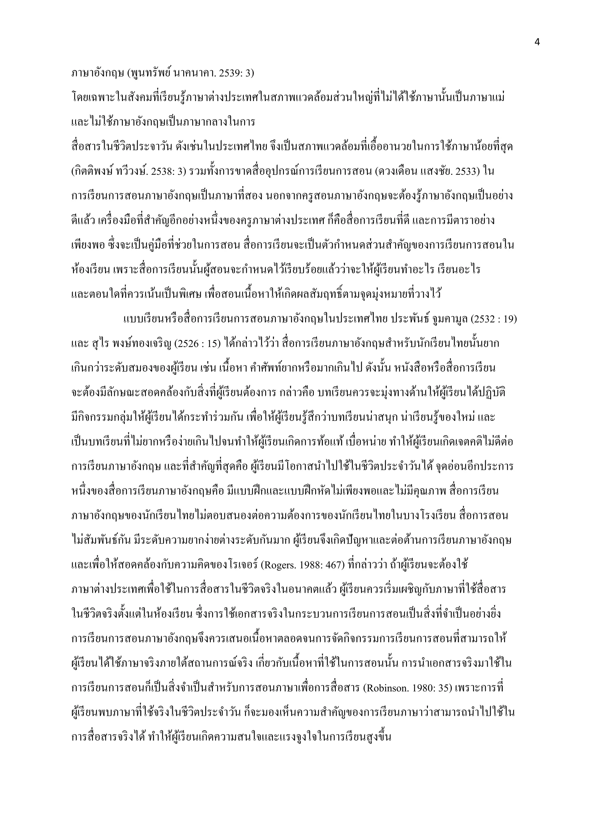 4
ภาษาอังกฤษ (พูนทรัพย์นาคนาคา. 2539: 3)
โดยเฉพาะในสังคมที่เรียนรู้ภาษาต่างประเทศในสภาพแวดล้อมส่วนใหญ่ที่ไม่ได้ใช้ภาษานั้นเป็นภาษาแม่
และไม่ใช้ภาษาอังกฤษเป็นภาษากลางในการ
สื่อสารในชีวิตประจาวัน ดังเช่นในประเทศไทย จึงเป็นสภาพแวดล้อมที่เอื้ออานวยในการใช้ภาษาน้อยที่สุด
(กิตติพงษ์ ทวีวงษ์. 2538: 3) รวมทั้งการขาดสื่ออุปกรณ์การเรียนการสอน (ดวงเดือน แสงชัย. 2533) ใน
การเรียนการสอนภาษาอังกฤษเป็นภาษาที่สอง นอกจากครูสอนภาษาอังกฤษจะต้องรู้ภาษาอังกฤษเป็นอย่าง
ดีแล้ว เครื่องมือที่สาคัญอีกอย่างหนึ่งของครูภาษาต่างประเทศ ก็คือสื่อการเรียนที่ดี และการมีตาราอย่าง
เพียงพอ ซึ่งจะเป็นคู่มือที่ช่วยในการสอน สื่อการเรียนจะเป็นตัวกาหนดส่วนสาคัญของการเรียนการสอนใน
ห้องเรียน เพราะสื่อการเรียนนั้นผู้สอนจะกาหนดไว้เรียบร้อยแล้วว่าจะให้ผู้เรียนทาอะไร เรียนอะไร
และตอนใดที่ควรเน้นเป็นพิเศษ เพื่อสอนเนื้อหาให้เกิดผลสัมฤทธิ์ตามจุดมุ่งหมายที่วางไว้
แบบเรียนหรือสื่อการเรียนการสอนภาษาอังกฤษในประเทศไทย ประพันธ์ จูมคามูล (2532 : 19)
และ สุไร พงษ์ทองเจริญ (2526 : 15) ได้กล่าวไว้ว่า สื่อการเรียนภาษาอังกฤษสาหรับนักเรียนไทยนั้นยาก
เกินกว่าระดับสมองของผู้เรียน เช่น เนื้อหา คาศัพท์ยากหรือมากเกินไป ดังนั้น หนังสือหรือสื่อการเรียน
จะต้องมีลักษณะสอดคล้องกับสิ่งที่ผู้เรียนต้องการ กล่าวคือ บทเรียนควรจะมุ่งทางด้านให้ผู้เรียนได้ปฏิบัติ
มีกิจกรรมกลุ่มให้ผู้เรียนได้กระทาร่วมกัน เพื่อให้ผู้เรียนรู้สึกว่าบทเรียนน่าสนุก น่าเรียนรู้ของใหม่ และ
เป็นบทเรียนที่ไม่ยากหรือง่ายเกินไปจนทาให้ผู้เรียนเกิดการท้อแท้เบื่อหน่าย ทาให้ผู้เรียนเกิดเจตคติไม่ดีต่อ
การเรียนภาษาอังกฤษ และที่สาคัญที่สุดคือ ผู้เรียนมีโอกาสนาไปใช้ในชีวิตประจาวันได้จุดอ่อนอีกประการ
หนึ่งของสื่อการเรียนภาษาอังกฤษคือ มีแบบฝึกและแบบฝึกหัดไม่เพียงพอและไม่มีคุณภาพ สื่อการเรียน
ภาษาอังกฤษของนักเรียนไทยไม่ตอบสนองต่อความต้องการของนักเรียนไทยในบางโรงเรียน สื่อการสอน
ไม่สัมพันธ์กัน มีระดับความยากง่ายต่างระดับกันมาก ผู้เรียนจึงเกิดปัญหาและต่อต้านการเรียนภาษาอังกฤษ
และเพื่อให้สอดคล้องกับความคิดของโรเจอร์ (Rogers. 1988: 467) ที่กล่าวว่า ถ้าผู้เรียนจะต้องใช้
ภาษาต่างประเทศเพื่อใช้ในการสื่อสารในชีวิตจริงในอนาคตแล้ว ผู้เรียนควรเริ่มเผชิญกับภาษาที่ใช้สื่อสาร
ในชีวิตจริงตั้งแต่ในห้องเรียน ซึ่งการใช้เอกสารจริงในกระบวนการเรียนการสอนเป็นสิ่งที่จาเป็นอย่างยิ่ง
การเรียนการสอนภาษาอังกฤษจึงควรเสนอเนื้อหาตลอดจนการจัดกิจกรรมการเรียนการสอนที่สามารถให้
ผู้เรียนได้ใช้ภาษาจริงภายใต้สถานการณ์จริง เกี่ยวกับเนื้อหาที่ใช้ในการสอนนั้น การนาเอกสารจริงมาใช้ใน
การเรียนการสอนก็เป็นสิ่งจาเป็นสาหรับการสอนภาษาเพื่อการสื่อสาร (Robinson. 1980: 35) เพราะการที่
ผู้เรียนพบภาษาที่ใช้จริงในชีวิตประจาวัน ก็จะมองเห็นความสาคัญของการเรียนภาษาว่าสามารถนาไปใช้ใน
การสื่อสารจริงได้ทาให้ผู้เรียนเกิดความสนใจและแรงจูงใจในการเรียนสูงขึ้น
 