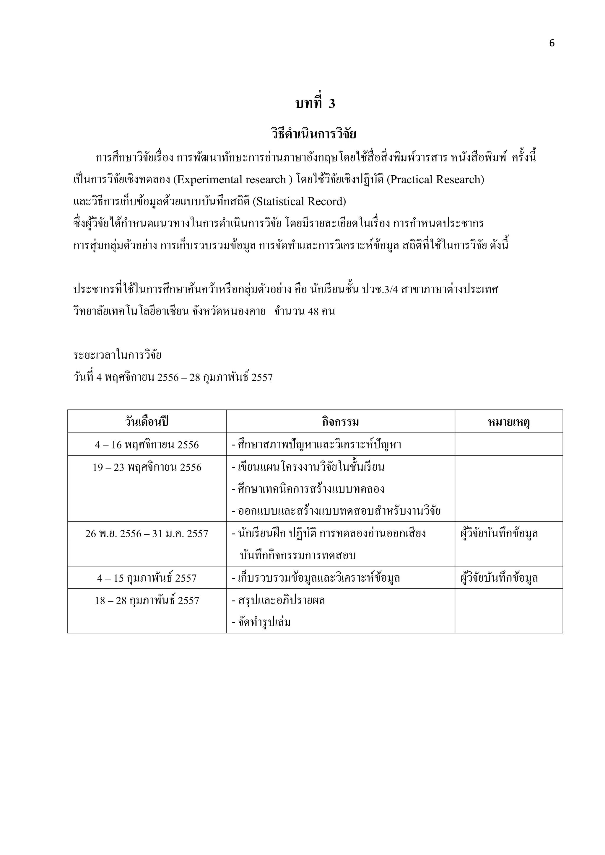 6
บทที่ 3
วิธีดำเนินกำรวิจัย
การศึกษาวิจัยเรื่อง การพัฒนาทักษะการอ่านภาษาอังกฤษโดยใช้สื่อสิ่งพิมพ์วารสาร หนังสือพิมพ์ ครั้งนี้
เป็นการวิจัยเชิงทดลอง (Experimental research ) โดยใช้วิจัยเชิงปฏิบัติ (Practical Research)
และวิธีการเก็บข้อมูลด้วยแบบบันทึกสถิติ (Statistical Record)
ซึ่งผู้วิจัยได้กาหนดแนวทางในการดาเนินการวิจัย โดยมีรายละเอียดในเรื่อง การกาหนดประชากร
การสุ่มกลุ่มตัวอย่าง การเก็บรวบรวมข้อมูล การจัดทาและการวิเคราะห์ข้อมูล สถิติที่ใช้ในการวิจัย ดังนี้
ประชากรที่ใช้ในการศึกษาค้นคว้าหรือกลุ่มตัวอย่าง คือ นักเรียนชั้น ปวช.3/4 สาขาภาษาต่างประเทศ
วิทยาลัยเทคโนโลยีอาเซียน จังหวัดหนองคาย จานวน 48 คน
ระยะเวลาในการวิจัย
วันที่ 4 พฤศจิกายน 2556 – 28 กุมภาพันธ์ 2557
วันเดือนปี กิจกรรม หมำยเหตุ
4 – 16 พฤศจิกายน 2556 - ศึกษาสภาพปัญหาและวิเคราะห์ปัญหา
19 – 23 พฤศจิกายน 2556 - เขียนแผนโครงงานวิจัยในชั้นเรียน
- ศึกษาเทคนิคการสร้างแบบทดลอง
- ออกแบบและสร้างแบบทดสอบสาหรับงานวิจัย
26 พ.ย. 2556 – 31 ม.ค. 2557 - นักเรียนฝึก ปฏิบัติ การทดลองอ่านออกเสียง
บันทึกกิจกรรมการทดสอบ
ผู้วิจัยบันทึกข้อมูล
4 – 15 กุมภาพันธ์ 2557 - เก็บรวบรวมข้อมูลและวิเคราะห์ข้อมูล ผู้วิจัยบันทึกข้อมูล
18 – 28 กุมภาพันธ์ 2557 - สรุปและอภิปรายผล
- จัดทารูปเล่ม
 