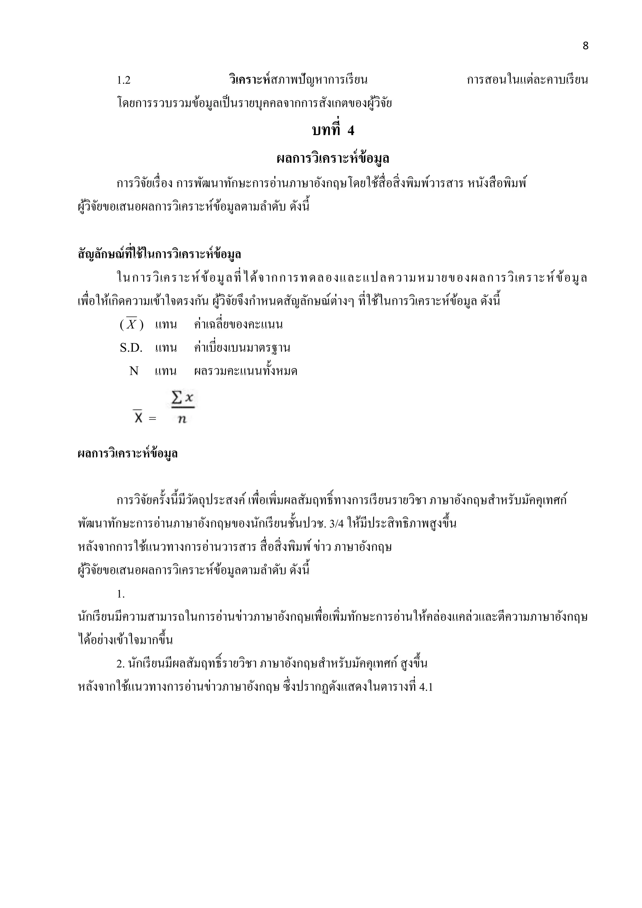 8
1.2 วิเครำะห์สภาพปัญหาการเรียน การสอนในแต่ละคาบเรียน
โดยการรวบรวมข้อมูลเป็นรายบุคคลจากการสังเกตของผู้วิจัย
บทที่ 4
ผลกำรวิเครำะห์ข้อมูล
การวิจัยเรื่อง การพัฒนาทักษะการอ่านภาษาอังกฤษโดยใช้สื่อสิ่งพิมพ์วารสาร หนังสือพิมพ์
ผู้วิจัยขอเสนอผลการวิเคราะห์ข้อมูลตามลาดับ ดังนี้
สัญลักษณ์ที่ใช้ในกำรวิเครำะห์ข้อมูล
ในการวิเคราะห์ข้อมูลที่ได้จากการทดลองและแปลความหมายของผลการวิเคราะห์ข้อมูล
เพื่อให้เกิดความเข้าใจตรงกัน ผู้วิจัยจึงกาหนดสัญลักษณ์ต่างๆ ที่ใช้ในการวิเคราะห์ข้อมูล ดังนี้
( X ) แทน ค่าเฉลี่ยของคะแนน
S.D. แทน ค่าเบี่ยงเบนมาตรฐาน
N แทน ผลรวมคะแนนทั้งหมด
=
ผลกำรวิเครำะห์ข้อมูล
การวิจัยครั้งนี้มีวัตถุประสงค์ เพื่อเพิ่มผลสัมฤทธิ์ทางการเรียนรายวิชา ภาษาอังกฤษสาหรับมัคคุเทศก์
พัฒนาทักษะการอ่านภาษาอังกฤษของนักเรียนชั้นปวช. 3/4 ให้มีประสิทธิภาพสูงขึ้น
หลังจากการใช้แนวทางการอ่านวารสาร สื่อสิ่งพิมพ์ข่าว ภาษาอังกฤษ
ผู้วิจัยขอเสนอผลการวิเคราะห์ข้อมูลตามลาดับ ดังนี้
1.
นักเรียนมีความสามารถในการอ่านข่าวภาษาอังกฤษเพื่อเพิ่มทักษะการอ่านให้คล่องแคล่วและตีความภาษาอังกฤษ
ได้อย่างเข้าใจมากขึ้น
2. นักเรียนมีผลสัมฤทธิ์รายวิชา ภาษาอังกฤษสาหรับมัคคุเทศก์ สูงขึ้น
หลังจากใช้แนวทางการอ่านข่าวภาษาอังกฤษ ซึ่งปรากฏดังแสดงในตารางที่ 4.1
 