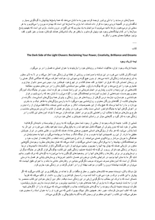 »‫ﺳﺅﺍﻝ‬‫ﻫﺎی‬‫ﺩﺭﺳﺕ‬«‫ﺭﺍ‬‫ﺑﺎ‬‫ﺩﻟﯽ‬‫ﭘﺭﺷﻭﺭ‬‫ﺗﺭﺟﻣﻪ‬،‫ﮐﺭﺩﻡ‬‫ﭼﻭﻥ‬‫ﺑﻪ‬‫ﻣﺎ‬‫ﻧﺷﺎﻥ‬‫ﻣﯽ‬‫ﺩﻫﻧﺩ‬‫ﮐﻪ‬‫ﻫﻣﮥ‬‫ﭘﺎﺳﺦ‬‫ﻫﺎ‬‫ﭘﻳﺷﺎﭘﻳﺵ‬‫ﺑﺎ‬‫ﮔﻭﻧﺎﮔﻭﻧﯽ‬‫ﺑﺳﻳﺎﺭ‬‫ﻭ‬
‫ﺷﮕﻔﺕ‬‫ﺁﻭﺭی‬‫ﺩﺭ‬‫ﮔﻧﺟﻳﻧﮥ‬‫ﺩﺭﻭﻧﯽ‬‫ﻭﺟﻭﺩ‬‫ﻣﺎ‬‫ﻗﺭﺍﺭ‬‫ﺩﺍﺩﻩ‬‫ﺷﺩﻩ‬،‫ﺍﻧﺩ‬‫ﺍﻣﺎ‬‫ﺑﺎﺯی‬‫ﻣﺎ‬‫ﺍﻧﺳﺎﻥ‬‫ﻫﺎ‬‫ﺍﻳﻥ‬‫ﺍﺳﺕ‬‫ﮐﻪ‬‫ﺑﻬﺕ‬‫ﺯﺩﻩ‬‫ﺑﻳﺭﻭﻥ‬‫ﺭﺍ‬‫ﻣﯽ‬‫ﮐﺎﻭﻳﻡ‬‫ﻭ‬‫ﺑﻪ‬‫ﻫﺭ‬
‫ﺳﺧﺗﯽ‬‫ﺗﻥ‬‫ﺩﺭﻣﯽ‬‫ﺩﻫﻳﻡ‬‫ﻭ‬‫ﺑﺎﺭﻫﺎ‬‫ﻧﺎﺍﻣﻳﺩ‬‫ﻣﯽ‬‫ﺷﻭﻳﻡ‬‫ﺗﺎ‬‫ﺳﺭﺍﻧﺟﺎﻡ‬‫ﺑﻪ‬‫ﻳﺎﺩ‬‫ﺑﻳﺎﻭﺭﻳﻡ‬‫ﮐﻪ‬‫ﺍﻳﻥ‬‫ﮔﻧﺞ‬‫ﺩﺭ‬‫ﺩﺭﻭﻥ‬‫ﻣﺎﺳﺕ‬.‫ﺑﺎﺯی‬‫ﺍﻳﻥ‬‫ﺍﺳﺕ‬‫ﮐﻪ‬‫ﺑﻔﻬﻣﻳﻡ‬‫ﭘﺎﺳﺦ‬
‫ﺳﺅﺍﻝ‬‫ﻫﺎ‬‫ﺭﺍ‬‫ﺩﺭ‬‫ﮐﺩﺍﻡ‬‫ﻧﻬﺎﻧﮕﺎﻩ‬‫ﻫﺎی‬‫ﻭﺟﻭﺩ‬‫ﺧﻭﺩ‬‫ﭘﻧﻬﺎﻥ‬‫ﮐﺭﺩﻩ‬‫ﺍﻳﻡ‬‫ﻭ‬‫ﺑﺎ‬‫ﻳﺎﻓﺗﻥ‬‫ﻫﺭ‬‫ﻳﮏ‬‫ﺷﺎﺩی‬‫ﮐﻧﺎﻥ‬‫ﻫﻣﺎﻧﻧﺩ‬،‫ﮐﻭﺩﮐﺎﻥ‬‫ﺟﺳﺕ‬‫ﻭ‬‫ﺧﻳﺯ‬‫ﮐﻧﻳﻡ‬‫ﻭ‬‫ﮐﻑ‬
‫ﺑﺯﻧﻳﻡ‬» :‫ﻳﺎﻓﺗﻡ‬!‫ﻣﻌﻣﺎی‬‫ﺑﻌﺩی‬‫ﺭﺍ‬‫ﺑﮕﻭ‬«.
……
‫ﮐﺗﺎﺏ‬
The Dark Side of the Light Chasers: Reclaiming Your Power, Creativity, Brilliance and Dreams
‫ﻧﻳﻣﮥ‬‫ﺗﺎﺭﻳﮏ‬‫ﻭﺟﻭﺩ‬
»‫ﻧﻳﻣﮥ‬‫ﺗﺎﺭﻳﮏ‬‫ﻭﺟﻭﺩ‬:،‫ﺗﻭﺍﻥ‬،‫ﺧﻼﻗﻳﺕ‬‫ﺍﺳﺗﻌﺩﺍﺩ‬‫ﻭ‬‫ﺭﺅﻳﺎﻫﺎی‬‫ﺧﻭﺩ‬‫ﺭﺍ‬‫ﺑﺎﺯﻳﺎﺑﻳﺩ‬«‫ﺑﺎ‬‫ﻋﻧﻭﺍﻥ‬‫ﺍﺻﻠﯽ‬‫ﺩﻩ‬‫ﻓﺻﻝ‬‫ﺭﺍ‬‫ﺩﺭ‬‫ﺑﺭ‬‫ﻣﯽ‬‫ﮔﻳﺭﺩ‬.
‫ﺷﻳﻭۀ‬‫ﻧﮕﺎﺭﺵ‬‫ﮐﺗﺎﺏ‬:‫ﺩﺑﯽ‬‫ﻓﻭﺭﺩ‬‫ﺩﺭ‬‫ﺍﻳﻥ‬‫ﻧﻭﺷﺗﻪ‬‫ﺑﺎ‬‫ﺻﺭﺍﺣ‬‫ﺕ‬‫ﻭ‬‫ﺭﻭﺷﻧﯽ‬‫ﺍﺯ‬‫ﻧﻘﻁﮥ‬‫ﭘﺭﺵ‬‫ﺯﻧﺩﮔﯽ‬‫ﺧﻭﺩ‬‫ﺁﻏﺎﺯ‬‫ﻣﯽ‬‫ﮐﻧﺩ‬‫ﻭ‬‫ﺩﺭ‬‫ﻻ‬‫ﺑﻪ‬‫ﻻی‬‫ﺳﻁﻭﺭ‬
‫ﺑﻪ‬‫ﺷﺭﺡ‬‫ﺧﻭﺩﻧﻭﺷﺕ‬‫ﺯﻧﺩﮔﯽ‬‫ﺍﺵ‬‫ﺍﺩﺍﻣﻪ‬‫ﻣﯽ‬‫ﺩﻫﺩ‬.‫ﺍﻭ‬‫ﺑﺩﻭﻥ‬‫ﻫﻳﭻ‬‫ﮔﻭﻧﻪ‬‫ﭘﺭﺩﻩ‬‫ﭘﻭﺷﯽ‬‫ﻧﺯﺩ‬‫ﺧﻭﺍﻧﻧﺩﻩ‬‫ﺍﻋﺗﺭﺍﻑ‬‫ﻣﯽ‬‫ﮐﻧﺩ‬‫ﮐﻪ‬‫ﻫﻧﮕﺎﻣﯽ‬‫ﺗﻠﻧﮕﺭ‬‫ﻫﺳﺗﯽ‬‫ﺭﺍ‬
‫ﺑﺭ‬‫ﺭﻭﺣﺵ‬‫ﺍﺣﺳﺎﺱ‬‫ﮐﺭﺩ‬‫ﮐﻪ‬‫ﻏﺭﻕ‬‫ﺩﺭ‬‫ﺍﻋﺗﻳﺎﺩ‬‫ﺑﺭ‬‫ﮐﻑ‬‫ﺣﻣﺎﻡ‬‫ﺍﻓﺗﺎﺩﻩ‬‫ﻭ‬‫ﺩﺭ‬‫ﺗﻬﻭﻉ‬‫ﺧﻭﺩ‬‫ﻏﻭﻁﻪ‬‫ﻭﺭ‬‫ﺑﻭﺩ‬.‫ﺳﭘﺱ‬‫ﺩﺑﯽ‬‫ﻣﺳﻳﺭ‬‫ﺩﺷﻭﺍﺭ‬‫ﺑﻳﺩﺍﺭی‬‫ﻭ‬
‫ﻫﺷﻳﺎﺭی‬‫ﺧﻭﺩ‬‫ﺭﺍ‬‫ﺷﺭﺡ‬‫ﻣﯽ‬‫ﺩﻫﺩ‬‫ﻭ‬‫ﺍﻳﻥ‬‫ﮐﻪ‬‫ﭼﮕﻭﻧﻪ‬‫ﺑﺎ‬‫ﻭﻟﻊ‬‫ﻭ‬‫ﻋﻁﺷﯽ‬‫ﺳﻳﺭﺍﺏ‬،‫ﻧﺷﺩﻧﯽ‬‫ﮔﻡ‬‫ﮐﺭﺩﻩ‬‫ﺍﺵ‬‫ﺭﺍ‬‫ﺩﺭ‬‫ﺩﻭﺭﻩ‬‫ﻫﺎی‬،‫ﻣﻌﻧﻭی‬‫ﻣﻁﺎﻟﻌﮥ‬
‫ﮐﺗﺎﺏ‬‫ﻫﺎﻳﯽ‬‫ﺩﺭ‬‫ﺍﻳﻥ‬‫ﺯﻣﻳﻧﻪ‬‫ﻭ‬‫ﺗﺩﺍﻭﻡ‬‫ﻭ‬‫ﭘﺎﻳﺩﺍﺭی‬‫ﺩﺭ‬‫ﺍﻧﺟﺎﻡ‬‫ﺗﻣﺭﻳﻧﺎﺗﯽ‬‫ﺩﺭ‬‫ﺍﻳﻥ‬‫ﺭﺍﺳﺗﺎ‬‫ﺟﺳﺕ‬‫ﻭ‬‫ﺟﻭ‬‫ﮐﺭﺩﻩ‬‫ﺍﺳﺕ‬.‫ﺳﭘﺱ‬‫ﺩﺭ‬‫ﺟﺎﻳﮕﺎﻩ‬‫ﻳﮏ‬‫ﺁﻣﻭﺯﮔﺎﺭ‬
‫ﻣﻌﻧﻭی‬‫ﭼﻳﺭﻩ‬،‫ﺩﺳﺕ‬‫ﻧﻣﻭﻧﻪ‬‫ﻫﺎﻳﯽ‬‫ﺍﺯ‬‫ﺗﺟﺎﺭﺏ‬‫ﺁﻣﻭﺯﻧﺩۀ‬‫ﻣﺭﺍﺟﻌﻪ‬‫ﮐﻧﻧﺩﮔﺎﻥ‬‫ﺧﻭﺩ‬‫ﺭﺍ‬‫ﮔﻭﺍﻩ‬‫ﻣﯽ‬‫ﺁﻭﺭﺩ‬‫ﺗﺎ‬‫ﻧﺷﺎﻥ‬‫ﺩﻫﺩ‬‫ﮐﻪ‬‫ﺭﺍﻩ‬‫ﭘﺭﻧﺷﻳﺏ‬‫ﻭ‬‫ﻓﺭﺍﺯ‬
‫ﺧﻭﺩﺷﻧﺎﺳﯽ‬‫ﻭ‬،‫ﺧﻭﺩﺳﺎﺯی‬‫ﻧﻳﺎﺯﻣﻧﺩ‬‫ﺩﺭﺱ‬‫ﮔﺭﻓﺗﻥ‬‫ﺍﺯ‬‫ﺭﻭﻳﺩﺍﺩ‬‫ﻫﺎی‬‫ﻫﺭ‬‫ﺭﻭﺯ‬‫ﺯﻧﺩﮔﯽ‬‫ﻭ‬‫ﭘﺫﻳﺭﺵ‬‫ﻫﻣﮥ‬‫ﻭﻳژﮔﯽ‬‫ﻫﺎی‬‫ﺍﻧﺳﺎﻧﯽ‬‫ﺳﺕ‬.‫ﻧﮕﺎﺭﻧﺩﻩ‬‫ﺩﺭ‬
‫ﺟﺎی‬‫ﺟﺎی‬،‫ﮐﺗﺎﺏ‬‫ﺍﺯ‬‫ﮔﻔﺗﻪ‬‫ﻫﺎی‬‫ﺑﺯﺭﮔﺎﻥ‬‫ﻣﻌ‬‫ﻧﻭی‬‫ﻭ‬‫ﺭﻭﺍﻥ‬‫ﺷﻧﺎﺳﯽ‬‫ﺑﻬﺭﻩ‬‫ﻣﯽ‬‫ﮔﻳﺭﺩ‬‫ﺗﺎ‬‫ﺑﻪ‬‫ﻭﺍﺭﺳﯽ‬‫ﻭﻳژﮔﯽ‬‫ﻫﺎی‬‫ﺑﻪ‬‫ﻅﺎﻫﺭ‬‫ﻧﻳﮏ‬‫ﻭ‬‫ﺑﺩ‬‫ﺑﺷﺭی‬
‫ﺑﭘﺭﺩﺍﺯﺩ‬‫ﻭ‬‫ﻣﺎ‬‫ﺭﺍ‬‫ﺑﻪ‬‫ﺁﻧﺟﺎ‬‫ﺑﺭﺳﺎﻧﺩ‬‫ﮐﻪ‬‫ﻫﻳﭻ‬‫ﻳﮏ‬‫ﺍﺯ‬‫ﺍﻳﻥ‬،‫ﺧﺻﻭﺻﻳﺎﺕ‬‫ﺍﻧﮑﺎﺭ‬‫ﻭ‬‫ﺳﺭﮐﻭﺏ‬‫ﺷﺩﻧﯽ‬،‫ﻧﻳﺳﺗﻧﺩ‬‫ﺑﻠﮑﻪ‬‫ﻓﻘﻁ‬‫ﻣﯽ‬‫ﺗﻭﺍﻥ‬‫ﺍﺯ‬‫ﺭﺍﻩ‬‫ﺩﻳﺩﻥ‬‫ﻭ‬
‫ﺩﺭ‬‫ﺁﻏﻭﺵ‬‫ﮔﺭﻓﺗﻥ‬‫ﺁﻧﻬﺎ‬‫ﺑﻪ‬‫ﺟﺎﻳﮕﺎﻩ‬‫ﻓﺭﺍﺧﻭﺭ‬‫ﺍﻧﺳﺎﻧﯽ‬‫ﺩﺳﺕ‬‫ﻳﺎﻓﺕ‬.‫ﺩﺑﯽ‬‫ﻓﻭﺭﺩ‬‫ﺩﺭ‬‫ﭘﺎﻳﺎﻥ‬‫ﻫﺭ‬‫ﻓﺻﻝ‬‫ﺍﺯ‬‫ﮐﺗﺎﺏ‬‫ﺑﺎ‬‫ﺁﻭﺭﺩﻥ‬‫ﺗﻣﺭﻳﻥ‬‫ﻫﺎی‬‫ﻣﺗﻧﺎﺳﺏ‬‫ﻭ‬
‫ﻁﺭﺡ‬‫ﭘﺭﺳﺵ‬‫ﻫﺎی‬‫ﻣﺭﺗﺑﻁ‬‫ﺑﺎ‬‫ﻣﻁﺎﻟﺏ‬،‫ﺁﻥ‬‫ﺭﺍﻫﻧﻣﺎﻳﯽ‬‫ﮐﺎﺭﺑﺭﺩی‬‫ﺩﺭ‬‫ﺍﺧﺗﻳﺎﺭ‬‫ﺧﻭﺍﻧﻧﺩﻩ‬‫ﻗﺭﺍﺭ‬‫ﻣﯽ‬‫ﺩﻫﺩ‬‫ﺗﺎ‬‫ﺑﺗﻭﺍﻧﺩ‬‫ﺁﻣﻭﺯﻩ‬‫ﻫﺎی‬‫ﺍﻳﻥ‬‫ﮐﺗﺎﺏ‬‫ﺭﺍ‬‫ﺩﺭ‬
‫ﺯﻧﺩﮔﯽ‬‫ﺧﻭﺩ‬‫ﺑﻪ‬‫ﮐﺎﺭ‬‫ﮔﻳﺭﺩ‬‫ﻭ‬‫ﮔﺎﻡ‬‫ﻫﺎﻳﯽ‬‫ﻣﺅﺛﺭ‬‫ﺩﺭ‬‫ﺭﺍﺳﺗﺎی‬‫ﺷﻧﺎﺧﺕ‬‫ﺧﻭﻳﺷﺗﻥ‬‫ﻭ‬‫ﺗﻌﺎﻟﯽ‬‫ﺧﻭﺩ‬‫ﺑﺭﺩﺍﺭﺩ‬.
‫ﺷﻣﺎﻳﯽ‬‫ﺍﺯ‬‫ﮐﺗﺎﺏ‬» :‫ﻧﻳﻣﮥ‬‫ﺗﺎﺭﻳﮏ‬‫ﻭﺟﻭﺩ‬«‫ﺍﺯ‬‫ﺑﺧﺷﯽ‬‫ﺍﺯ‬‫ﻭﺟﻭﺩ‬‫ﺷﻣﺎ‬‫ﺳﺧﻥ‬‫ﻣﯽ‬‫ﮔﻭﻳﺩ‬‫ﮐﻪ‬‫ﺑﻪ‬‫ﺭﻭی‬‫ﺁﻥ‬‫ﭼﺷﻡ‬‫ﺑﺳﺗﻪ‬‫ﻭ‬‫ﻧﺎﺩﻳﺩﻩ‬‫ﺍﺵ‬‫ﮔﺭﻓﺗﻪ‬‫ﺍﻳﺩ؛‬
‫ﺑﺧﺷﯽ‬‫ﺍﺯ‬‫ﺧﻭﺩ‬‫ﺷﻣﺎ‬‫ﮐﻪ‬‫ﺑﺩﻭﻥ‬‫ﭘﺫﻳﺭﺵ‬‫ﺁﻥ‬‫ﻫﻳﭼﮕﺎﻩ‬‫ﮐﺎﻣﻝ‬‫ﻧﺧﻭﺍﻫﻳﺩ‬‫ﺷﺩ‬‫ﻭ‬‫ﺑﻪ‬‫ﻳﮑﭘﺎﺭﭼﮕﯽ‬‫ﺩﺳﺕ‬‫ﻧﺧﻭﺍﻫﻳﺩ‬‫ﻳﺎﻓﺕ‬.‫ﺩﺑﯽ‬‫ﻓﻭﺭﺩ‬‫ﺩﺭ‬‫ﺍﻳﻥ‬‫ﺍﺛﺭ‬‫ﺑﻪ‬
‫ﺷﻣﺎ‬‫ﻳﺎﺩﺁﻭﺭ‬‫ﻣﯽ‬‫ﺷﻭﺩ‬‫ﮐﻪ‬‫ﻫﺭ‬‫ﻳﮏ‬‫ﺍﺯ‬‫ﻭﻳژﮔﯽ‬‫ﻫﺎی‬‫ﺍﻧﺳﺎﻧﯽ‬‫ﻫﻣﭼﻭﻥ‬‫ﻣﻭﻫﺑﺗﯽ‬‫ﺧﺩﺍﺩﺍﺩ‬‫ﻫﺳﺗﻧﺩ‬‫ﮐﻪ‬‫ﮐﺎﺭﺑﺭﺩ‬‫ﻭ‬‫ﻧﻘﺷﯽ‬‫ﺧﺎﺹ‬‫ﺩﺭ‬‫ﺍﺑﺭﺍﺯ‬‫ﺧﻭﻳﺷﺗﻥ‬
‫ﺣﻘﻳﻘﯽ‬‫ﻣﺎ‬‫ﺩﺍﺭﻧﺩ‬.‫ﺍﺯ‬‫ﺍﻳﻥ‬‫ﺭﻭ‬‫ﺗﻘﺳﻳﻡ‬‫ﺑﻧﺩی‬‫ﺁﻧﻬﺎ‬‫ﺑﻪ‬‫ﺧﻭﺏ‬‫ﻭ‬‫ﺑﺩ‬‫ﺍﺯ‬‫ﺩﻳﺩﮔﺎﻩ‬‫ﺗﻧﮓ‬‫ﻭ‬‫ﺑﺳﺗﮥ‬‫ﻣﺎ‬‫ﺳﺭﭼﺷﻣﻪ‬‫ﻣﯽ‬‫ﮔﻳﺭﺩ‬‫ﻭ‬‫ﺗﻧﻬﺎ‬‫ﺑﻪ‬‫ﻣﺣﺩﻭﺩﻳﺗﻣﺎﻥ‬‫ﺩﺭ‬
‫ﻫﻣﺎﻫﻧﮕﯽ‬‫ﺑﺎ‬‫ﺟﺭﻳﺎﻥ‬‫ﺳﺭﺷﺎﺭ‬‫ﻭ‬‫ﭘﺭﺗﮑﺎﭘﻭی‬‫ﻫﺳﺗﯽ‬‫ﻣﯽ‬‫ﺍﻧﺟﺎﻣﺩ‬.‫ﺍﻭ‬‫ﺑﺎ‬‫ﺷﺭﺡ‬‫ﻧﻣﻭﻧ‬‫ﻪ‬‫ﻫﺎﻳﯽ‬،‫ﺯﻧﺩﻩ‬‫ﺷﻔﺎﻑ‬‫ﻭ‬‫ﺗﮑﺎﻥ‬‫ﺩﻫﻧﺩﻩ‬‫ﺍﺯ‬‫ﺗﺟﺎﺭﺏ‬‫ﺧﻭﺩ‬‫ﻭ‬
‫ﻣﺭﺍﺟﻌﻪ‬،‫ﮐﻧﻧﺩﮔﺎﻧﺵ‬‫ﭼﺷﻡ‬‫ﻫﺎ‬‫ﺭﺍ‬‫ﺑﻪ‬‫ﺑﯽ‬‫ﮐﺭﺍﻧﮕﯽ‬‫ﻭﺟﻭﺩ‬‫ﺍﻧﺳﺎﻧﯽ‬‫ﻣﯽ‬‫ﮔﺷﺎﻳﺩ‬‫ﻭ‬‫ﺍﺛﺑﺎﺕ‬‫ﻣﯽ‬‫ﮐﻧﺩ‬‫ﮐﻪ‬‫ﻫﻣﺎﻥ‬‫ﺑﺧﺵ‬‫ﻫﺎی‬‫ﻣﻁﺭﻭﺩ‬‫ﻭﺟﻭﺩﻣﺎﻥ‬‫ﮔﻧﺞ‬‫ﻫﺎﻳﯽ‬
‫ﻣﺩﻓﻭﻥ‬‫ﺩﺭ‬‫ﺗﺎﺭﻳﮑﯽ‬‫ﻫﺳﺗﻧﺩ‬‫ﮐﻪ‬‫ﭼﻧﺎﻥ‬‫ﭼﻪ‬‫ﺁﻧﻬﺎ‬‫ﺭﺍ‬‫ﺑﺟﻭﻳﻳﻡ‬‫ﻭ‬،‫ﺑﻳﺎﺑﻳﻡ‬‫ﻣﯽ‬‫ﺗﻭﺍﻧﻳﻡ‬‫ﺍﺯ‬‫ﺩﺍﻳﺭۀ‬‫ﺳﺭﮔﺷﺗﮕﯽ‬‫ﺗﮑﺭﺍﺭ‬‫ﺷﮑﺳﺕ‬،‫ﻫﺎ‬‫ﻧﺎﺍﻣﻳﺩی‬‫ﻫﺎ‬‫ﻭ‬‫ﺩﺭﺟﺎ‬
‫ﺯﺩﻥ‬‫ﻫﺎ‬‫ﺩﺭ‬‫ﺯﻧﺩﮔﯽ‬‫ﺧﻭﺩ‬‫ﻓﺭﺍﺗﺭ‬‫ﺭﻭﻳﻡ‬‫ﻭ‬‫ﺁﻥ‬‫ﮔﻭﻧﻪ‬‫ﮐﻪ‬‫ﺷﺎﻳﺳﺗﻪ‬،‫ﻫﺳﺗﻳﻡ‬‫ﺯﻧﺩﮔﯽ‬‫ﮐﻧﻳﻡ‬.‫ﺍﻳﻥ‬،‫ﮐﺗﺎﺏ‬‫ﭼﮕﻭﻧﮕﯽ‬‫ﻗﺭﺍﺭ‬‫ﮔﺭﻓﺗﻥ‬‫ﺩﺭ‬‫ﺟﺎﻳﮕﺎﻩ‬‫ﺩﻳﮕﺭﺍﻥ‬
‫ﻭ‬‫ﻧﺭﻣﺵ‬‫ﭘﺫﻳﺭی‬‫ﺩﺭ‬‫ﺑﺭﺍﺑﺭ‬‫ﺭﻓﺗﺎﺭﻫﺎ‬‫ﻭ‬‫ﻭﺍﮐﻧﺵ‬‫ﻫﺎی‬‫ﺁﻧﻬﺎ‬‫ﺭﺍ‬‫ﺩﺭ‬‫ﻭﺿﻌﻳﺕ‬‫ﻫﺎی‬‫ﮔﻭﻧﺎﮔﻭﻥ‬‫ﺑﻪ‬‫ﻣﺎ‬‫ﻣﯽ‬‫ﺁﻣﻭﺯﺩ؛‬‫ﺑﻪ‬‫ﮔﻭﻧﻪ‬‫ﺍی‬‫ﮐﻪ‬‫ﺩﺭک‬‫ﮐﻧﻳﻡ‬‫ﻭ‬‫ﺑﺩﺍﻧﻳﻡ‬
‫ﺷﺎﻳﺩ‬‫ﺍﮔﺭ‬‫ﻣﺎ‬‫ﺑﻪ‬‫ﺟﺎی‬‫ﺁﻧﻬﺎ‬،‫ﺑﻭﺩﻳﻡ‬‫ﺩﺭ‬‫ﺷﺭﺍﻳﻁﯽ‬،‫ﻳﮑﺳﺎﻥ‬‫ﺑﺭﺧﻭﺭﺩی‬‫ﻫﻣﺳﺎﻥ‬‫ﺩﺍﺷﺗﻳﻡ‬.‫ﺗﻣﺭﻳﻥ‬‫ﻫﺎ‬‫ﻭ‬‫ﭘﺭﺳﺵ‬‫ﻫﺎی‬‫ﭘﺎﻳﺎﻧﯽ‬‫ﻫﺭ‬‫ﻓﺻﻝ‬‫ﺑﻪ‬‫ﺩﺭﺳﺗﯽ‬
‫ﻧﺷﺎﻧﮕﺭ‬‫ﺁﻥ‬‫ﺍﺳﺕ‬‫ﮐﻪ‬‫ﺁﻣﻭﺯﻩ‬‫ﻫﺎی‬‫ﺻﺭﻑ‬‫ﻧﻣﯽ‬‫ﺗﻭﺍﻧﺩ‬‫ﻣﻭﺟﺏ‬‫ﺩﮔﺭﮔﻭﻧﯽ‬‫ﺑﻧﻳﺎﺩﻳﻥ‬‫ﺩﺭ‬‫ﺭﻓﺗﺎﺭﻫﺎی‬‫ﻋﺎﺩﺗﯽ‬‫ﻣﺎ‬‫ﺑﺎﺷﺩ‬‫ﻭ‬‫ﺑﺎ‬‫ﺍﺟﺭﺍی‬‫ﺩﻗﻳﻕ‬‫ﺁﻧﻬﺎﺳﺕ‬‫ﮐﻪ‬
‫ﻣﯽ‬‫ﺗﻭﺍﻥ‬‫ﺩﺭ‬‫ﻗﻔﻝ‬‫ﺷﺩۀ‬‫ﻧﻬﺎﻧﺧﺎﻧﮥ‬‫ﺩﺭﻭﻥ‬‫ﺭﺍ‬‫ﮔﺷﻭﺩ‬‫ﻭ‬‫ﻣﻭﺍﻫﺏ‬‫ﻧﻬﻔﺗﮥ‬‫ﺁﻥ‬‫ﺭﺍ‬‫ﺩﺭ‬‫ﺁﻏﻭﺵ‬‫ﮔﺭﻓﺕ‬‫ﻭ‬‫ﺩﺭ‬‫ﺯﻧﺩﮔﯽ‬‫ﺧﻭﺩ‬‫ﺟﺎﺭی‬‫ﮐﺭﺩ‬.
‫ﻧﻳﻝ‬‫ﺩﻭﻧﺎﻟﺩ‬،‫ﻭﺍﻟﺵ‬‫ﻧﻭﻳﺳﻧﺩۀ‬‫ﻣﺟﻣﻭﻋﻪ‬‫ﮐﺗﺎﺏ‬‫ﻫﺎی‬‫ﻣﺷﻬﻭﺭ‬‫ﻭ‬‫ﻣﻁﺭﺡ‬»‫ﮔﻔﺕ‬‫ﻭ‬‫ﮔﻭ‬‫ﺑﺎ‬‫ﺧﺩﺍ‬«‫ﺩﺭ‬‫ﭘﻳﺵ‬‫ﮔﻔﺗﺎﺭی‬‫ﺑﺭ‬‫ﺍﻳﻥ‬‫ﮐﺗﺎﺏ‬‫ﻣﯽ‬‫ﮔﻭﻳﺩ‬‫ﮐﻪ‬‫ﺍﮔﺭ‬
‫ﭘﻳﺵ‬‫ﺗﺭ‬‫ﺑﺎ‬‫ﺍﻳﻥ‬‫ﮐﺗﺎﺏ‬‫ﻭ‬‫ﺩﺭک‬‫ﻭ‬‫ﺧﺭﺩ‬‫ﺩﺑﯽ‬‫ﻓﻭﺭﺩ‬‫ﺁﺷﻧﺎ‬‫ﺷﺩﻩ‬،‫ﺑﻭﺩ‬‫ﺭﺍﻩ‬‫ﺑﺳﻳﺎﺭ‬‫ﮐﻭﺗﺎﻩ‬‫ﺗﺭی‬‫ﺭﺍ‬‫ﭘﻳﺵ‬‫ﺭﻭ‬‫ﺩﺍﺷﺕ‬.‫ﺍﻭ‬‫ﺗﺄﮐﻳﺩ‬‫ﻣﯽ‬‫ﮐﻧﺩ‬‫ﮐﻪ‬ً‫ﺎ‬‫ﺗﻘﺭﻳﺑ‬
‫ﻧﺎﻣﻣﮑﻥ‬‫ﺍﺳﺕ‬‫ﮐﻪ‬‫ﺑﺎ‬‫ﺩﺭک‬‫ﺍﻳﻥ‬‫ﻣﻁﺎﻟﺏ‬‫ﺑﻪ‬‫ﺩﮔﺭﮔﻭﻧﯽ‬‫ژﺭﻓﯽ‬‫ﺩﺭ‬‫ﺍﻳﻥ‬‫ﺯﻧﺩﮔﯽ‬‫ﺩﺳﺕ‬‫ﻧﻳﺎﻓﺕ‬.‫ﺩﮐﺗﺭ‬‫ﺩﻳﻥ‬‫ﺭﻧﻳﺵ‬ُ‫ﺍ‬‫ﺧﻭﺍﻧﺩﻥ‬‫ﺍﻳﻥ‬‫ﮐﺗﺎﺏ‬‫ﻣﻧﺣﺻﺭ‬‫ﺑﻪ‬
‫ﻓﺭﺩ‬‫ﺭﺍ‬‫ﺑﻪ‬‫ﺷﺩﺕ‬‫ﺗﻭﺻﻳﻪ‬‫ﻣﯽ‬‫ﮐﻧﺩ‬‫ﺗﺎ‬‫ﺑﻪ‬‫ﻳﺎﺭی‬‫ﺁﻥ‬‫ﻫﻣﮥ‬‫ﺟﻧﺑﻪ‬‫ﻫﺎی‬‫ﺧﻭﺩ‬‫ﺭﺍ‬،‫ﺑﺷﻧﺎﺳﻳﻡ‬‫ﺑﭘﺫﻳﺭﻳﻡ‬‫ﻭ‬‫ﺳﺭﺍﻧﺟﺎﻡ‬‫ﺩﻭﺳﺕ‬‫ﺑﺩﺍﺭﻳﻡ‬.‫ﻣﺎﺭﻳﺎﻥ‬،‫ﻭﻳﻠﻳﺎﻣﺳﻥ‬
‫ﻧﻅﺭﺍﺕ‬‫ﻧﻭﻳﺳﻧﺩۀ‬»‫ﻧﻳﻣﮥ‬‫ﺗﺎﺭﻳﮏ‬‫ﻭﺟﻭﺩ‬«‫ﺭﺍ‬‫ﺑﻪ‬‫ﮔﻭﻧﻪ‬‫ﺍی‬‫ﺧﺎﺭﻕ‬،‫ﺍﻟﻌﺎﺩﻩ‬‫ﺟﺫﺍﺏ‬‫ﻭ‬‫ﻗﺎﻧﻊ‬‫ﮐﻧﻧﺩﻩ‬‫ﻣﯽ‬‫ﺩﺍﻧﺩ‬‫ﮐﻪ‬‫ﻣﯽ‬‫ﺗﻭﺍﻧﺩ‬‫ﻣﺎ‬‫ﺭﺍ‬‫ﺍﺯ‬‫ﺍﻟﮕﻭﻫﺎی‬‫ﺗﻧﺑﻳﻪ‬
‫ﺧﻭﺩ‬‫ﮐﻪ‬‫ﺍﻏﻠﺏ‬‫ﺍﺳﻳﺭﻣﺎﻥ‬‫ﮐﺭﺩﻩ‬،‫ﺍﻧﺩ‬‫ﻋﺑﻭﺭ‬‫ﺩﻫﺩ‬.‫ﻫﻣﭼﻧﻳﻥ‬‫ﺩﮐﺗﺭ‬‫ﺩﻳﭘﺎک‬،‫ﭼﻭﭘﺭﺍ‬‫ﮐﺳﯽ‬‫ﮐﻪ‬‫ﺩﺑﯽ‬‫ﻓﻭﺭﺩ‬‫ﺍﻭ‬‫ﺭﺍ‬‫ﺑﻪ‬‫ﻋﻧﻭﺍﻥ‬‫ﺍﺳﺗﺎﺩ‬‫ﺭﺍﻩ‬‫ﻣﻌﻧﻭی‬‫ﺧﻭﺩ‬
‫ﻣﻌﺭﻓﯽ‬‫ﻣﯽ‬،‫ﮐﻧﺩ‬‫ﺍﻳﻥ‬‫ﮐﺗﺎﺏ‬‫ﺭﺍ‬‫ﺷﻳﻭﻩ‬‫ﺍی‬‫ﻣﻧﻅﻡ‬‫ﺑﺭﺍی‬‫ﺭﺳﻳﺩﻥ‬‫ﮔﺎﻡ‬‫ﺑﻪ‬‫ﮔﺎﻡ‬‫ﺑﻪ‬‫ﻳﮑﭘﺎﺭﭼﮕﯽ‬‫ﻭ‬‫ﺩﮔﺭﮔﻭﻧﯽ‬‫ﻣﯽ‬‫ﺩﺍﻧﺩ‬.
 