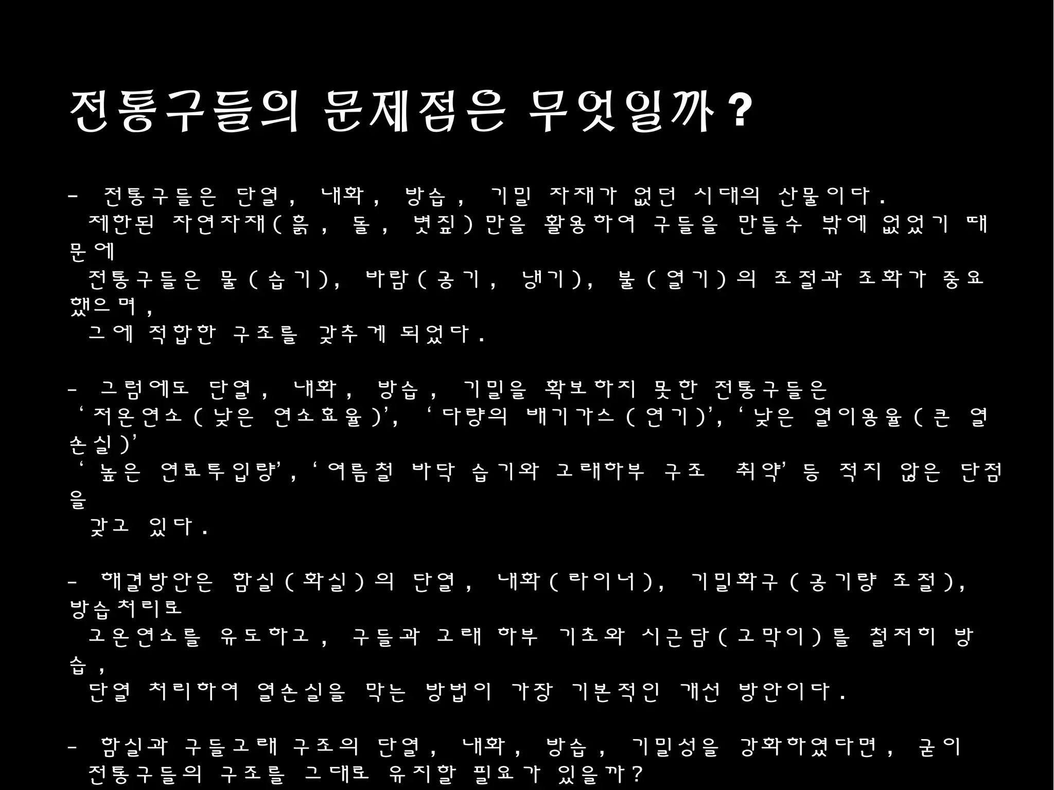 전통구들의 문제점은 무엇일까 ?
- 전통구들은 단열 , 내화 , 방습 , 기밀 자재가 없던 시대의 산물이다 .
제한된 자연자재 ( 흙 , 돌 , 볏짚 ) 만을 활용하여 구들을 만들수 밖에 없었기 때
문에
전통구들은 물 ( 습기 ), 바람 ( 공기 , 냉기 ), 불 ( 열기 ) 의 조절과 조화가 중요
했으며 ,
그에 적합한 구조를 갖추게 되었다 .
- 그럼에도 단열 , 내화 , 방습 , 기밀을 확보하지 못한 전통구들은
‘ 저온연소 ( 낮은 연소효율 )’, ‘ 다량의 배기가스 ( 연기 )’, ‘ 낮은 열이용율 ( 큰 열
손실 )’
‘ 높은 연료투입량’ , ‘ 여름철 바닥 습기와 고래하부 구조 취약’ 등 적지 않은 단점
을
갖고 있다 .
- 해결방안은 함실 ( 화실 ) 의 단열 , 내화 ( 라이너 ), 기밀화구 ( 공기량 조절 ),
방습처리로
고온연소를 유도하고 , 구들과 고래 하부 기초와 시근담 ( 고막이 ) 를 철저히 방
습 ,
단열 처리하여 열손실을 막는 방법이 가장 기본적인 개선 방안이다 .
- 함실과 구들고래 구조의 단열 , 내화 , 방습 , 기밀성을 강화하였다면 , 굳이
전통구들의 구조를 그대로 유지할 필요가 있을까 ?
 