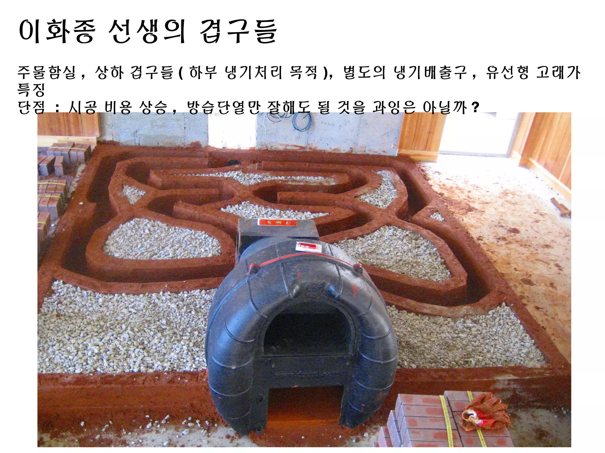 이화종 선생의 겹구들
주물함실 , 상하 겹구들 ( 하부 냉기처리 목적 ), 별도의 냉기배출구 , 유선형 고래가
특징
단점 : 시공 비용 상승 , 방습단열만 잘해도 될 것을 과잉은 아닐까 ?
 