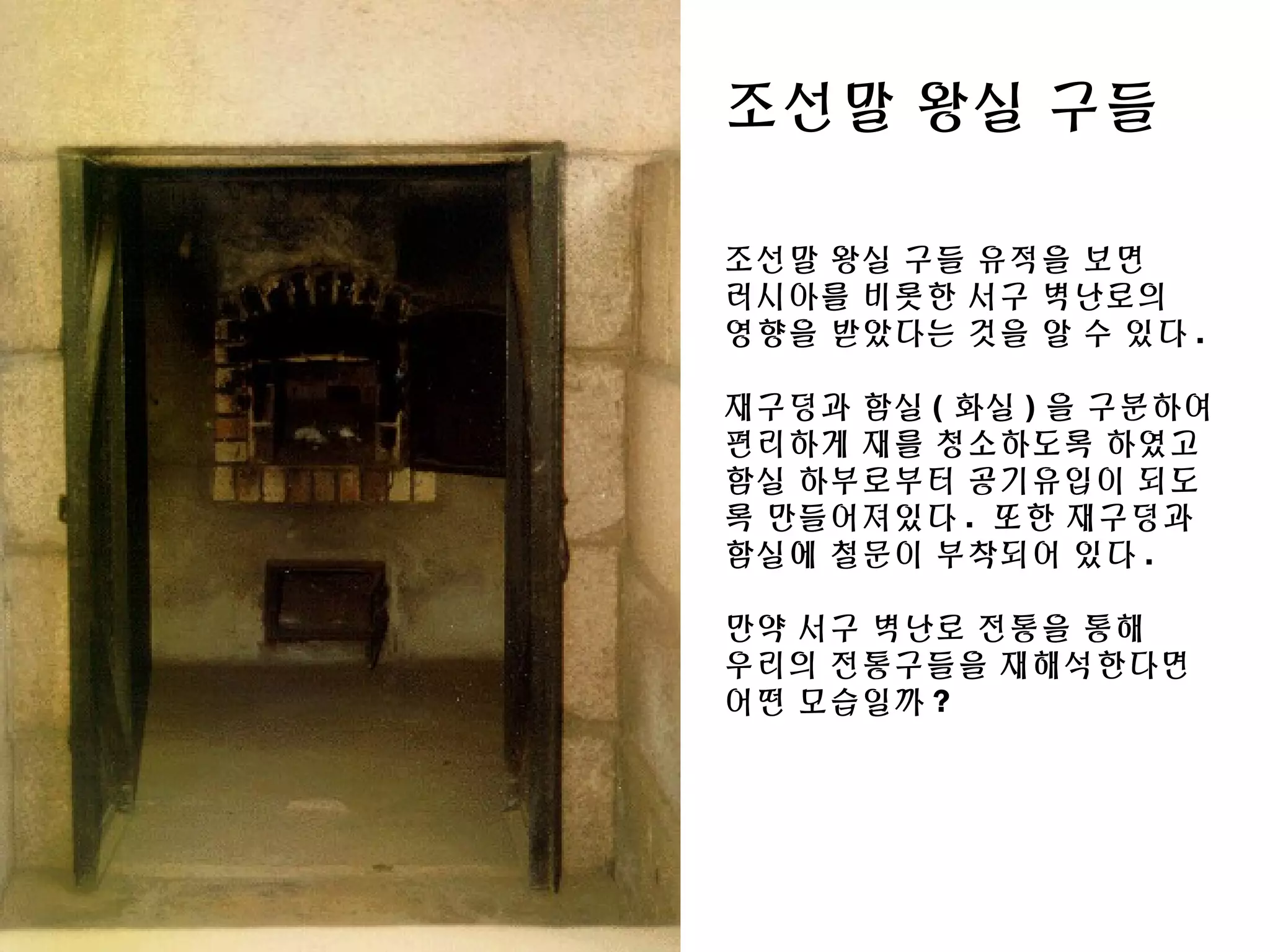 조선말 왕실 구들
조선말 왕실 구들 유적을 보면
러시아를 비롯한 서구 벽난로의
영향을 받았다는 것을 알 수 있다 .
재구덩과 함실 ( 화실 ) 을 구분하여
편리하게 재를 청소하도록 하였고
함실 하부로부터 공기유입이 되도
록 만들어져있다 . 또한 재구덩과
함실에 철문이 부착되어 있다 .
만약 서구 벽난로 전통을 통해
우리의 전통구들을 재해석한다면
어떤 모습일까 ?
 