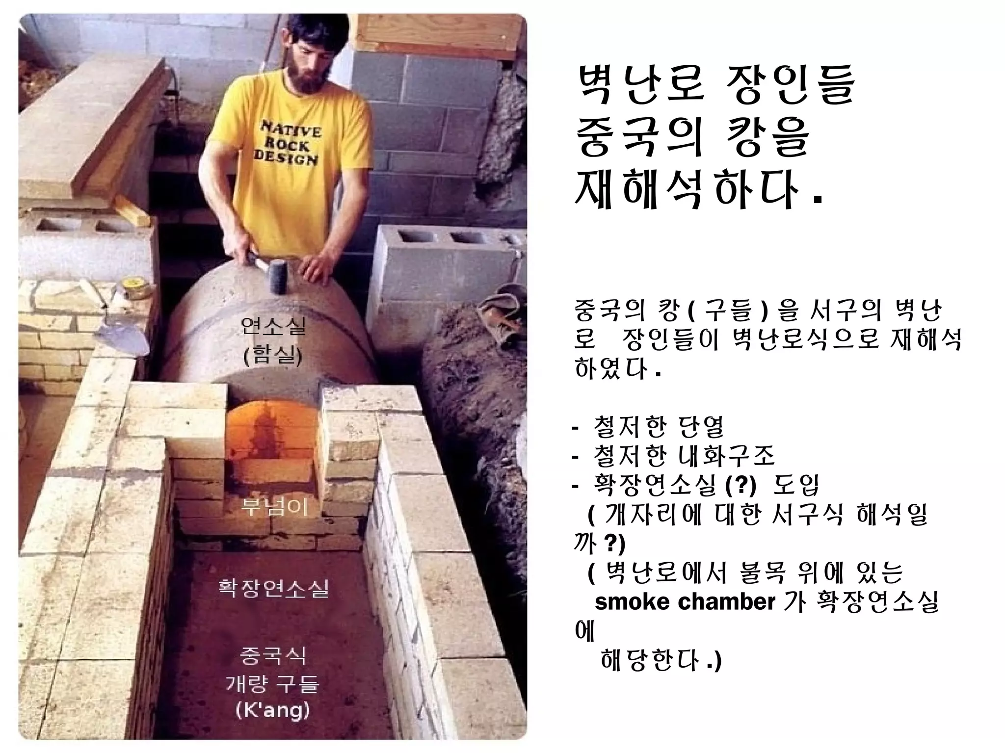 벽난로 장인들
중국의 캉을
재해석하다 .
중국의 캉 ( 구들 ) 을 서구의 벽난
로 장인들이 벽난로식으로 재해석
하였다 .
- 철저한 단열
- 철저한 내화구조
- 확장연소실 (?) 도입
( 개자리에 대한 서구식 해석일
까 ?)
( 벽난로에서 불목 위에 있는
smoke chamber 가 확장연소실
에
해당한다 .)
 