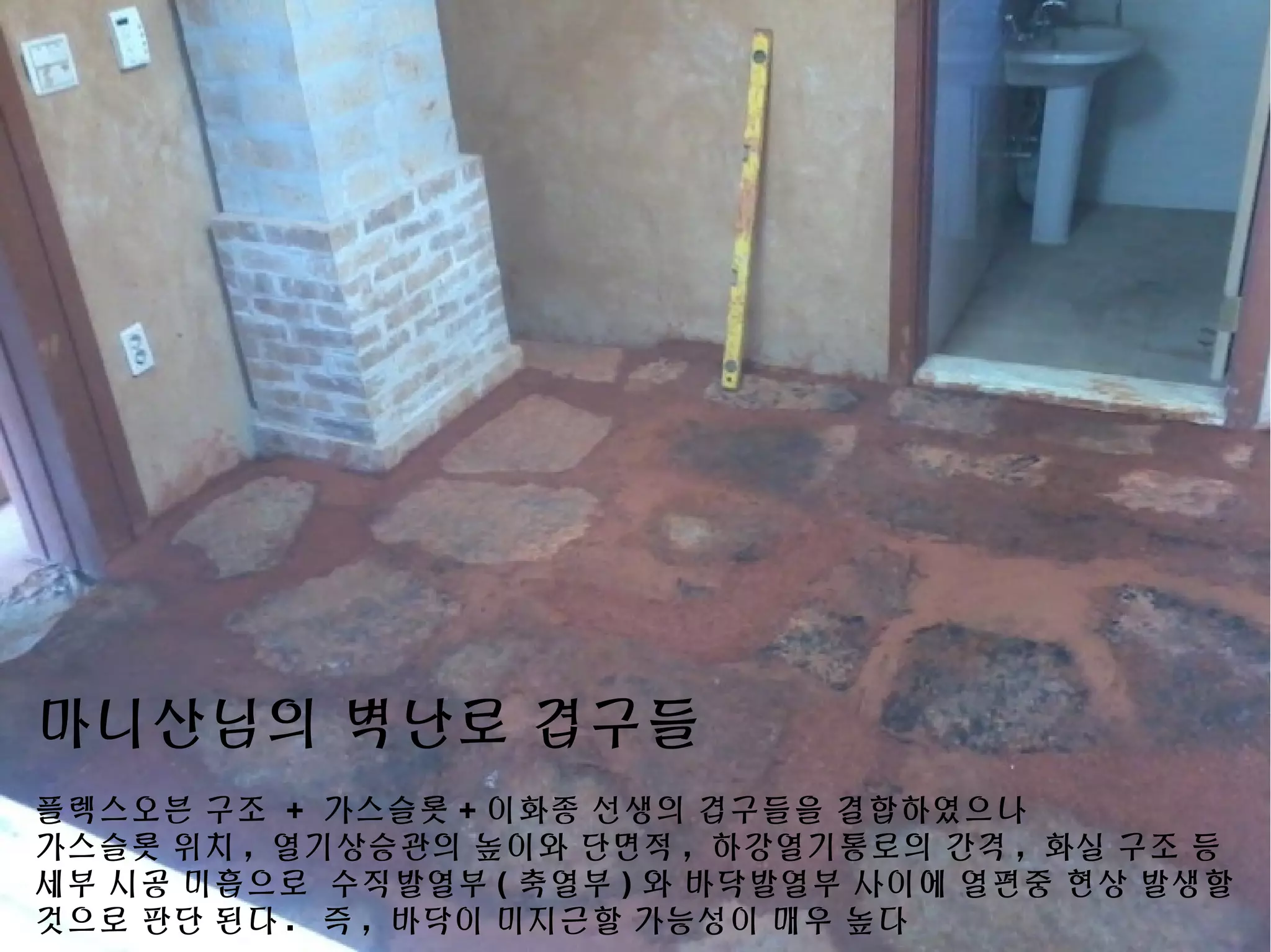 마니산님의 벽난로 겹구들
플렉스오븐 구조 + 가스슬롯 + 이화종 선생의 겹구들을 결합하였으나
가스슬롯 위치 , 열기상승관의 높이와 단면적 , 하강열기통로의 간격 , 화실 구조 등
세부 시공 미흡으로 수직발열부 ( 축열부 ) 와 바닥발열부 사이에 열편중 현상 발생할
것으로 판단 된다 . 즉 , 바닥이 미지근할 가능성이 매우 높다
 