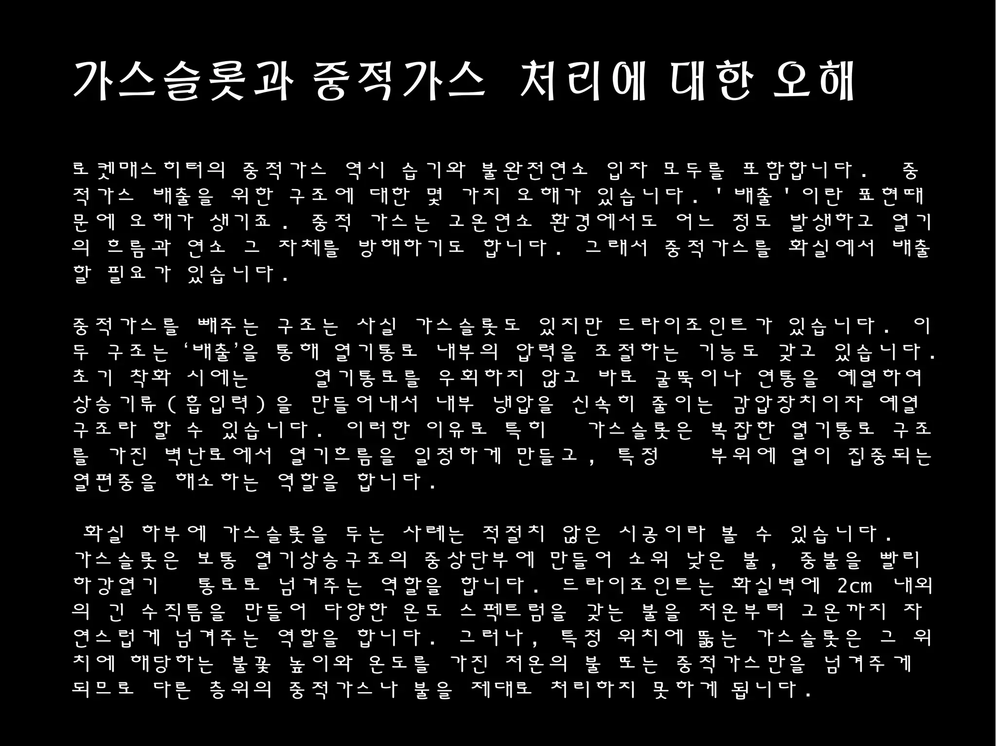 가스슬롯과 중적가스 처리에 대한 오해
로켓매스히터의 중적가스 역시 습기와 불완전연소 입자 모두를 포함합니다 . 중
적가스 배출을 위한 구조에 대한 몇 가지 오해가 있습니다 . ' 배출 ' 이란 표현때
문에 오해가 생기죠 . 중적 가스는 고온연소 환경에서도 어느 정도 발생하고 열기
의 흐름과 연소 그 자체를 방해하기도 합니다 . 그래서 중적가스를 화실에서 배출
할 필요가 있습니다 .
중적가스를 빼주는 구조는 사실 가스슬롯도 있지만 드라이조인트가 있습니다 . 이
두 구조는 ‘배출’을 통해 열기통로 내부의 압력을 조절하는 기능도 갖고 있습니다 .
초기 착화 시에는 열기통로를 우회하지 않고 바로 굴뚝이나 연통을 예열하여
상승기류 ( 흡입력 ) 을 만들어내서 내부 냉압을 신속히 줄이는 감압장치이자 예열
구조라 할 수 있습니다 . 이러한 이유로 특히 가스슬롯은 복잡한 열기통로 구조
를 가진 벽난로에서 열기흐름을 일정하게 만들고 , 특정 부위에 열이 집중되는
열편중을 해소하는 역할을 합니다 .
화실 하부에 가스슬롯을 두는 사례는 적절치 않은 시공이라 볼 수 있습니다 .
가스슬롯은 보통 열기상승구조의 중상단부에 만들어 소위 낮은 불 , 중불을 빨리
하강열기 통로로 넘겨주는 역할을 합니다 . 드라이조인트는 화실벽에 2cm 내외
의 긴 수직틈을 만들어 다양한 온도 스펙트럼을 갖는 불을 저온부터 고온까지 자
연스럽게 넘겨주는 역할을 합니다 . 그러나 , 특정 위치에 뚫는 가스슬롯은 그 위
치에 해당하는 불꽃 높이와 온도를 가진 저온의 불 또는 중적가스만을 넘겨주게
되므로 다른 층위의 중적가스나 불을 제대로 처리하지 못하게 됩니다 .
 