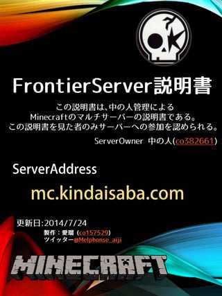FrontierServer説明書
製作：愛瑠 (co157529)
ツイッター@Melphonse_aiji
ServerOwner 中の人(co382661)
この説明書は､中の人管理による
Minecraftのマルチサーバーの説明書である。
この説明書を見た者のみサーバーへの参加を認められる。
更新日:2014/7/24
ServerAddress
mc.kindaisaba.com
 