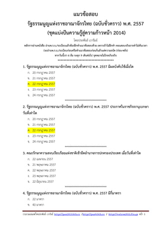 รวบรวมเผยแพรโดยประพันธ เวารัมย http://pun2013.bth.cc /http://pun9.bth.cc / http://valrom2012.fix.gs หนา 1
แนวข้อสอบ
รัฐธรรมนูญแห่งราชอาณาจักรไทย (ฉบับชั่วคราว) พ.ศ. 2557
(ชุดแบ่งปันความรู้สู่ความก้าวหน้า 2014)
โดยประพันธ์ เวารัมย์
หลักการอ่านหนังสือ อ่านพ.ร.บ./ระเบียบแล้วต้องฝึกทําแนวข้อสอบด้วย เพราะถ้าไม่ฝึกทํา ตอนสอบจริงอาจทําไม่ทันเวลา
(จะอ่านพ.ร.บ./ระเบียบก่อนหรือทําแนวข้อสอบก่อนก็แล้วแต่ความถนัด (ก่อน-หลัง)
หากวันนี้เรา 6 ล้ม จงลุก 9 เดินต่อไป จุดหมายไม่ไกลเกินจริง
**************************************
1. รัฐธรรมนูญแห่งราชอาณาจักรไทย (ฉบับชั่วคราว) พ.ศ. 2557 มีผลบังคับใช้เมื่อใด
ก. 20 กรกฎาคม 2557
ข. 21 กรกฎาคม 2557
ค. 22 กรกฎาคม 2557
ง. 23 กรกฎาคม 2557
จ. 24 กรกฎาคม 2557
**********************************
2. รัฐธรรมนูญแห่งราชอาณาจักรไทย (ฉบับชั่วคราว) พ.ศ. 2557 ประกาศในราชกิจจานุเบกษา
วันที่เท่าใด
ก. 20 กรกฎาคม 2557
ข. 21 กรกฎาคม 2557
ค. 22 กรกฎาคม 2557
ง. 23 กรกฎาคม 2557
จ. 24 กรกฎาคม 2557
**********************************
3. คณะรักษาความสงบเรียบร้อยแห่งชาติเข้ายึดอํานาจการปกครองประเทศ เมื่อวันที่เท่าใด
ก. 22 เมษายน 2557
ข. 21 พฤษภาคม 2557
ค. 22 พฤษภาคม 2557
ง. 23 พฤษภาคม 2557
จ. 22 มิถุนายน 2557
**********************************
4. รัฐธรรมนูญแห่งราชอาณาจักรไทย (ฉบับชั่วคราว) พ.ศ. 2557 มีกี่มาตรา
ก. 22 มาตรา
ข. 40 มาตรา
 