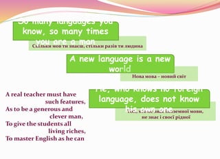 Скільки мов ти знаєш, стільки разів ти людина
So many languages you
know, so many times
you are a man
A new language is a new
world
A real teacher must have
such features,
As to be a generous and
clever man,
To give the students all
living riches,
To master English as he can
Той, хто не знає іноземної мови,
не знає і своєї рідної
Нова мова – новий світ
He, who knows no foreign
language, does not know
his own one
 