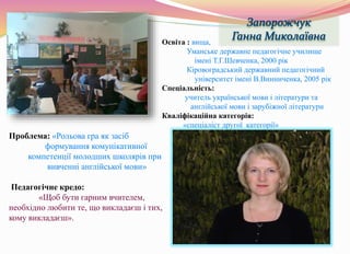 Проблема: «Рольова гра як засіб
формування комунікативної
компетенції молодших школярів при
вивченні англійської мови»
Педагогічне кредо:
«Щоб бути гарним вчителем,
необхідно любити те, що викладаєш і тих,
кому викладаєш».
Освіта : вища,
Уманське державне педагогічне училище
імені Т.Г.Шевченка, 2000 рік
Кіровоградський державний педагогічний
університет імені В.Винниченка, 2005 рік
Спеціальність:
учитель української мови і літератури та
англійської мови і зарубіжної літератури
Кваліфікаційна категорія:
«спеціаліст другої категорії»
 