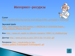 Салют
http://content.foto.my.mail.ru/mail/devaas2708/_animated/i-50952.gif
Звуковой файл
http://data.iplayer.fm/file/ioiuhzc/119829238/212292828/Salyut_-
_Zvuk_salyuta_(iPlayer.fm).mp3
Фон http://www.art-apple.ru/albums/userpics/10001/cl_shablon4.jpg
Доктор http://www.proza.ru/pics/2013/02/14/2321.gif
Раскраска http://razukraska.ru/wp-
content/gallery/fruktiyagodi/fruktiyagodi1.gif
 