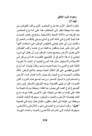 124
‫وﺧﻮاء‬‫اﻟﺒﺮد‬ِ‫ﻖ‬‫اﻟﻌﺎﻟ‬
ْ‫ﻚ‬‫ﻓﻴ‬‫؟‬!!
‫ﻳﺬآﺮﻧﺎ‬‫اﻟﺴﻄﺮ‬‫ﻦ‬‫ﻣ‬ ‫ﺎن‬‫اﻟﻄﻮﻓ‬ ‫ﻳﺮاﻗﺐ‬ ‫اﻟﺬي‬ ‫اﻟﻤﻌﺎﺻﺮ‬ ‫ﺑﻨﻮح‬ ‫هﻨﺎ‬ ‫اﻷول‬
‫ﻰ‬‫إﻟ‬ ‫ﻧﻨﻈﺮ‬ ‫ﻳﺠﻌﻠﻨﺎ‬ ‫ﻣﻤﺎ‬ ،‫ﺑﻌﻴﺪ‬‫ﺐ‬‫اﻟﻤﺨﺎﻃ‬‫ﺮ‬‫اﻟﻤﻌﺎﺻ‬ ‫ﻮح‬‫ﻧ‬ ‫ﻪ‬‫أﻧ‬ ‫ﻰ‬‫ﻋﻠ‬ ‫ﺎ‬‫هﻨ‬
‫دﻻﻻ‬ ‫ﻣﻦ‬ ‫ﺗﻔﺮﻳﻐﻪ‬ ‫ﺑﻌﺪ‬‫ﺗﻪ‬‫واﻟﺘﺎرﻳﺨﻴﺔ‬ ‫اﻟﺪﻳﻨﻴﺔ‬.‫ﻀﺢ‬‫وﻳﺘ‬‫ﺾ‬‫رﻓ‬‫ﺼﻮت‬‫اﻟ‬
‫اﻟ‬ ‫ﻚ‬ ‫ذﻟ‬ ‫ﻲ‬ ‫ﻓ‬ ‫ﻮح‬ ‫اﻟﻨ‬ ‫ﺬا‬ ‫ﻟﻬ‬ ‫ﺎ‬ ‫هﻨ‬‫ﻮﺣ‬ ‫ﻳ‬ ‫ﺬي‬ ‫اﻟ‬ ‫ﻮح‬ ‫ﻨ‬‫ﻲ‬‫ﺼﺮاخ‬ ‫واﻟ‬ ‫ﺎء‬ ‫ﺑﺎﻟﺒﻜ‬
‫أ‬ ‫دون‬ ‫واﻟﺘﻨﺪﻳﺪ‬‫ي‬‫ﻋﻤﻞ‬‫إﻳﺠﺎﺑ‬‫ﻲ‬‫ﺘﺨﺪام‬‫اﺳ‬ ‫ﻲ‬‫ﻓ‬ ،‫ﻮﻃﻦ‬‫اﻟ‬ ‫ﻟﺘﺨﻠﻴﺺ‬"‫ﻦ‬‫ﻟ‬"
‫ﻲ‬‫اﻟﺘ‬‫ﺎ‬‫ﻣ‬ ‫ﺎﻗﺾ‬‫ﻳﻨ‬ ‫ﻞ‬ ‫ﻋﻤ‬ ‫ﻰ‬‫ﻋﻠ‬ ‫ﺪل‬ ‫ﺗ‬‫ﻪ‬‫ﻓﻌﻠ‬‫ﺎن‬ ‫اﻟﻄﻮﻓ‬ ‫ﺐ‬‫راﻗ‬ ‫ﺪﻣﺎ‬ ‫ﻋﻨ‬ ‫ﻮح‬ ‫ﻧ‬
‫أ‬ ‫ﻞ‬‫ﻳﻔﻌ‬ ‫أن‬ ‫دون‬ ‫ﻮﻃﻦ‬‫اﻟ‬ ‫ﺪود‬‫ﺣ‬ ‫ﻀﻴﻊ‬‫وﻳ‬ ‫اﻷرض‬ ‫ﻳﻐﺮق‬ ‫اﻟﺬي‬‫ي‬‫ﺷ‬‫ﻲء‬
‫إﻳﺠﺎﺑ‬‫ﻲ‬‫اﻟﺘﻀﻴﻴﻊ‬ ‫أو‬ ‫اﻹﻏﺮاق‬ ‫هﺬا‬ ‫إزاء‬.‫ﻰ‬‫إﻟ‬ ‫ﺮآﻦ‬‫ﻳ‬ ‫ﻦ‬‫ﻟ‬ ‫ﺎ‬‫هﻨ‬ ‫ﻓﺎﻟﺼﻮت‬
‫اﻟﻼ‬‫ﺘﻬﺘﺎر‬ ‫واﻻﺳ‬ ‫ﺒﻼة‬ ‫ﻣ‬‫ﻞ‬ ‫ﻣﺜ‬‫ﺎ‬ ‫ﺗﺤﺮﻳﻨ‬ ‫إذا‬ ‫ﻀﺪ‬ ‫اﻟ‬ ‫أو‬ ‫ﺪ‬ ‫اﻟﺠﺪﻳ‬ ‫ﻮح‬ ‫اﻟﻨ‬ ‫ﺬا‬ ‫ه‬
‫ﺔ‬ ‫اﻟﺪﻗ‬:‫اﻟﻨﺒ‬ ‫ﻮح‬ ‫ﻓﻨ‬‫ﻲ‬‫ﻴﺪ‬ ‫وﺷ‬ ‫ﺪة‬ ‫ﺟﺪﻳ‬ ‫ﺎة‬ ‫ﺣﻴ‬ ‫ﺪأ‬ ‫ﺑ‬ً‫ﺎ‬ ‫وﻃﻨ‬‫ﻮح‬ ‫ﻧ‬ ‫ﺎ‬ ‫أﻣ‬ ،ً‫ا‬‫ﺪ‬ ‫ﺟﺪﻳ‬
‫اﻟﺪﻧﻴﻮ‬‫ي‬‫ﻓﻴﻘﻀ‬‫ﻲ‬‫اﻟﻮﻃﻦ‬ ‫ﻣﻼﻣﺢ‬ ‫وﻳﻤﺤﻮ‬ ‫اﻟﺤﻴﺎة‬ ‫أﺷﻜﺎل‬ ‫آﻞ‬ ‫ﻋﻠﻰ‬.‫ﺬﻟﻚ‬‫ﻟ‬
‫ﺐ‬ ‫ﻳﻄﺎﻟ‬‫اﻷرض‬ ‫ﺎء‬ ‫ﻓﻨ‬ ‫ﺎر‬ ‫اﺧﺘ‬ ‫ﻪ‬ ‫ﻷﻧ‬ ،‫ﻞ‬ ‫ﺑﺎﻟﺮﺣﻴ‬ ‫ﻀﺪ‬ ‫اﻟ‬ ‫ﻮح‬ ‫ﻧ‬ ‫ﺼﻮت‬ ‫اﻟ‬
،‫ﺪﻣﺮ‬ ‫اﻟﻤ‬ ‫ﺴﻴﻞ‬ ‫اﻟ‬ ‫ﺰوة‬ ‫ﻟﻨ‬ ‫ﺴﻠﻢ‬ ‫واﺳﺘ‬‫و‬‫ﺎ‬ ‫رﺑﻤ‬‫ﺰوة‬ ‫اﻟﻨ‬ ‫ﺬﻩ‬ ‫ه‬ ‫ﻨﻊ‬ ‫ﺻ‬.‫ﻦ‬ ‫ﻟﻜ‬
‫ﻳﻨﻬ‬ ‫أن‬ ‫ﻗﺒﻞ‬ ،‫اﻟﺼﻮت‬‫ﻲ‬‫واﻟﺘﻮﺧﻴﺰ‬ ‫اﻟﺘﻮﺑﻴﺦ‬ ‫ﻳﻮﺟﻪ‬ ،‫اﻟﻘﺼﻴﺪة‬]‫ﻣﻦ‬‫ﺰ‬‫وﺧ‬
‫اﻟﻀﻤﻴﺮ‬[‫ﻟﻨﻮح‬‫آ‬ ‫اﻟﻀﺪ‬‫ﻲ‬‫ﱢ‬‫ﺼ‬‫ﻳﺒ‬‫ﺮﻩ‬‫ﺎ‬‫ﻣ‬ ‫ﺔ‬‫ﻧﺘﻴﺠ‬ ‫ﺪرك‬‫ﻳ‬ ‫وﻳﺠﻌﻠﻪ‬ ،‫ﻓﻌﻠﻪ‬ ‫ﺑﻤﺎ‬
‫اﻵﺧﺮﻳﻦ‬ ‫ﻋﻠﻰ‬ ‫ﻧﺘﻴﺠﺘﻪ‬ ‫ﻣﻦ‬ ‫ودﻋﻚ‬ ،‫ﻧﻔﺴﻪ‬ ‫ﻋﻠﻰ‬ ‫ﻓﻌﻠﻪ‬.‫ﻓﻜﻤﺎ‬‫ﻮح‬‫ﻧ‬ ‫ﺮف‬‫ﺟ‬
‫ﺪد‬‫اﻟﻤﺘﻤ‬ ‫ﺖ‬‫اﻟﻮﻗ‬ ‫ﻴﺠﺮﻓﻪ‬‫ﺳ‬ ،‫ﻮﻃﻦ‬‫واﻟ‬ ‫ﺪود‬‫واﻟﺤ‬ ‫اﻷرض‬ ‫ﻀﺎﻧﻪ‬‫ﺑﻔﻴ‬ ‫اﻟﻌﻨﺪ‬
‫ﻣﻦ‬ ‫وﻳﺴﻘﻄﻪ‬‫ﻋﻠﻴﺎﺋﻪ‬‫ﺼﻴﺪة‬‫ﻗ‬ ‫ﻲ‬‫ﻓ‬ ‫ﻪ‬‫ﺑﺎﺑﻨ‬ ‫ﻞ‬‫ﻓﻌ‬ ‫ﻞ‬‫ﻣﺜﻠﻤ‬ ،‫ﺳﺎﻓﻠﻴﻦ‬ ‫أﺳﻔﻞ‬ ‫إﻟﻰ‬
"‫هﺪﻳﻞ‬".‫ﻲ‬‫ﻓ‬ ‫ﻀﺪ‬‫اﻟ‬ ‫ﻮح‬‫ﻧ‬ ‫ﺴﺒﺐ‬‫ﺗ‬ ‫ﺎ‬‫وآﻤ‬‫ﺸﻮء‬‫ﻧ‬،‫ﻰ‬‫واﻟﻼﻣﻌﻨ‬ ‫ﻼأرض‬‫اﻟ‬
ّ‫ﻣ‬‫وا‬ ‫ﺚ‬ ‫واﻟﻌﺒ‬ ‫ﻰ‬ ‫اﻟﻼﻣﻌﻨ‬ ‫ﺮاف‬ ‫أﻃ‬ ‫ﻰ‬ ‫إﻟ‬ ‫ﺖ‬ ‫اﻟﻮﻗ‬ ‫ﻴﺠﺮﻓﻪ‬ ‫ﺳ‬‫ﺔ‬ ‫اﻟﻬﻮﻳ‬ ‫ﺎء‬ ‫ﺤ‬.
 