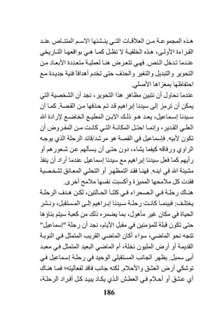 186
‫ﺬﻩ‬ ‫ه‬‫اﻟﻤ‬‫ﺔ‬ ‫ﺠﻤﻮﻋ‬‫ﻦ‬ ‫ﻣ‬‫ﺎت‬ ‫اﻟﻌﻼﻗ‬‫ﺸ‬ ‫ﻳﻨ‬ ‫ﻲ‬ ‫اﻟﺘ‬‫ﺌ‬‫ﺪ‬ ‫ﻋﻨ‬ ‫ﺎص‬ ‫اﻟﻤﺘﻨ‬ ‫ﻢ‬ ‫اﻻﺳ‬ ‫ﻬﺎ‬
‫ﻰ‬ ‫اﻷوﻟ‬ ‫ﺮاءة‬ ‫اﻟﻘ‬،‫ﺔ‬ ‫اﻟﺨﻠﻔﻴ‬ ‫ﺬﻩ‬ ‫ه‬‫ﻻ‬‫ﺎ‬ ‫ﺑﻮاﻗﻌﻬ‬ ‫ﻲ‬ ‫ه‬ ‫ﺎ‬ ‫آﻤ‬ ‫ﻞ‬ ‫ﺗﻈ‬‫ﺎرﻳﺨ‬ ‫اﻟﺘ‬‫ﻲ‬
‫ﺪﻣﺎ‬‫ﻋﻨ‬‫ﻨﺺ‬‫اﻟ‬ ‫ﺪﺧﻞ‬‫ﺗ‬.‫ﻦ‬‫ﻣ‬ ‫ﺎد‬‫اﻷﺑﻌ‬ ‫ﺪدة‬‫ﻣﺘﻌ‬ ‫ﺔ‬‫ﻟﻌﻤﻠﻴ‬ ‫ﺎ‬‫هﻨ‬ ‫ﺮض‬‫ﺗﺘﻌ‬ ‫ﻲ‬‫ﻓﻬ‬
‫اﻟﺘﺤﻮﻳﺮ‬‫واﻟﺘﺒﺪﻳﻞ‬‫ﻊ‬‫ﻣ‬ ‫ﺪة‬‫ﺟﺪﻳ‬ ‫ﻓﻨﻴﺔ‬ ً‫ﺎ‬‫أهﺪاﻓ‬ ‫ﺗﺨﺪم‬ ‫ﺣﺘﻰ‬ ‫واﻟﺤﺬف‬ ‫واﻟﺘﻐﻴﺮ‬
‫ا‬‫اﻷﺻﻠﻲ‬ ‫ﺑﻤﻐﺰاهﺎ‬ ‫ﺣﺘﻔﺎﻇﻬﺎ‬.
‫ﻋﻨﺪﻣﺎ‬‫أن‬ ‫ﻧﺠﺪ‬ ،‫اﻟﺘﺤﻮﻳﺮ‬ ‫هﺬا‬ ‫ﻣﻈﺎهﺮ‬ ‫ﻧﺘﺒﻴﻦ‬ ‫أن‬ ‫ﻧﺤﺎول‬‫اﻟﺸﺨﺼﻴﺔ‬‫اﻟﺘﻲ‬
‫ﺼﺔ‬‫اﻟﻘ‬ ‫ﻦ‬‫ﻣ‬ ‫ﺬﻓﻬﺎ‬‫ﺣ‬ ‫ﻢ‬‫ﺗ‬ ‫ﺪ‬‫ﻗ‬ ‫إﺑﺮاهﻴﻢ‬ ‫ﺳﻴﺪﻧﺎ‬ ‫إﻟﻰ‬ ‫ﺗﺮﻣﺰ‬ ‫أن‬ ‫ﻳﻤﻜﻦ‬.‫أ‬ ‫ﺎ‬‫آﻤ‬‫ن‬
‫ﻴﺪﻧﺎ‬ ‫ﺳ‬،‫ﻤﺎﻋﻴﻞ‬ ‫إﺳ‬‫اﷲ‬ ‫ﻹرادة‬ ‫ﻊ‬ ‫اﻟﺨﺎﺿ‬ ‫ﻊ‬ ‫اﻟﻤﻄﻴ‬ ‫ﻦ‬ ‫اﻻﺑ‬ ‫ﻚ‬ ‫ذﻟ‬ ‫ﻮ‬ ‫ه‬ ‫ﺪ‬ ‫ﻳﻌ‬
‫اﻟﻌﻠ‬‫ﻲ‬‫ﻞ‬ ‫اﺣﺘ‬ ‫ﺎ‬ ‫وإﻧﻤ‬ ،‫ﺪﻳﺮ‬ ‫اﻟﻘ‬‫ﺔ‬ ‫اﻟﻤﻜﺎﻧ‬‫أن‬ ‫ﺮوض‬ ‫اﻟﻤﻔ‬ ‫ﻦ‬ ‫ﻣ‬ ‫ﺖ‬ ‫آﺎﻧ‬ ‫ﻲ‬ ‫اﻟﺘ‬
‫ﻷﺑﻴﻪ‬ ‫ﺗﻜﻮن‬.‫ﻣﺮﺷﺪ‬ ‫هﻮ‬ ‫اﻟﻘﺼﺔ‬ ‫ﻓﻲ‬ ‫ﻓﺈﺳﻤﺎﻋﻴﻞ‬/‫ﻗﺎﺋﺪ‬‫اﻟﺮﺣﻠﺔ‬‫ﻪ‬‫ﻳﻮﺟ‬ ‫اﻟﺬي‬
‫اﻟﺮاو‬‫ي‬‫أو‬ ‫ﻌﻮرهﻢ‬‫ﺷ‬ ‫ﻦ‬‫ﻋ‬ ‫ﺴﺄﻟﻬﻢ‬‫ﻳ‬ ‫أن‬ ‫ﻰ‬‫ﺣﺘ‬ ‫دون‬ ،‫ﻳﺸﺎء‬ ‫آﻴﻔﻤﺎ‬ ‫ورﻓﺎﻗﻪ‬
‫رأﻳﻬﻢ‬‫آﻤﺎ‬‫إﺑ‬ ‫ﺳﻴﺪﻧﺎ‬ ‫ﻓﻌﻞ‬‫ﻳﻨﻔﺬ‬ ‫أن‬ ‫أراد‬ ‫ﻋﻨﺪﻣﺎ‬ ‫إﺳﻤﺎﻋﻴﻞ‬ ‫ﺳﻴﺪﻧﺎ‬ ‫ﻣﻊ‬ ‫ﺮاهﻴﻢ‬
‫ﻪ‬‫اﺑﻨ‬ ‫ﻓﻲ‬ ‫اﷲ‬ ‫ﻣﺸﻴﺌﺔ‬.‫ﺎ‬‫ﻓﻬﻨ‬‫اﻟﺘﺤﻠ‬ ‫أو‬ ‫ﺮ‬‫اﻟﺘﻤﻈﻬ‬ ‫ﺪ‬‫ﻓﻘ‬‫ﻲ‬‫ﺼﻴﺔ‬‫ﻟﺸﺨ‬ ‫ﺎﻧﻖ‬‫اﻟﻤﻌ‬
‫ﻧﻔﺴﻬﺎ‬ ‫وأآﺴﺒﺖ‬ ‫اﻟﻤﻤﻴﺰة‬ ‫ﻣﻼﻣﺤﻬﺎ‬ ‫آﻞ‬ ‫ﻓﻘﺪت‬‫ﻣﻼﻣﺢ‬‫أﺧﺮى‬.
‫ﺎك‬ ‫هﻨ‬‫ﺎﻟﺘﻴﻦ‬ ‫اﻟﺤ‬ ‫ﺎ‬ ‫آﻠﺘ‬ ‫ﻲ‬ ‫ﻓ‬ ‫ﺼﺤﺮاء‬ ‫اﻟ‬ ‫ﻲ‬ ‫ﻓ‬ ‫ﺔ‬ ‫رﺣﻠ‬،‫ﺪف‬ ‫ه‬ ‫ﻦ‬ ‫ﻟﻜ‬‫ﺔ‬ ‫اﻟﺮﺣﻠ‬
‫ﻒ‬ ‫ﻳﺨﺘﻠ‬:‫ﺴﺘﻘﺒ‬ ‫اﻟﻤ‬ ‫ﻰ‬ ‫إﻟ‬ ‫ﺮاهﻴﻢ‬ ‫إﺑ‬ ‫ﻴﺪﻧﺎ‬ ‫ﺳ‬ ‫ﺔ‬ ‫رﺣﻠ‬ ‫ﺖ‬ ‫آﺎﻧ‬ ‫ﺎ‬ ‫ﻓﺒﻴﻨﻤ‬‫ﺸﺮ‬ ‫وﻧ‬ ،‫ﻞ‬
‫ﻣﻜﺎن‬ ‫ﻓﻲ‬ ‫اﻟﺤﻴﺎة‬‫ﻏﻴﺮ‬‫ﺑﻨﺎؤهﺎ‬ ‫ﺳﻴﺘﻢ‬ ‫آﻌﺒﺔ‬ ‫ﻣﻦ‬ ‫ذﻟﻚ‬ ‫ﻳﻀﻤﺮﻩ‬ ‫ﺑﻤﺎ‬ ،‫ﻣﺄهﻮل‬
‫ﻣﻘﺒﻞ‬ ‫ﻓﻲ‬ ‫ﻟﻠﻤﺆﻣﻨﻴﻦ‬ ‫ﻗﺒﻠﺔ‬ ‫ﺗﻜﻮن‬ ‫ﺣﺘﻰ‬،‫اﻷﻳﺎم‬‫رﺣﻠﺔ‬ ‫أن‬ ‫ﻧﺠﺪ‬"‫إﺳﻤﺎﻋﻴﻞ‬"
‫ﺗﺘﺠﻪ‬‫اﻟﻤﺎﺿ‬ ‫ﻧﺤﻮ‬‫ﻲ‬‫اﻟﻤﺎﺿ‬ ‫أآﺎن‬ ‫ﺳﻮاء‬ ،‫ﻲ‬‫اﻟﻘﺮﻳﺐ‬‫ﺔ‬‫اﻟﻨﻮﺑ‬ ‫ﻲ‬‫ﻓ‬ ‫اﻟﻤﺘﻤﺜﻞ‬
‫اﻟﻤﺎﺿ‬ ‫أم‬ ،‫ﻧﺨﻠﺔ‬ ‫اﻟﻤﻠﻴﻮن‬ ‫أرض‬ ‫أو‬ ‫اﻟﻘﺪﻳﻤﺔ‬‫ﻲ‬‫اﻟﻤﺘﻤﺜﻞ‬ ‫اﻟﺒﻌﻴﺪ‬‫ﻲ‬‫ﻓ‬‫ﺪ‬‫ﻣﻌﺒ‬
‫ﺳﻤ‬ ‫أﺑﻰ‬‫ﺒﻞ‬.‫اﻟﻤﺴﺘﻘﺒﻠ‬ ‫اﻟﺠﺎﻧﺐ‬ ‫ﻳﻈﻬﺮ‬‫ﻲ‬‫ﻲ‬‫ﻓ‬ ‫ﻤﺎﻋﻴﻞ‬‫إﺳ‬ ‫ﺔ‬‫رﺣﻠ‬ ‫ﻓﻲ‬ ‫اﻟﻮﺣﻴﺪ‬
‫اﻟﻌﺸﻖ‬ ‫أرض‬ ‫ﺗﻮﺷﻜﻲ‬‫واﻷﺣﻼم‬.‫ﻟﻔﻌﺎﻟﻴﺘﻪ‬ ‫ﻓﺎﻗﺪ‬ ‫ﺟﺎﻧﺐ‬ ‫ﻟﻜﻨﻪ‬‫؛‬‫ﺎك‬‫هﻨ‬ ‫ﺎ‬‫ﻓﻤ‬
‫أ‬‫ي‬‫ﺎد‬‫ﻳﻜ‬ ‫ﺬي‬‫اﻟ‬ ‫ﺶ‬‫اﻟﻌﻄ‬ ‫ﻲ‬‫ﻓ‬ ‫ﻼم‬‫أﺣ‬ ‫أو‬ ‫ﺸﻖ‬‫ﻋ‬‫ﺪ‬‫ﻳﺒﻴ‬‫ﺔ‬‫اﻟﺮﺣﻠ‬ ‫ﺮاد‬‫أﻓ‬ ‫ﻞ‬‫آ‬،
 