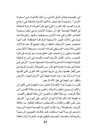 24
‫ﻲ‬ ‫ﻓ‬‫ﺼﻴﺪة‬ ‫اﻟﻘ‬‫ﻲ‬ ‫ﻓ‬ ‫ﺎت‬ ‫اﻟﺜﻨﺎﺋﻴ‬ ‫ﻚ‬ ‫ﺗﻠ‬ ‫ﻦ‬ ‫ﻣ‬ ‫ﺎﻧﻲ‬ ‫اﻟﺜ‬ ‫ﺸﻖ‬ ‫اﻟ‬ ‫ﻞ‬ ‫ﻳﺘﻤﺜ‬"‫ﺨﻮﻧﺔ‬ ‫ﺳ‬
‫اﻷﺑﺪان‬."‫واﻟﺴﺨﻮﻧﺔ‬‫ﺎع‬‫ارﺗﻔ‬ ‫ﻲ‬‫ﻓ‬ ‫ﺔ‬‫اﻟﻤﺘﻤﺜﻠ‬ ‫ﺔ‬‫اﻷوﻟﻴ‬ ‫دﻻﻻﺗﻬﺎ‬ ‫ﺗﺤﻤﻞ‬ ‫هﻨﺎ‬
‫اﻟﺤﺮارة‬ ‫ﺗﻠﻚ‬ ،‫اﻟﺠﺴﻢ‬ ‫ﺣﺮارة‬‫اﻟﺘﻲ‬‫ﺔ‬‫اﻟﻤﺘﻤﺜﻠ‬ ‫ﺪة‬‫اﻟﺰاﺋ‬ ‫ﺔ‬‫اﻟﺤﺮآ‬ ‫ﻦ‬‫ﻋ‬ ‫ﺗﻨﺒﻊ‬
‫ﺴﻴﺔ‬‫اﻟﺠﻨ‬ ‫اﻟﻌﻤﻴﻠﺔ‬ ‫ﻓﻲ‬،‫ﺪان‬‫اﻷﺑ‬ ‫ﺨﻮﻧﺔ‬‫ﺳ‬ ‫أن‬ ‫ﺎ‬‫آﻤ‬‫ﻮﺣﻲ‬‫ﺗ‬‫ﺴﺨﻮﻧﺔ‬‫ﺑ‬ ً‫ﺎ‬‫ﻀ‬‫أﻳ‬
‫اﻟ‬ ‫اﻟﻤﺸﺎﻋﺮ‬‫ﺎ‬‫ودﻓﺌﻬ‬ ‫ﺎ‬‫وﺣﻤﻴﻤﻴﺘﻬ‬ ‫اﻷﺑﺪان‬ ‫هـﺬﻩ‬ ‫ﻓﻲ‬ ‫ﻔﺎﺋـﺮة‬.‫ﺔ‬‫واﻟﺤﺮآ‬‫ﺎ‬‫هﻨ‬
‫ﺴﺘﺪﻋ‬ ‫ﺗ‬‫ﻲ‬‫ﺎ‬ ‫أﻧﻬ‬ ‫ﺎ‬ ‫آﻤ‬ ،‫ﺔ‬ ‫اﻟﻤﺘﺪﻓﻘ‬ ‫ﺔ‬ ‫اﻟﺮﻗﺮاﻗ‬ ‫ﺴﻴﺎﺑﻴﺔ‬ ‫اﻻﻧ‬ ‫ﺮ‬ ‫اﻟﻨﻬ‬ ‫دﻻﻻت‬
‫هﻤﺲ‬ ‫ﺗﺴﺘﺤﻀﺮ‬‫اﻻرﺗﺠﺎف‬‫ورﻗﺘﻪ‬ ‫اﻟﺨﺎﻓﺖ‬.‫اﻟﺪﻻﻻت‬ ‫هﺬﻩ‬ ‫آﻞ‬ ‫ﺗﺘﺠﻤﻊ‬
‫ﻴﻘ‬ ‫اﻟﻤﻮﺳ‬ ‫ﺴﻴﺎب‬ ‫ﺑﺎﻻﻧ‬ ‫ﺸﻲ‬ ‫ﻟﺘ‬‫ﻲ‬‫ﺔ‬ ‫ﻟﺤﺮآ‬،‫ﺴﺪ‬ ‫اﻟﺠ‬‫ﻴﺲ‬ ‫اﻷﺣﺎﺳ‬ ‫ﻮﻓﻴﺔ‬ ‫وﺻ‬
‫وﺗﺠﻠ‬ ‫اﻟﺠﻨﺴﻴﺔ‬‫ﻲ‬‫ﺟﺴﺪ‬ ‫ﺳﻄﺢ‬ ‫ﻋﻠﻰ‬ ‫اﻟﻤﺤﺐ‬ ‫روح‬‫ﺎ‬‫ﺛﻨﺎﻳ‬ ‫ﻓﻲ‬ ‫ﻳﺘﻮﺣﺪ‬ ‫وهﻮ‬ ‫ﻩ‬
‫اﻟﻤﺤﺒﻮب‬.‫وإذن‬،‫اﻷرض‬ ‫ﺗﻜﺘﻤﻞ‬/‫ﺔ‬‫اﻟﺮﻗﻴﻘ‬ ‫ﺮوح‬‫اﻟ‬ ‫ﻲ‬‫ﻓ‬ ‫ﺪ‬‫ﺑﺎﻟﺘﻮﺣ‬ ‫اﻟﺠﺴﺪ‬
‫ﺔ‬ ‫اﻟﻬﺎﺋﻤ‬ ‫ﺔ‬ ‫اﻟﻮﻟﻬﺎﻧ‬‫ﺸﺎﻋﺮﻳﺔ‬ ‫اﻟ‬ً‫ﺎ‬‫ﺴﻴ‬ ‫ﺣ‬ ‫ﺼﻮﻓﻴﺔ‬ ‫اﻟ‬ ‫ﺴﺎﺑﺔ‬ ‫اﻟﻤﻨ‬.‫ﻲ‬ ‫ﻓ‬ ‫اﻷرض‬
‫ﻦ‬‫ﻣ‬ ‫ﺪر‬‫ﻗ‬ ‫ﻓﻴﻬﺎ‬ ‫ﺟﻨﺴﻴﺔ‬ ‫ﺗﺠﺮﺑﺔ‬ ‫إﻟﻰ‬ ‫ﺣﺎﺟﺔ‬‫ﺼﻮﻓﻴﺔ‬‫اﻟ‬‫ﺪاﻧﻲ‬‫اﻟﻮﺟ‬ ‫ﺪ‬‫واﻟﺘﻮﺣ‬
‫وﺗﺪار‬ ‫ﻧﻘﺼﻬﺎ‬ ‫ﺗﻜﻤﻞ‬ ‫ﺣﺘﻰ‬‫ي‬‫اﻟﻤﺎدي‬ ‫ﻋﺮﻳﻬﺎ‬،‫ذﻟﻚ‬‫اﻟﻌﺮ‬‫ي‬‫أآﺴﺒﻬﺎ‬ ‫اﻟﺬي‬
‫أﺑ‬‫ﻮﻧﺎ‬‫ﺣﻮاء‬ ‫وأﻣﻨﺎ‬ ‫ﺁدم‬‫ﺎﻩ‬‫إﻳ‬‫اﻷرض‬ ‫ﺮا‬‫ﻟﻴﻌﻤ‬ ‫اﻷرض‬ ‫ﻰ‬‫إﻟ‬ ‫ﺎ‬‫هﺒﻄ‬ ‫ﺪﻣﺎ‬‫ﻋﻨ‬
ّ‫ﻔ‬‫وﻳﻜ‬‫اﻟﺮﺣﻴﻢ‬ ‫اﻹﻟﻪ‬ ‫ﺣﻖ‬ ‫ﻓﻲ‬ ‫ذﻧﺒﻬﻤﺎ‬ ‫ﻋﻦ‬ ‫ﺮا‬.
‫ﻦ‬ ‫ﻟﻜ‬‫ﺎ‬ ‫ﻣ‬‫ﺔ‬ ‫ﻧﺘﻴﺠ‬‫ﺮاخ‬ ‫اﻹﻓ‬ ‫ﻲ‬ ‫ﻓ‬ ‫ﺔ‬ ‫اﻟﻨﺘﻴﺠ‬ ‫ﺬﻩ‬ ‫ه‬ ‫ﻞ‬ ‫ﺗﺘﻤﺜ‬ ‫ﺎل؟‬ ‫اﻹآﻤ‬ ‫ﺬا‬ ‫ه‬.
‫ﻴﻼد‬‫واﻟﻤ‬ ‫ﺎﻟﻨﻤﻮ‬‫ﺑ‬ ‫ﻮﺣﻲ‬‫ﻳ‬ ‫ﺮاخ‬‫واﻹﻓ‬‫ﺮوج‬ ‫واﻟﺨ‬‫ﻰ‬‫إﻟ‬ ‫ﻮن‬‫اﻟﻜﻤ‬ ‫ﺔ‬‫ﺣﺎﻟ‬ ‫ﻦ‬‫ﻣ‬
‫اﻟ‬ ‫ﺣﺎﻟﺔ‬ ‫إﻟﻰ‬ ‫واﻟﺘﺼﻮر‬ ‫اﻟﻔﻜﺮة‬ ‫ﺣﺎﻟﺔ‬ ‫ﻣﻦ‬ ،‫اﻟﻮﺟﻮد‬ ‫ﺣﺎﻟﺔ‬‫ﺘﺤﻘﻖ‬‫ﺴﺪ‬‫واﻟﺘﺠ‬.
‫إﻓﺮاخ‬ ‫إﻧﻪ‬ ‫اﻹﻓﺮاخ؟‬ ‫هﺬا‬ ‫ﻃﺒﻴﻌﺔ‬ ‫ﻣﺎ‬"‫ﻧﺎزﻓﻴﻦ‬‫ﺮاري‬‫اﻟﺒ‬ ‫ﻋﻠﻰ‬."‫ﻒ‬‫اﻟﻨﺰﻳ‬
‫ﺪل‬ ‫ﻳ‬‫ﺔ‬ ‫اﻟﻄﺎﻗ‬ ‫ﺘﻨﻔﺎد‬ ‫واﺳ‬ ‫ﻌﺎف‬ ‫واﻹﺿ‬ ‫ﺎء‬ ‫واﻹﻓﻨ‬ ‫ﺪ‬ ‫اﻟﻔﻘ‬ ‫ﻰ‬ ‫ﻋﻠ‬.‫ﺔ‬ ‫ﻋﻼﻗ‬ ‫ﺎ‬ ‫ﻣ‬
‫ﺎ‬ ‫رﺑﻤ‬ ‫ﺴﺨﻮﻧﺔ؟‬ ‫ﺑﺎﻟ‬ ‫ﻒ‬ ‫اﻟﻨﺰﻳ‬‫ﺖ‬ ‫آﺎﻧ‬‫ﺔ‬ ‫اﻟﺮوﺣﻴ‬ ‫ﺪﻳﺪة‬ ‫ﺷ‬ ‫ﺴﻴﺔ‬ ‫اﻟﺠﻨ‬ ‫ﺔ‬ ‫اﻟﺘﺠﺮﺑ‬
‫ﺎت‬ ‫ﻃﺎﻗ‬ ‫ﻞ‬ ‫آ‬ ‫ﺘﻨﻔﺪت‬ ‫اﺳ‬ ‫ﺎ‬ ‫أﻧﻬ‬ ‫ﺔ‬ ‫ﻟﺪرﺟ‬ ‫ﺴﻤﻮ‬ ‫واﻟ‬‫ﻴﻦ‬ ‫اﻟﺤﺒﻴﺒ‬‫ﺔ‬ ‫اﻟﺮوﺣﻴ‬
‫واﻟﻮﺟﺪاﻧﻴﺔ‬‫واﻟ‬‫ﺎﻟﻄﺒﻊ‬‫ﺑ‬ ‫ﺴﺪﻳﺔ‬‫واﻟﺠ‬ ‫ﺴﻴﺔ‬‫ﻨﻔ‬.‫ﺔ‬‫ﻟﺤﻈ‬ ‫ـﻞ‬‫ﻣﺜ‬ ‫ﺔ‬‫اﻟﺘﺠﺮﺑ‬ ‫ـﺬﻩ‬‫ﻓﻬ‬
 