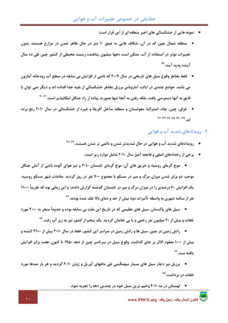 ‫ﻫﻮاﻳﻲ‬ ‫و‬ ‫آب‬ ‫ﺗﻐﻴﻴﺮات‬ ‫ﺧﺼﻮص‬ ‫در‬ ‫ﺣﻘﺎﻳﻘﻲ‬
١٠ ‫پاک‬ ‫زمين‬ ،‫پاک‬ ‫انسان‬ ‫کانون‬www.PHCE.org
•‫اﺳﺖ‬ ‫ﻗﺮار‬ ‫اﻳﻦ‬ ‫از‬ ‫اي‬ ‫ﻣﻨﻄﻘﻪ‬ ‫اﺧﻴﺮ‬ ‫ﻫﺎي‬ ‫ﺧﺸﻜﺴﺎﻟﻲ‬ ‫از‬ ‫ﻫﺎﻳﻲ‬ ‫ﻧﻤﻮﻧﻪ‬:
•‫ﺷﻤﺎل‬ ‫ﻣﻨﻄﻘﻪ‬‫ﻋﻤﻖ‬ ‫ﺑﻪ‬ ‫ﻫﺎﻳﻲ‬ ‫ﺷﻜﺎف‬ ،‫آن‬ ‫در‬ ‫ﻛﻪ‬ ‫ﭼﻴﻦ‬10‫ﻫﺴﺘﻨﺪ‬ ‫ﻣﺰارع‬ ‫در‬ ‫ﺷﺪن‬ ‫ﻇﺎﻫﺮ‬ ‫ﺣﺎل‬ ‫در‬ ‫ﻣﺘﺮ‬.‫ﺑﺪون‬
‫ﺳﺎل‬ ‫ده‬ ‫ﻃﻲ‬ ‫ﭼﻴﻦ‬ ‫ﻛﺸﻮر‬ ‫از‬ ‫ﻣﺤﻴﻄﻲ‬ ‫زﻳﺴﺖ‬ ‫ﭘﻨﺎﻫﻨﺪه‬ ‫ﻣﻴﻠﻴﻮن‬ ‫دﻫﻬﺎ‬ ‫اﺳﺖ‬ ‫ﻣﻤﻜﻦ‬ ،‫آب‬ ‫از‬ ‫اﺳﺘﻔﺎده‬ ‫در‬ ‫ﻣﺆﺛﺮ‬ ‫ﺗﻐﻴﻴﺮات‬
‫آﻳﻨﺪ‬ ‫ﭘﺪﻳﺪ‬ ‫آﻳﻨﺪه‬.29
•‫ﺳﺎل‬ ‫در‬ ‫ﺗﺎرﻳﺨﻲ‬ ‫ﻫﺎي‬ ‫ﺳﻴﻞ‬ ‫وﻗﻮع‬ ‫ﺑﺨﺎﻃﺮ‬ ‫ﻓﻘﻂ‬2009‫ﺳﺎﺑﻘﻪ‬ ‫ﺑﻲ‬ ‫اﻓﺰاﻳﺶ‬ ‫از‬ ‫ﻧﺎﺷﻲ‬ ‫ﻛﻪ‬‫آﻣﺎزون‬ ‫رودﺧﺎﻧﻪ‬ ‫آب‬ ‫ﺳﻄﺢ‬ ‫در‬
‫ﺑﺎ‬ ‫ﺗﻮان‬ ‫ﻧﻤﻲ‬ ‫دﻳﮕﺮ‬ ‫و‬ ‫اﻧﺪ‬ ‫اﻓﺘﺎده‬ ‫ﺟﺪا‬ ‫ﺑﻘﻴﻪ‬ ‫از‬ ‫ﺧﺸﻜﺴﺎﻟﻲ‬ ‫ﺑﺨﺎﻃﺮ‬ ‫ﺑﺮزﻳﻞ‬ ‫آﻣﺎزوﻧﺎس‬ ‫اﻳﺎﻟﺖ‬ ‫در‬ ‫ﭼﻨﺪي‬ ‫ﺟﻮاﻣﻊ‬ ،‫ﺑﺎﺷﺪ‬ ‫ﻣﻲ‬
‫اﺳﺖ‬ ‫اﻣﻜﺎﻧﭙﺬﻳﺮ‬ ‫ﺟﻨﮕﻞ‬ ‫راه‬ ‫از‬ ‫ﭘﻴﺎده‬ ‫ﺑﺼﻮرت‬ ‫ﺗﻨﻬﺎ‬ ‫آﻧﺠﺎ‬ ‫ﺑﻪ‬ ‫رﻓﺘﻦ‬ ‫ﺑﻠﻜﻪ‬ ،‫ﻳﺎﻓﺖ‬ ‫دﺳﺘﺮﺳﻲ‬ ‫آﻧﻬﺎ‬ ‫ﺑﻪ‬ ‫ﻗﺎﻳﻖ‬.31،30
•‫و‬ ‫ﻣﻐﻮﻟﺴﺘﺎن‬ ،‫اﺳﺘﺮاﻟﻴﺎ‬ ،‫ﭼﺎد‬ ،‫ﭼﻴﻦ‬ ،‫ﻋﺮاق‬‫ﺳﺎل‬ ‫در‬ ‫ﺧﺸﻜﺴﺎﻟﻲ‬ ‫از‬ ‫ﻏﻴﺮه‬ ‫و‬ ‫آﻓﺮﻳﻘﺎ‬ ‫ﺳﺎﺣﻞ‬ ‫ﻣﻨﻄﻘﻪ‬2010‫ﺑﺮده‬ ‫رﻧﺞ‬
‫اﻧﺪ‬.37،36،35،34،33،32
2-‫ﻫﻮاﻳﻲ‬ ‫و‬ ‫آب‬ ‫ﺷﺪﻳﺪ‬ ‫روﻳﺪادﻫﺎي‬
•‫ﻫﺴﺘﻨﺪ‬ ‫ﺷﺪن‬ ‫ﺗﺮ‬ ‫داﺋﻤﻲ‬ ‫و‬ ‫ﺷﺪن‬ ‫ﺷﺪﻳﺪﺗﺮ‬ ‫ﺣﺎل‬ ‫در‬ ‫ﻫﻮاﻳﻲ‬ ‫و‬ ‫آب‬ ‫ﺷﺪﻳﺪ‬ ‫روﻳﺪادﻫﺎي‬.39،38
•‫ﺳﺎل‬ ‫آﻣﻴﺰ‬ ‫ﻓﺎﺟﻌﻪ‬ ‫و‬ ‫اﺻﻠﻲ‬ ‫رﺧﺪادﻫﺎي‬ ‫از‬ ‫ﺑﺮﺧﻲ‬2010‫اﺳﺖ‬ ‫زﻳﺮ‬ ‫ﻣﻮارد‬ ‫ﺷﺎﻣﻞ‬:
•‫ﮔ‬ ‫ﻣﻮج‬‫آن‬ ‫ﻫﺎي‬ ‫ﺣﺮﻳﻖ‬ ‫و‬ ‫روﺳﻴﻪ‬ ‫ﺮﻣﺎي‬:‫ﺗﺎﺑﺴﺘﺎن‬ ‫ﮔﺮﻣﺎي‬ ‫ﻣﻮج‬2010‫ﺟﻨﮕﻞ‬ ‫آﺗﺶ‬ ‫از‬ ‫ﻧﺎﺷﻲ‬ ‫آﻟﻮده‬ ‫ﻫﻮاي‬ ‫ﻧﻴﺰ‬ ‫و‬
‫ﻣﺠﻤﻮع‬ ‫ﺑﺎ‬ ‫ﻣﺴﻜﻮ‬ ‫در‬ ‫ﻣﻴﺮ‬ ‫و‬ ‫ﻣﺮگ‬ ‫ﻣﻴﺰان‬ ‫ﺷﺪن‬ ‫ﺑﺮاﺑﺮ‬ ‫دو‬ ‫ﻣﻮﺟﺐ‬700‫ﮔﺮدﻳﺪ‬ ‫روز‬ ‫در‬ ‫ﻧﻔﺮ‬.،‫روﺳﻴﻪ‬ ‫ﻣﺴﻜﻮ‬ ‫ﺷﻬﺮ‬ ‫ﻣﻘﺎﻣﺎت‬
‫اﻓﺰاﻳﺶ‬ ‫ﻳﻚ‬60‫اﻳﻦ‬ ‫و‬ ،‫دادﻧﺪ‬ ‫ﮔﺰارش‬ ‫ﮔﺬﺷﺘﻪ‬ ‫ﺗﺎﺑﺴﺘﺎن‬ ‫در‬ ‫ﻣﻴﺮ‬ ‫و‬ ‫ﻣﺮگ‬ ‫ﻣﻴﺰان‬ ‫در‬ ‫را‬ ‫درﺻﺪي‬ً‫ﺎ‬‫ﺗﻘﺮﻳﺒ‬ ‫ﻛﻪ‬ ‫ﺑﻮد‬ ‫زﻣﺎﻧﻲ‬11000
‫ﺑﻮدﻧﺪ‬ ‫ﺷﺪه‬ ‫ﺗﻠﻒ‬ ‫ﺑﺎﻻ‬ ‫دﻣﺎي‬ ‫و‬ ‫ﺣﺪ‬ ‫از‬ ‫ﺑﻴﺶ‬ ‫دود‬ ‫ﺗﺄﺛﻴﺮات‬ ‫واﺳﻄﻪ‬ ‫ﺑﻪ‬ ‫ﺷﻬﺮي‬ ‫ﺳﻜﻨﻪ‬ ‫از‬ ‫ﻧﻔﺮ‬.42
•‫ﭘﺎﻛﺴﺘﺎن‬ ‫ﻫﺎي‬ ‫ﺳﻴﻞ‬:‫ﺑﻪ‬ ‫ﻣﻨﺠﺮ‬ ً‫ا‬‫ﺣﺪود‬ ‫و‬ ‫ﺑﻮده‬ ‫ﺳﺎﺑﻘﻪ‬ ‫ﺑﻲ‬ ‫ﻣﻠﺖ‬ ‫اﻳﻦ‬ ‫ﺗﺎرﻳﺦ‬ ‫در‬ ‫ﻛﻪ‬ ‫ﻋﻈﻴﻤﻲ‬ ‫ﻫﺎي‬ ‫ﺳﻴﻞ‬2000‫ﻣﻮرد‬
‫از‬ ‫ﺑﻴﺶ‬ ‫و‬ ‫ﺗﻠﻔﺎت‬20‫ﮔﺮدﻳﺪ‬ ‫ﺧﺎﻧﻤﺎن‬ ‫ﺑﻲ‬ ‫ﻳﺎ‬ ‫و‬ ‫زﺧﻤﻲ‬ ‫ﻧﻔﺮ‬ ‫ﻣﻴﻠﻴﻮن‬.‫ﭘ‬ ‫ﻳﻚ‬‫رﻓﺖ‬ ‫آب‬ ‫زﻳﺮ‬ ‫ﺑﻪ‬ ‫ﻧﻴﺰ‬ ‫ﻛﺸﻮر‬ ‫از‬ ‫ﻨﺠﻢ‬.43
•‫ﭼﻴﻦ‬ ‫در‬ ‫زﻣﻴﻦ‬ ‫راﻧﺶ‬.‫ﺳﺎل‬ ‫در‬ ‫ﻓﻘﻂ‬ ،‫ﻛﺸﻮر‬ ‫اﻳﻦ‬ ‫ﺳﺮاﺳﺮ‬ ‫در‬ ‫زﻣﻴﻦ‬ ‫راﻧﺶ‬ ‫و‬ ‫ﻫﺎ‬ ‫ﺳﻴﻞ‬2010‫از‬ ‫ﺑﻴﺶ‬3100‫و‬ ‫ﻛﺸﺘﻪ‬
‫از‬ ‫ﺑﻴﺶ‬1000‫ﮔﺬاﺷﺖ‬ ‫ﺟﺎي‬ ‫ﺑﺮ‬ ‫اﻻﺛﺮ‬ ‫ﻣﻔﻘﻮد‬.‫دﻫﻪ‬ ‫از‬ ‫ﭼﻴﻦ‬ ‫ﺳﺮﺗﺎﺳﺮ‬ ‫در‬ ‫ﺳﻴﻞ‬ ‫وﻗﻮع‬1950‫اﻓﺰاﻳﺶ‬ ‫ﺑﺮاﺑﺮ‬ ‫ﻫﻔﺖ‬ ،‫ﻛﻨﻮن‬ ‫ﺗﺎ‬
‫ﺳﺖ‬ ‫ﻳﺎﻓﺘﻪ‬.44
•‫ﻫﺎ‬ ‫ﺳﻴﻞ‬ ‫دﭼﺎر‬ ‫ﻧﻴﺰ‬ ‫ﺑﺮزﻳﻞ‬‫ژوﺋﻦ‬ ‫و‬ ‫آورﻳﻞ‬ ‫ﻣﺎﻫﻬﺎي‬ ‫ﻃﻲ‬ ‫ﺳﻬﻤﮕﻴﻨﻲ‬ ‫ﺑﺴﻴﺎر‬ ‫ي‬2010‫ﻣﻮرد‬ ‫ﺻﺪﻫﺎ‬ ‫ﺑﺎر‬ ‫ﻫﺮ‬ ‫و‬ ‫ﮔﺮدﻳﺪ‬
‫ﺑﺮداﺷﺖ‬ ‫در‬ ‫ﺗﻠﻔﺎت‬.45
•‫ﻣﻪ‬ ‫در‬ ‫ﻟﻬﺴﺘﺎن‬2010‫ﻧﻤﻮد‬ ‫ﺗﺠﺮﺑﻪ‬ ‫را‬ ‫دﻫﻪ‬ ‫ﭼﻨﺪﻳﻦ‬ ‫در‬ ‫ﺧﻮد‬ ‫ﺳﻴﻞ‬ ‫ﺗﺮﻳﻦ‬ ‫وﺧﻴﻢ‬.
 