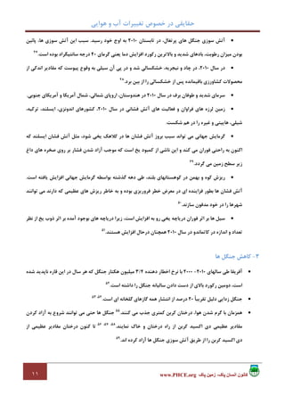 ‫ﻫﻮاﻳﻲ‬ ‫و‬ ‫آب‬ ‫ﺗﻐﻴﻴﺮات‬ ‫ﺧﺼﻮص‬ ‫در‬ ‫ﺣﻘﺎﻳﻘﻲ‬
١١ ‫پاک‬ ‫زمين‬ ،‫پاک‬ ‫انسان‬ ‫کانون‬www.PHCE.org
•‫ﺗﺎﺑﺴﺘﺎن‬ ‫در‬ ،‫ﭘﺮﺗﻐﺎل‬ ‫ﻫﺎي‬ ‫ﺟﻨﮕﻞ‬ ‫ﺳﻮزي‬ ‫آﺗﺶ‬2010‫رﺳﻴﺪ‬ ‫ﺧﻮد‬ ‫اوج‬ ‫ﺑﻪ‬.‫ﭘﺎﺋﻴﻦ‬ ،‫ﻫﺎ‬ ‫ﺳﻮزي‬ ‫آﺗﺶ‬ ‫اﻳﻦ‬ ‫ﺳﺒﺐ‬
،‫رﻃﻮﺑﺖ‬ ‫ﻣﻴﺰان‬ ‫ﺑﻮدن‬‫ﮔﺮﻣﺎي‬ ‫ﻳﻌﻨﻲ‬ ‫دﻣﺎ‬ ‫اﻓﺰاﻳﺶ‬ ‫رﻛﻮرد‬ ‫ﺑﺎﻻﺗﺮﻳﻦ‬ ‫و‬ ‫ﺷﺪﻳﺪ‬ ‫ﺑﺎدﻫﺎي‬40‫اﺳﺖ‬ ‫ﺑﻮده‬ ‫ﺳﺎﻧﺘﻴﮕﺮاد‬ ‫درﺟﻪ‬.47
•‫ﺳﺎل‬ ‫در‬2010‫از‬ ‫اﻧﺪﻛﻲ‬ ‫ﻣﻘﺎدﻳﺮ‬ ‫ﻛﻪ‬ ‫ﭘﻴﻮﺳﺖ‬ ‫وﻗﻮع‬ ‫ﺑﻪ‬ ‫ﺳﻴﻠﻲ‬ ‫آن‬ ‫ﭘﻲ‬ ‫در‬ ‫و‬ ‫ﺷﺪ‬ ‫ﺧﺸﻜﺴﺎﻟﻲ‬ ،‫ﻧﻴﺠﺮﻳﻪ‬ ‫و‬ ‫ﭼﺎد‬ ‫در‬ ،
‫ﺑﺮد‬ ‫ﺑﻴﻦ‬ ‫از‬ ‫را‬ ‫ﺧﺸﻜﺴﺎﻟﻲ‬ ‫از‬ ‫ﭘﺲ‬ ‫ﺑﺎﻗﻴﻤﺎﻧﺪه‬ ‫ﻛﺸﺎورزي‬ ‫ﻣﺤﺼﻮﻻت‬.48
•‫در‬ ‫ﺑﺮف‬ ‫ﻃﻮﻓﺎن‬ ‫و‬ ‫ﺷﺪﻳﺪ‬ ‫ﺳﺮﻣﺎي‬‫ﺳﺎل‬2010‫ﺟﻨﻮﺑﻲ‬ ‫آﻣﺮﻳﻜﺎي‬ ‫و‬ ‫آﻣﺮﻳﻜﺎ‬ ‫ﺷﻤﺎل‬ ،‫ﺷﻤﺎﻟﻲ‬ ‫اروﭘﺎي‬ ،‫ﻫﻨﺪوﺳﺘﺎن‬ ‫در‬.
•‫ﺳﺎل‬ ‫در‬ ‫ﻓﺸﺎﻧﻲ‬ ‫آﺗﺶ‬ ‫ﻫﺎي‬ ‫ﻓﻌﺎﻟﻴﺖ‬ ‫و‬ ‫ﻓﺮاوان‬ ‫ﻫﺎي‬ ‫ﻟﺮزه‬ ‫زﻣﻴﻦ‬2010،‫ﺗﺮﻛﻴﻪ‬ ،‫اﻳﺴﻠﻨﺪ‬ ،‫اﻧﺪوﻧﺰي‬ ‫ﻛﺸﻮرﻫﺎي‬ ،
‫ﺷﻜﺴﺖ‬ ‫ﻫﻢ‬ ‫در‬ ‫را‬ ‫ﻏﻴﺮه‬ ‫و‬ ‫ﻫﺎﻳﻴﺘﻲ‬ ،‫ﺷﻴﻠﻲ‬.
•‫آﺗ‬ ‫ﻣﺜﻞ‬ ،‫ﺷﻮد‬ ‫ﻳﺨﻲ‬ ‫ﻛﻼﻫﻚ‬ ‫در‬ ‫ﻫﺎ‬ ‫ﻓﺸﺎن‬ ‫آﺗﺶ‬ ‫ﺑﺮوز‬ ‫ﺳﺒﺐ‬ ‫ﺗﻮاﻧﺪ‬ ‫ﻣﻲ‬ ‫ﺟﻬﺎﻧﻲ‬ ‫ﮔﺮﻣﺎﻳﺶ‬‫ﻛﻪ‬ ‫اﻳﺴﻠﻨﺪ‬ ‫ﻓﺸﺎن‬ ‫ﺶ‬
‫داغ‬ ‫ﻫﺎي‬ ‫ﺻﺨﺮه‬ ‫روي‬ ‫ﺑﺮ‬ ‫ﻓﺸﺎر‬ ‫ﺷﺪن‬ ‫آزاد‬ ‫ﻣﻮﺟﺐ‬ ‫ﻛﻪ‬ ‫اﺳﺖ‬ ‫ﻳﺦ‬ ‫ﻛﻤﺒﻮد‬ ‫از‬ ‫ﻧﺎﺷﻲ‬ ‫اﻳﻦ‬ ‫و‬ ‫ﻛﻨﺪ‬ ‫ﻣﻲ‬ ‫ﻓﻮران‬ ‫راﺣﺘﻲ‬ ‫ﺑﻪ‬ ‫اﻛﻨﻮن‬
‫ﮔﺮدد‬ ‫ﻣﻲ‬ ‫زﻣﻴﻦ‬ ‫ﺳﻄﺢ‬ ‫زﻳﺮ‬.49
•‫اﺳﺖ‬ ‫ﻳﺎﻓﺘﻪ‬ ‫اﻓﺰاﻳﺶ‬ ‫ﺟﻬﺎﻧﻲ‬ ‫ﮔﺮﻣﺎﻳﺶ‬ ‫ﺑﻮاﺳﻄﻪ‬ ‫ﮔﺬﺷﺘﻪ‬ ‫دﻫﻪ‬ ‫ﻃﻲ‬ ،‫ﺑﻠﻨﺪ‬ ‫ﻛﻮﻫﺴﺘﺎﻧﻬﺎي‬ ‫در‬ ‫ﺑﻬﻤﻦ‬ ‫و‬ ‫ﻛﻮه‬ ‫رﻳﺰش‬.
‫در‬ ‫اي‬ ‫ﻓﺰاﻳﻨﺪه‬ ‫ﺑﻄﻮر‬ ‫ﻫﺎ‬ ‫ﻓﺸﺎن‬ ‫آﺗﺶ‬‫ﺗﻮاﻧﻨﺪ‬ ‫ﻣﻲ‬ ‫دارﻧﺪ‬ ‫ﻛﻪ‬ ‫ﻋﻈﻴﻤﻲ‬ ‫ﻫﺎي‬ ‫رﻳﺰش‬ ‫ﺧﺎﻃﺮ‬ ‫ﺑﻪ‬ ‫و‬ ‫ﺑﻮده‬ ‫ﻓﺮورﻳﺰي‬ ‫ﺧﻄﺮ‬ ‫ﻣﻌﺮض‬
‫ﺳﺎزﻧﺪ‬ ‫ﻣﺪﻓﻮن‬ ‫ﺧﻮد‬ ‫در‬ ‫را‬ ‫ﺷﻬﺮﻫﺎ‬.50
•‫ﻧﻈﺮ‬ ‫از‬ ‫ﻳﺦ‬ ‫ذوب‬ ‫اﺛﺮ‬ ‫ﺑﺮ‬ ‫آﻣﺪه‬ ‫ﺑﻮﺟﻮد‬ ‫ﻫﺎي‬ ‫درﻳﺎﭼﻪ‬ ‫زﻳﺮا‬ ،‫اﺳﺖ‬ ‫اﻓﺰاﻳﺶ‬ ‫ﺑﻪ‬ ‫رو‬ ‫ﻳﺨﻲ‬ ‫درﻳﺎﭼﻪ‬ ‫ﻓﻮران‬ ‫اﺛﺮ‬ ‫ﺑﺮ‬ ‫ﻫﺎ‬ ‫ﺳﻴﻞ‬
‫ﺳﺎل‬ ‫در‬ ‫ﻛﺎﺗﻤﺎﻧﺪو‬ ‫در‬ ‫اﻧﺪازه‬ ‫و‬ ‫ﺗﻌﺪاد‬2010‫ﻫﺴﺘ‬ ‫اﻓﺰاﻳﺶ‬ ‫درﺣﺎل‬ ‫ﻫﻤﭽﻨﺎن‬‫ﻨﺪ‬.51
3-‫ﻫﺎ‬ ‫ﺟﻨﮕﻞ‬ ‫ﻛﺎﻫﺶ‬
•‫ﺳﺎﻟﻬﺎي‬ ‫ﻃﻲ‬ ‫آﻓﺮﻳﻘﺎ‬2010-2000‫دﻫﻨﺪه‬ ‫اﺧﻄﺎر‬ ‫ﻧﺮخ‬ ‫ﺑﺎ‬4/3‫ﺷﺪه‬ ‫ﻧﺎﭘﺪﻳﺪ‬ ‫ﻗﺎره‬ ‫اﻳﻦ‬ ‫در‬ ‫ﺳﺎل‬ ‫ﻫﺮ‬ ‫ﻛﻪ‬ ‫ﺟﻨﮕﻞ‬ ‫ﻫﻜﺘﺎر‬ ‫ﻣﻴﻠﻴﻮن‬
‫اﺳﺖ‬ ‫داﺷﺘﻪ‬ ‫را‬ ‫ﺟﻨﮕﻞ‬ ‫ﺳﺎﻟﻴﺎﻧﻪ‬ ‫دادن‬ ‫دﺳﺖ‬ ‫از‬ ‫ﺑﺎﻻي‬ ‫رﻛﻮرد‬ ‫دوﻣﻴﻦ‬ ،‫اﺳﺖ‬.52
•ً‫ﺎ‬‫ﺗﻘﺮﻳﺒ‬ ‫دﻟﻴﻞ‬ ‫زداﻳﻲ‬ ‫ﺟﻨﮕﻞ‬20‫اﺳﺖ‬ ‫اي‬ ‫ﮔﻠﺨﺎﻧﻪ‬ ‫ﮔﺎزﻫﺎي‬ ‫ﻫﻤﻪ‬ ‫اﻧﺘﺸﺎر‬ ‫از‬ ‫درﺻﺪ‬.54،53
•‫ﻛﻨﻨﺪ‬ ‫ﻣﻲ‬ ‫ﺟﺬب‬ ‫ﻛﻤﺘﺮي‬ ‫ﻛﺮﺑﻦ‬ ‫درﺧﺘﺎن‬ ،‫ﻫﻮا‬ ‫ﺷﺪن‬ ‫ﮔﺮم‬ ‫ﺑﺎ‬ ‫ﻫﻤﺰﻣﺎن‬.55
‫ﻛﺮدن‬ ‫آزاد‬ ‫ﺑﻪ‬ ‫ﺷﺮوع‬ ‫ﺗﻮاﻧﻨﺪ‬ ‫ﻣﻲ‬ ‫ﺣﺘﻲ‬ ‫ﻫﺎ‬ ‫ﺟﻨﮕﻞ‬
‫ﻋﻈﻴﻤﻲ‬ ‫ﻣﻘﺎدﻳﺮ‬‫ﻛﺮﺑﻦ‬ ‫اﻛﺴﻴﺪ‬ ‫دي‬‫ﻧﻤﺎﻳﻨﺪ‬ ‫ﺧﺎك‬ ‫و‬ ‫درﺧﺘﺎن‬ ‫راه‬ ‫از‬.58،57،56
‫از‬ ‫ﻋﻈﻴﻤﻲ‬ ‫ﻣﻘﺎدﻳﺮ‬ ‫درﺧﺘﺎن‬ ‫ﻛﻨﻮن‬ ‫ﺗﺎ‬
‫ﻛﺮﺑﻦ‬ ‫اﻛﺴﻴﺪ‬ ‫دي‬‫آزاد‬ ‫ﻫﺎ‬ ‫ﺟﻨﮕﻞ‬ ‫ﺳﻮزي‬ ‫آﺗﺶ‬ ‫ﻃﺮﻳﻖ‬ ‫از‬ ‫را‬‫اﻧﺪ‬ ‫ﻛﺮده‬.59
 