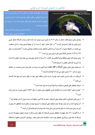 ‫ﻫﻮاﻳﻲ‬ ‫و‬ ‫آب‬ ‫ﺗﻐﻴﻴﺮات‬ ‫ﺧﺼﻮص‬ ‫در‬ ‫ﺣﻘﺎﻳﻘﻲ‬
١٣ ‫پاک‬ ‫زمين‬ ،‫پاک‬ ‫انسان‬ ‫کانون‬www.PHCE.org
•‫ﺳﺎل‬ ‫در‬ ‫ﺷﻤﺎل‬ ‫ﻗﻄﺐ‬ ‫درﻳﺎي‬ ‫ﻳﺨﻲ‬ ‫ﭘﻮﺷﺶ‬2007‫ﻏﺮﺑﻲ‬ ‫ﺷﻤﺎل‬ ‫ﮔﺬرﮔﺎه‬ ‫و‬ ‫رﺳﻴﺪ‬ ‫ﺧﻮد‬ ‫ﺷﺪه‬ ‫ﺛﺒﺖ‬ ‫ﻣﻴﺰان‬ ‫ﺗﺮﻳﻦ‬ ‫ﭘﺎﻳﻴﻦ‬ ‫ﺑﻪ‬ ،
‫ﮔﺮدﻳﺪ‬ ‫ﻛﺸﺘﻴﺮاﻧﻲ‬ ‫ﻗﺎﺑﻞ‬ ‫ﺑﺎر‬ ‫اوﻟﻴﻦ‬ ‫ﺑﺮاي‬.77
‫ﺗﻨﻬﺎ‬ ،‫ﺣﺎﺿﺮ‬ ‫ﺣﺎل‬ ‫در‬10‫دا‬ ‫و‬ ‫ﺑﻮده‬ ‫ﻗﺪﻳﻤﻲ‬ ‫ﻳﺨﻬﺎ‬ ‫آن‬ ‫از‬ ‫درﺻﺪ‬‫ﺿﺨﺎﻣﺖ‬ ‫راي‬
‫از‬ ‫ﺑﻴﺶ‬ ‫ﺣﺎﻟﻴﻜﻪ‬ ‫در‬ ،‫ﺑﺎﺷﻨﺪ‬ ‫ﻣﻲ‬90‫ﻧﺪارﻧﺪ‬ ‫ﭼﻨﺪاﻧﻲ‬ ‫ﺿﺨﺎﻣﺖ‬ ‫و‬ ‫ﺷﺪه‬ ‫ﺗﺸﻜﻴﻞ‬ ‫ﺗﺎزﮔﻲ‬ ‫ﺑﻪ‬ ‫آن‬ ‫درﺻﺪ‬.78
‫ﺳﺎل‬ ‫در‬ ‫داﻧﺸﻤﻨﺪان‬
2012‫ﻳﺎ‬2013‫ﻛﻨﻨﺪ‬ ‫ﻣﻲ‬ ‫ﺑﻴﻨﻲ‬ ‫ﭘﻴﺶ‬ ‫را‬ ‫ﻳﺦ‬ ‫ﺑﺪون‬ ً‫ﻼ‬‫ﻛﺎﻣ‬ ‫ﺗﺎﺑﺴﺘﺎن‬ ،.80،79
•،‫آﻓﺘﺎب‬ ‫ﻧﻮر‬ ‫اﻧﻌﻜﺎس‬ ‫ﺑﺮاي‬ ‫ﻣﺤﺎﻓﻆ‬ ‫ﻳﺨﻲ‬ ‫ﻻﻳﻪ‬ ‫وﺟﻮد‬ ‫ﺑﺪون‬90‫ﺗﻮاﻧﺪ‬ ‫ﻣﻲ‬ ‫ﺧﻮرﺷﻴﺪ‬ ‫ﮔﺮﻣﺎي‬ ‫از‬ ‫درﺻﺪ‬‫ﺷﺪه‬ ‫آزاد‬ ‫آﺑﻬﺎي‬ ‫وارد‬
‫ﻧﻤﺎﻳﺪ‬ ‫ﺗﺴﺮﻳﻊ‬ ‫را‬ ‫ﺟﻬﺎﻧﻲ‬ ‫ﮔﺮﻣﺎﻳﺶ‬ ،‫رو‬ ‫اﻳﻦ‬ ‫از‬ ‫و‬.81
•،‫ﺟﻬﺎن‬ ‫اﺻﻠﻲ‬ ‫ﻳﺨﻲ‬ ‫ﺻﻔﺤﻪ‬ ‫دو‬‫جنوب‬ ‫قطب‬ ‫و‬ ‫گرينلند‬‫ﺣﺎﻟﻴﻜﻪ‬ ‫در‬ ،‫ﻫﺴﺘﻨﺪ‬ ‫ﺷﺪن‬ ‫ذوب‬ ‫ﺣﺎل‬ ‫در‬ ‫ﺳﺮﻋﺖ‬ ‫ﺑﻪ‬ ‫اﻛﻨﻮن‬ ‫ﻫﻢ‬ ،
‫ﺳﺎل‬ ‫از‬ ‫ﭘﻴﺶ‬2000‫ﻫﺴﺘﻨﺪ‬ ‫ﺛﺎﺑﺖ‬ ‫آﻧﻬﺎ‬ ‫ﻛﻪ‬ ‫ﺷﺪ‬ ‫ﻣﻲ‬ ‫ﺗﺼﻮر‬ ‫ﭼﻨﻴﻦ‬ ،.82
•‫دﺳﺖ‬ ‫از‬ ‫و‬ ‫ﻳﺦ‬ ‫ذوب‬ ‫ﺗﺠﺮﺑﻪ‬ ‫ﺑﺪﺗﺮﻳﻦ‬ ‫ﺣﺎل‬ ‫در‬ ،‫ﮔﺮﻳﻨﻠﻨﺪ‬‫ﮔﺬﺷﺘﻪ‬ ‫دﻫﻪ‬ ‫ﭘﻨﺞ‬ ‫ﻛﻢ‬ ‫دﺳﺖ‬ ‫ﻃﻮل‬ ‫در‬ ‫ﺧﻮد‬ ‫ﻳﺨﻲ‬ ‫ﻣﻨﻄﻘﻪ‬ ‫دادن‬
‫ﺑﺎﺷﺪ‬ ‫ﻣﻲ‬.83
•‫اﺳﺖ‬ ‫ﺷﺪه‬ ‫ﺑﺮاﺑﺮ‬ ‫ﺳﻪ‬ ‫ﻳﺎ‬ ‫دو‬ ً‫ا‬‫اﺧﻴﺮ‬ ‫درﻳﺎ‬ ‫ﻃﺮف‬ ‫ﺑﻪ‬ ‫ﻃﺒﻴﻌﻲ‬ ‫ﻫﺎي‬ ‫ﻳﺨﭽﺎل‬ ‫ﺣﺮﻛﺖ‬.84
•"‫ﻫﺎي‬ ‫ﻟﺮزه‬ ‫ﻳﺦ‬"‫ﺳﺎل‬ ‫از‬ ،‫ﺷﻨﺎور‬ ‫ﻳﺨﻲ‬ ‫ﻛﻮﻫﻬﺎي‬ ‫ﺷﺪن‬ ‫ﺷﻜﺴﺘﻪ‬ ‫اﺛﺮ‬ ‫ﺑﺮ‬ ‫ﺷﺪه‬ ‫اﻳﺠﺎد‬1993‫ﺷﺪه‬ ‫ﺑﺮاﺑﺮ‬ ‫ﺳﻪ‬ ‫از‬ ‫ﺑﻴﺶ‬ ‫ﻛﻨﻮن‬ ‫ﺗﺎ‬
‫اﺳﺖ‬.85
•‫ﻛ‬ ‫و‬ ‫اﺣﺘﻤﺎﻟﻲ‬ ‫رﻓﺘﻦ‬ ‫ﺑﻴﻦ‬ ‫از‬‫ﻣﻴﺰان‬ ‫ﺑﻪ‬ ‫درﻳﺎ‬ ‫آب‬ ‫ﺳﻄﺢ‬ ‫آﻣﺪن‬ ‫ﺑﺎﻻ‬ ‫ﺑﻪ‬ ‫ﻣﻨﺠﺮ‬ ،‫ﮔﺮﻳﻨﻠﻨﺪ‬ ‫ﻳﺨﻲ‬ ‫ﺻﻔﺤﻪ‬ ‫ﺎﻣﻞ‬7‫ﺷﺪ‬ ‫ﺧﻮاﻫﺪ‬ ‫ﻣﺘﺮ‬.86
•‫از‬ ‫ﭘﻴﺶ‬ ‫ﻛﻪ‬ ‫ﻫﻤﺎﻧﻄﻮر‬ ‫اﺳﺖ‬ ‫ﻣﻤﻜﻦ‬ ‫و‬ ‫ﻧﻤﻮده‬ ‫ﺗﺴﺮﻳﻊ‬ ‫را‬ ‫ﮔﺮﻳﻨﻠﻨﺪ‬ ‫ﻳﺨﻲ‬ ‫ﺻﻔﺤﻪ‬ ‫ذوب‬ ،‫ﻫﺎ‬ ‫ﻳﺦ‬ ‫ذوب‬ ‫اﺛﺮ‬ ‫ﺑﺮ‬ ‫آﻣﺪه‬ ‫ﺑﻮﺟﻮد‬ ‫آب‬
‫ﮔﺮدد‬ ‫آن‬ ‫ﭘﺎﺷﻴﺪﮔﻲ‬ ‫ﻫﻢ‬ ‫از‬ ‫ﻣﻮﺟﺐ‬ ‫دﻫﻪ‬ ‫ﭼﻨﺪ‬ ‫ﻃﻲ‬ ،‫ﻗﺮن‬ ‫ﭼﻨﺪﻳﻦ‬ ‫ﺟﺎي‬ ‫ﺑﻪ‬ ،‫ﺷﺪه‬ ‫ﺑﻴﻨﻲ‬ ‫ﭘﻴﺶ‬ ‫ﻧﻴﺰ‬ ‫اﻳﻦ‬.87
•‫در‬5‫آﮔﻮﺳﺖ‬2010‫و‬ ‫اﺳﺖ‬ ‫ﻧﻴﻮﻳﻮرك‬ ‫ﻣﻨﻬﺘﻦ‬ ‫ﺟﺰﻳﺮه‬ ‫از‬ ‫ﺑﺰرﮔﺘﺮ‬ ‫ﺑﺮاﺑﺮ‬ ‫ﭼﻬﺎر‬ ‫ﻛﻪ‬ ‫ﮔﺮﻳﻨﻠﻨﺪ‬ ‫ﭘﻴﺘﺮﻣﻦ‬ ‫ﻳﺨﭽﺎل‬ ‫از‬ ‫ﭼﻬﺎرم‬ ‫ﻳﻚ‬ ،
‫رﻳﺨﺖ‬ ‫ﻓﺮو‬ ‫و‬ ‫ﺷﺪ‬ ‫ﺷﻜﺴﺘﻪ‬ ،‫اﺳﺖ‬ ‫ﺑﻮده‬ ‫ﻳﺨﭽﺎل‬ ‫ﺑﺰرﮔﺘﺮﻳﻦ‬ ،‫ﻗﺮن‬ ‫ﻳﻚ‬ ‫ﺑﻪ‬ ‫ﻧﺰدﻳﻚ‬.‫داﻧﺸﮕﺎه‬ ‫از‬ ‫ﻣﺎﻧﭽﻮ‬ ‫آﻧﺪرﻳﺎس‬ ‫ﭘﺮوﻓﺴﻮر‬
‫ﺗﺎﺑﺴﺘﺎن‬ ‫در‬ ‫ﺷﻤﺎل‬ ‫ﻗﻄﺐ‬ ‫ﻣﻨﻄﻘﻪ‬ ‫در‬ ‫درﻳﺎ‬ ‫ﻳﺦ‬)2010(‫ﺷﺪه‬ ‫دﻳﺪه‬ ‫اي‬ ‫ﻧﺎﺣﻴﻪ‬ ‫در‬ ،
،‫ﺷﻤﺎل‬ ‫ﻗﻄﺐ‬ ‫در‬ ،‫ﻛﻮﭼﻜﻲ‬ ‫ﺣﻴﺚ‬ ‫از‬ ‫ﻛﻪ‬‫دارد‬ ‫را‬ ‫ﺳﻮم‬ ‫رﺗﺒﺔ‬.‫ﺑﺰرﮔﺘﺮﻳﻦ‬ ‫از‬ ‫ﺗﺎ‬ ‫ﺳﻪ‬
‫ﺗﻐﻴﻴﺮات‬‫ﻛﻪ‬‫ﺑﺎﻋﺚ‬‫ﺳﺎل‬ ‫ﭼﻬﺎر‬ ‫در‬ ،‫اﺳﺖ‬ ‫ﺷﺪه‬ ‫ﺷﻤﺎل‬ ‫ﻗﻄﺐ‬ ‫ﺷﺪن‬ ‫ﻛﻮﭼﻚ‬
‫اﻧﺪ‬ ‫داده‬ ‫رخ‬ ‫ﮔﺬﺷﺘﻪ‬.
)‫ﻣﺘﺤﺪه‬ ‫اﻳﺎﻻت‬ ‫ﺑﺮف‬ ‫و‬ ‫ﻳﺦ‬ ‫ﻣﻠﻲ‬ ‫ﻫﺎي‬ ‫داده‬ ‫ﻣﺮﻛﺰ‬
]NSIDC[‫ﺳﺎﻻﻧﻪ‬ ‫ﮔﺰارش‬ ،2010(65
 