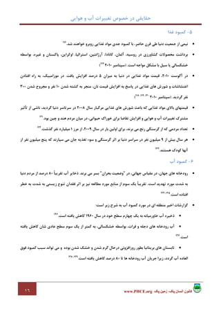 ‫ﻫﻮاﻳﻲ‬ ‫و‬ ‫آب‬ ‫ﺗﻐﻴﻴﺮات‬ ‫ﺧﺼﻮص‬ ‫در‬ ‫ﺣﻘﺎﻳﻘﻲ‬
١٦ ‫پاک‬ ‫زمين‬ ،‫پاک‬ ‫انسان‬ ‫کانون‬www.PHCE.org
5-‫ﻏﺬا‬ ‫ﻛﻤﺒﻮد‬
•‫ﺷﺪ‬ ‫ﺧﻮاﻫﻨﺪ‬ ‫روﺑﺮو‬ ‫ﻏﺬاﻳﻲ‬ ‫ﻣﻮاد‬ ‫ﺟﺪي‬ ‫ﻛﻤﺒﻮد‬ ‫ﺑﺎ‬ ،‫ﺣﺎﺿﺮ‬ ‫ﻗﺮن‬ ‫ﻃﻲ‬ ‫دﻧﻴﺎ‬ ‫ﺟﻤﻌﻴﺖ‬ ‫از‬ ‫ﻧﻴﻤﻲ‬.116
•‫ﺑﺮد‬‫ﺑﻮاﺳﻄﻪ‬ ،‫ﻏﻴﺮه‬ ‫و‬ ‫ﭘﺎﻛﺴﺘﺎن‬ ،‫اوﻛﺮاﻳﻦ‬ ،‫اﺳﺘﺮاﻟﻴﺎ‬ ،‫آرژاﻧﺘﻴﻦ‬ ،‫ﻛﺎﻧﺎدا‬ ،‫آﻟﻤﺎن‬ ،‫روﺳﻴﻪ‬ ‫در‬ ‫ﻛﺸﺎورزي‬ ‫ﻣﺤﺼﻮﻻت‬ ‫اﺷﺖ‬
‫اﺳﺖ‬ ‫ﻣﻮاﺟﻪ‬ ‫ﻣﺸﻜﻞ‬ ‫ﺑﺎ‬ ‫ﺳﻴﻞ‬ ‫ﻳﺎ‬ ‫ﺧﺸﻜﺴﺎﻟﻲ‬) .‫ﺳﭙﺘﺎﻣﺒﺮ‬2010117
(
•‫آﮔﻮﺳﺖ‬ ‫در‬2010‫ﻣﻴﺰان‬ ‫ﺑﻪ‬ ‫دﻧﻴﺎ‬ ‫در‬ ‫ﻏﺬاﻳﻲ‬ ‫ﻣﻮاد‬ ‫ﻗﻴﻤﺖ‬ ،5‫ﻳﺎﻓﺖ‬ ‫اﻓﺰاﻳﺶ‬ ‫درﺻﺪ‬.‫اﻓﺘﺎدن‬ ‫راه‬ ‫ﺑﻪ‬ ،‫ﻣﻮزاﻣﺒﻴﻚ‬ ‫در‬
‫و‬ ‫اﻏﺘﺸﺎﺷﺎت‬‫ﺷﺪن‬ ‫ﻛﺸﺘﻪ‬ ‫ﺑﻪ‬ ‫ﻣﻨﺠﺮ‬ ،‫ﻧﺎن‬ ‫ﻗﻴﻤﺖ‬ ‫اﻓﺰاﻳﺶ‬ ‫ﺑﻪ‬ ‫ﭘﺎﺳﺦ‬ ‫در‬ ‫ﻏﺬاﻳﻲ‬ ‫ﻫﺎي‬ ‫ﺷﻮرش‬10‫ﺷﺪن‬ ‫ﻣﺠﺮوح‬ ‫و‬ ‫ﻧﻔﺮ‬300
‫ﮔﺮدﻳﺪ‬ ‫ﻧﻔﺮ‬) .‫ﺳﭙﺘﺎﻣﺒﺮ‬2010120،119،118
(
•‫ﺳﺎل‬ ‫ﻣﺮﮔﺒﺎر‬ ‫ﻏﺬاﻳﻲ‬ ‫ﻫﺎي‬ ‫ﺷﻮرش‬ ‫ﺑﺎﻋﺚ‬ ‫ﻛﻪ‬ ‫ﻏﺬاﻳﻲ‬ ‫ﻣﻮاد‬ ‫ﺑﺎﻻي‬ ‫ﻗﻴﻤﺘﻬﺎي‬2008‫ﺗﺄﺛﻴﺮ‬ ‫از‬ ‫ﻧﺎﺷﻲ‬ ،‫ﮔﺮدﻳﺪ‬ ‫دﻧﻴﺎ‬ ‫ﺳﺮﺗﺎﺳﺮ‬ ‫در‬
‫اﻓﺰاﻳﺶ‬ ‫و‬ ‫ﻫﻮاﻳﻲ‬ ‫و‬ ‫آب‬ ‫ﺗﻐﻴﻴﺮات‬ ‫ﻣﺸﺘﺮك‬‫ﺑﻮد‬ ‫ﭼﻴﻦ‬ ‫و‬ ‫ﻫﻨﺪ‬ ‫ﻣﺮدم‬ ‫ﻣﻴﺎن‬ ‫در‬ ،‫ﺣﻴﻮاﻧﻲ‬ ‫ﺧﻮراك‬ ‫ﺑﺮاي‬ ‫ﺗﻘﺎﺿﺎ‬.121
•‫ﺳﺎل‬ ‫در‬ ‫ﺑﺎر‬ ‫اوﻟﻴﻦ‬ ‫ﺑﺮاي‬ ،‫ﺑﺮﻧﺪ‬ ‫ﻣﻲ‬ ‫رﻧﺞ‬ ‫ﮔﺮﺳﻨﮕﻲ‬ ‫از‬ ‫ﻛﻪ‬ ‫ﻣﺮدﻣﻲ‬ ‫ﺗﻌﺪاد‬2009‫ﻣﺮز‬ ‫از‬ ،1‫ﮔﺬﺷﺖ‬ ‫ﻧﻔﺮ‬ ‫ﻣﻴﻠﻴﺎرد‬.122
•‫از‬ ‫ﺑﻴﺶ‬ ‫ﺳﺎل‬ ‫ﻫﺮ‬9‫از‬ ‫ﻧﻔﺮ‬ ‫ﻣﻴﻠﻴﻮن‬ ‫ﭘﻨﺞ‬ ‫ﻛﻪ‬ ‫ﺳﭙﺎرﻧﺪ‬ ‫ﻣﻲ‬ ‫ﺟﺎن‬ ‫ﺗﻐﺬﻳﻪ‬ ‫ﺳﻮء‬ ‫و‬ ‫ﮔﺮﺳﻨﮕﻲ‬ ‫اﺛﺮ‬ ‫ﺑﺮ‬ ‫دﻧﻴﺎ‬ ‫ﺳﺮاﺳﺮ‬ ‫در‬ ‫ﻧﻔﺮ‬ ‫ﻣﻴﻠﻴﻮن‬
‫آ‬‫ﻫﺴﺘﻨﺪ‬ ‫ﻛﻮدك‬ ‫ﻧﻬﺎ‬.123
6-‫آب‬ ‫ﻛﻤﺒﻮد‬
•‫در‬ ،‫ﺟﻬﺎﻧﻲ‬ ‫ﻣﻘﻴﺎس‬ ‫در‬ ،‫ﺟﻬﺎن‬ ‫ﻫﺎي‬ ‫رودﺧﺎﻧﻪ‬"‫ﺑﺤﺮان‬ ‫وﺿﻌﻴﺖ‬"‫ﺑﺮﻧﺪ‬ ‫ﻣﻲ‬ ‫ﺑﺴﺮ‬.ً‫ﺎ‬‫ﺗﻘﺮﻳﺒ‬ ‫آب‬ ‫ذﺧﺎﻳﺮ‬80‫دﻧﻴﺎ‬ ‫ﻣﺮدم‬ ‫از‬ ‫درﺻﺪ‬
‫اﺳﺖ‬ ‫ﺗﻬﺪﻳﺪ‬ ‫ﻣﻮرد‬ ‫ﺷﺪت‬ ‫ﺑﻪ‬.‫ﺧﻄﺮ‬ ‫ﺑﻪ‬ ‫ﺷﺪت‬ ‫ﺑﻪ‬ ‫زﻳﺴﺘﻲ‬ ‫ﺗﻨﻮع‬ ‫ﻓﻘﺪان‬ ‫اﺛﺮ‬ ‫ﺑﺮ‬ ‫ﻧﻴﺰ‬ ‫ﻣﻄﺎﻟﻌﻪ‬ ‫ﻣﻮرد‬ ‫ﻣﻨﺎﺑﻊ‬ ‫از‬ ‫ﺳﻮم‬ ‫ﻳﻚ‬ ً‫ﺎ‬‫ﺗﻘﺮﻳﺒ‬
‫اﺳﺖ‬ ‫اﻓﺘﺎده‬.125،124
•‫ﮔ‬‫اﺳﺖ‬ ‫زﻳﺮ‬ ‫ﺷﺮح‬ ‫ﺑﻪ‬ ‫آب‬ ‫ﻛﻤﺒﻮد‬ ‫ﻣﻮرد‬ ‫در‬ ‫اي‬ ‫ﻣﻨﻄﻘﻪ‬ ‫اﺧﻴﺮ‬ ‫ﺰارﺷﺎت‬:
•‫ﺳﺎل‬ ‫در‬ ‫ﺧﻮد‬ ‫ﺳﻄﺢ‬ ‫ﭼﻬﺎرم‬ ‫ﻳﻚ‬ ‫ﺑﻪ‬ ‫ﺧﺎورﻣﻴﺎﻧﻪ‬ ‫آب‬ ‫ذﺧﻴﺮه‬1960‫اﺳﺖ‬ ‫ﻳﺎﻓﺘﻪ‬ ‫ﻛﺎﻫﺶ‬.126
•‫ﻳﺎﻓﺘﻪ‬ ‫ﻛﺎﻫﺶ‬ ‫ﺷﺎن‬ ‫ﻋﺎدي‬ ‫ﺳﻄﺢ‬ ‫ﺳﻮم‬ ‫ﻳﻚ‬ ‫از‬ ‫ﻛﻤﺘﺮ‬ ‫ﺑﻪ‬ ،‫ﺧﺸﻜﺴﺎﻟﻲ‬ ‫ﺑﻮاﺳﻄﻪ‬ ،‫ﻓﺮات‬ ‫و‬ ‫دﺟﻠﻪ‬ ‫ﻫﺎي‬ ‫رودﺧﺎﻧﻪ‬ ‫آب‬
‫اﺳﺖ‬.127
•‫در‬ ‫روزاﻓﺰوﻧﻲ‬ ‫ﺑﻄﻮر‬ ‫ﺑﺮﻳﺘﺎﻧﻴﺎ‬ ‫ﻫﺎي‬ ‫ﺗﺎﺑﺴﺘﺎن‬‫ﻓﻮق‬ ‫ﻛﻤﺒﻮد‬ ‫ﺳﺒﺐ‬ ‫ﺗﻮاﻧﺪ‬ ‫ﻣﻲ‬ ‫و‬ ‫ﺑﻮده‬ ‫ﺷﺪن‬ ‫ﺧﺸﻚ‬ ‫و‬ ‫ﺷﺪن‬ ‫ﮔﺮم‬ ‫ﺣﺎل‬
‫ﺗﺎ‬ ‫ﻫﺎ‬ ‫رودﺧﺎﻧﻪ‬ ‫آب‬ ‫ﺟﺮﻳﺎن‬ ‫زﻳﺮا‬ ،‫ﮔﺮدد‬ ‫آب‬ ‫اﻟﻌﺎده‬80‫اﺳﺖ‬ ‫ﻳﺎﻓﺘﻪ‬ ‫ﻛﺎﻫﺶ‬ ‫درﺻﺪ‬.129،128
 