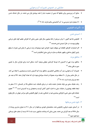 ‫ﻫﻮاﻳﻲ‬ ‫و‬ ‫آب‬ ‫ﺗﻐﻴﻴﺮات‬ ‫ﺧﺼﻮص‬ ‫در‬ ‫ﺣﻘﺎﻳﻘﻲ‬
١٧ ‫پاک‬ ‫زمين‬ ،‫پاک‬ ‫انسان‬ ‫کانون‬www.PHCE.org
•‫ﺷﺪن‬ ‫ﺧﺸﻚ‬ ‫ﺣﺎل‬ ‫در‬ ،‫دﻫﻨﺪ‬ ‫ﻣﻲ‬ ‫ﻗﺮار‬ ‫ﭘﻮﺷﺶ‬ ‫ﺗﺤﺖ‬ ‫را‬ ‫دﻧﻴﺎ‬ ‫ﺟﻤﻌﻴﺖ‬ ‫از‬ ‫ﻧﻴﻤﻲ‬ ‫ﻛﻪ‬ ‫ﭼﺎﻫﻬﺎ‬ ‫ﺑﺮاي‬ ‫زﻳﺮزﻣﻴﻨﻲ‬ ‫آب‬ ‫ﻣﻨﺎﺑﻊ‬
‫ﻫﺴﺘﻨﺪ‬.130
•1/1‫ﺑﻪ‬ ‫دﺳﺘﺮﺳﻲ‬ ‫ﻧﻔﺮ‬ ‫ﻣﻴﻠﻴﺎرد‬‫ﻧﺪارﻧﺪ‬ ‫ﺳﺎﻟﻢ‬ ‫آﺷﺎﻣﻴﺪﻧﻲ‬ ‫آب‬) .2005131
(
1-‫ﺷﺪن‬ ‫اﺳﻴﺪي‬
•‫اﻛﻨﻮن‬ ‫ﻫﻢ‬ ‫ﻫﺎ‬ ‫اﻗﻴﺎﻧﻮس‬10‫از‬ ‫ﺳﺮﻳﻌﺘﺮ‬ ‫ﺑﺮاﺑﺮ‬55‫درﻳﺎﻳﻲ‬ ‫ﻫﺎي‬ ‫ﮔﻮﻧﻪ‬ ‫ﻋﻈﻴﻢ‬ ‫اﻧﻘﺮاض‬ ‫ﻛﻪ‬ ‫زﻣﺎﻧﻲ‬ ‫ﻳﻌﻨﻲ‬ ،‫ﻗﺒﻞ‬ ‫ﺳﺎل‬ ‫ﻣﻴﻠﻴﻮن‬
‫ﻫﺴﺘﻨﺪ‬ ‫ﺷﺪن‬ ‫اﺳﻴﺪي‬ ‫ﺣﺎل‬ ‫در‬ ،‫ﭘﻴﻮﺳﺖ‬ ‫ﺑﻮﻗﻮع‬.132
•‫ﻣ‬ ‫اﻧﺒﻮه‬ ‫اﻧﻘﺮاض‬ ،‫ﻧﺸﻮد‬ ‫ﻣﺘﻮﻗﻒ‬ ‫اي‬ ‫ﮔﻠﺨﺎﻧﻪ‬ ‫ﮔﺎزﻫﺎي‬ ‫اﻧﺘﺸﺎرات‬ ‫اﮔﺮ‬‫ﺳﻄﺢ‬ ‫ﺑﺎ‬ ‫ﻫﻤﺮاه‬ ‫ﻗﺮن‬ ‫ﭘﺎﻳﺎن‬ ‫ﺗﺎ‬ ‫درﻳﺎﻳﻲ‬ ‫زﻧﺪه‬ ‫ﻮﺟﻮدات‬
‫اﺳﺖ‬ ‫اﻣﻜﺎﻧﭙﺬﻳﺮ‬ ‫ﻲ‬‫ﻤ‬‫ﺳ‬ ‫درﻳﺎﻳﻲ‬ ‫ﺳﺘﺎره‬ ‫و‬ ‫ﺟﻠﺒﻚ‬ ‫ﻇﻬﻮر‬ ‫و‬ ‫ﺳﺎﺣﻠﻲ‬ ‫آﺑﻬﺎي‬ ‫ﭘﺎﻳﻴﻦ‬.133
2-‫ﻣﺮده‬ ‫ﻣﻨﺎﻃﻖ‬
•‫ﻫﻤﻴﻦ‬ ‫ﺑﻪ‬ ‫ﺳﺎل‬ ‫ﻫﺰاران‬ ‫ﺑﺮاي‬ ‫اﺳﺖ‬ ‫ﻣﻤﻜﻦ‬ ،‫آﻣﺪه‬ ‫ﺑﻮﺟﻮد‬ ‫ﺟﻬﺎﻧﻲ‬ ‫ﮔﺮﻣﺎﻳﺶ‬ ‫ﺗﻮﺳﻂ‬ ‫ﻛﻪ‬ ‫اﻛﺴﻴﮋن‬ ‫از‬ ‫ﺗﻬﻲ‬ ‫ﻣﺮده‬ ‫ﻣﻨﺎﻃﻖ‬
‫ﺑﻤﺎﻧﺪ‬ ‫ﺑﺎﻗﻲ‬ ‫ﺻﻮرت‬.134
•‫آب‬ ‫ﺗﻐﻴﻴﺮات‬‫ﻛﻨﺪ‬ ‫ﻣﻲ‬ ‫اﻳﺠﺎد‬ ‫را‬ ‫وﺳﻴﻌﺘﺮي‬ ‫و‬ ‫ﺟﺪﻳﺪ‬ ‫اﻛﺴﻴﮋن‬ ‫ﻛﻢ‬ ‫ﻣﺮده‬ ‫ﻣﻨﺎﻃﻖ‬ ،‫ﻛﺸﺎورزي‬ ‫زﻫﻜﺸﻲ‬ ‫آب‬ ‫ﻧﻴﺰ‬ ‫و‬ ‫ﻫﻮاﻳﻲ‬ ‫و‬.
‫از‬ ‫ﺑﻴﺶ‬ ‫ﺣﺎﺿﺮ‬ ‫ﺣﺎل‬ ‫در‬400‫دﻫﻪ‬ ‫از‬ ‫آﻧﻬﺎ‬ ‫ﺗﻌﺪاد‬ ‫ﻛﻪ‬ ‫دارد‬ ‫وﺟﻮد‬ ‫ﺳﻮاﺣﻞ‬ ‫اﻣﺘﺪاد‬ ‫در‬ ‫ﻣﻌﻤﻮﻻ‬ ،‫ﻣﺮده‬ ‫ﻣﻨﻄﻘﻪ‬1960‫ﻫﺮ‬ ،‫ﺑﻌﺪ‬ ‫ﺑﻪ‬
‫اﺳﺖ‬ ‫ﺷﺪه‬ ‫ﺑﺮاﺑﺮ‬ ‫دو‬ ‫دﻫﻪ‬) .2008135
(
•‫دﻫ‬ ‫ﻫﺸﺪار‬ ‫ﺗﻮاﻧﺪ‬ ‫ﻣﻲ‬ ‫ﻲ‬‫ﻤ‬‫ﺳ‬ ‫ﺟﻠﺒﻚ‬ ‫رﺷﺪ‬‫ﺑﺎﺷﺪ‬ ‫ﻨﺪه‬.‫ﺗﺎﺑﺴﺘﺎن‬ ‫در‬ ‫ﺑﺎﻻ‬ ‫دﻣﺎﻫﺎي‬ ‫ﺛﺒﺖ‬ ،‫ﺑﺎﻟﺘﻴﻚ‬ ‫درﻳﺎي‬ ‫در‬2010‫ﺑﻪ‬ ‫ﻣﻨﺠﺮ‬ ،
‫اﺳﺖ‬ ‫ﮔﺴﺘﺮش‬ ‫ﺑﻪ‬ ‫رو‬ ‫ﻫﻤﭽﻨﺎن‬ ‫و‬ ‫ﮔﺮدﻳﺪ‬ ‫آﻟﻤﺎن‬ ‫ﻛﺸﻮر‬ ‫اﻧﺪازه‬ ‫ﺑﻪ‬ ‫ﻲ‬‫ﻤ‬‫ﺳ‬ ‫ﺟﻠﺒﻚ‬ ‫از‬ ‫ﭘﻬﻨﺎوري‬ ‫ﻗﻄﻌﻪ‬ ‫اﻳﺠﺎد‬.137،136
‫ﻫﺠﻮم‬
‫ﺣﺎل‬ ‫در‬ ‫ﺟﻬﺎن‬ ‫ﺳﺮاﺳﺮ‬ ‫ﻫﺎي‬ ‫اﻗﻴﺎﻧﻮس‬ ‫آﺑﻬﺎي‬ ‫در‬ ‫ﻫﻢ‬ ‫و‬ ‫ﺧﺸﻜﻲ‬ ‫در‬ ‫ﻫﻢ‬ ‫ﺑﻴﺸﺘﺮي‬ ‫ﻓﺮاواﻧﻲ‬ ‫ﺑﺎ‬ ‫ﺣﺘﻲ‬ ‫ﻲ‬‫ﻤ‬‫ﺳ‬ ‫ﻫﺎي‬ ‫ﺟﻠﺒﻚ‬‫وﻗﻮع‬
‫اﺳﺖ‬.138
3-‫ﻣﺮﺟﺎﻧﻬﺎ‬ ‫ﺷﺪن‬ ‫ﻧﺎﺑﻮد‬
•‫ﺳﺎل‬ ‫در‬ ‫را‬ ‫ﻣﺮﺟﺎﻧﻬﺎ‬ ‫ﻧﺎﺑﻮدي‬ ‫ﻣﺘﺨﺼﺼﺎن‬ ،‫ﻫﻨﺪ‬ ‫اﻗﻴﺎﻧﻮس‬ ‫و‬ ‫ﺷﺮﻗﻲ‬ ‫ﺟﻨﻮب‬ ‫آﺳﻴﺎي‬ ‫در‬2010‫از‬ ‫روﻳﺪاد‬ ‫ﺑﺪﺗﺮﻳﻦ‬ ‫ﻋﻨﻮان‬ ‫ﺑﻪ‬
‫ﺳﺎل‬1998‫ﺗﺎ‬ ‫ﺷﺪ‬ ‫ﺳﺒﺐ‬ ‫ﻣﺸﺎﺑﻬﻲ‬ ‫ﭘﻴﺸﺎﻣﺪ‬ ‫ﻛﻪ‬ ‫زﻣﺎﻧﻲ‬ ‫ﻳﻌﻨﻲ‬ ،‫دﻫﻨﺪ‬ ‫ﻣﻲ‬ ‫ﮔﺰارش‬ ‫ﺑﻌﺪ‬ ‫ﺑﻪ‬16‫ﻣﺮﺟﺎﻧﻲ‬ ‫ﻫﺎي‬ ‫ﺻﺨﺮه‬ ‫از‬ ‫درﺻﺪ‬
‫ﺷﻮد‬ ‫ﻧﺎﺑﻮد‬ ‫دﻧﻴﺎ‬.139
5-‫اﻗﻴﺎﻧﻮس‬ ‫ﺗﺄﺛﻴﺮات‬
 