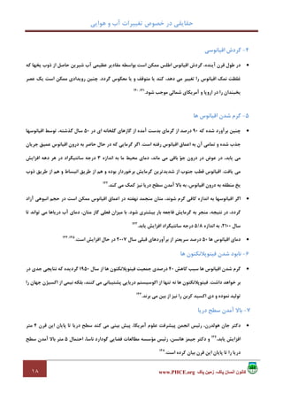 ‫ﻫﻮاﻳﻲ‬ ‫و‬ ‫آب‬ ‫ﺗﻐﻴﻴﺮات‬ ‫ﺧﺼﻮص‬ ‫در‬ ‫ﺣﻘﺎﻳﻘﻲ‬
١٨ ‫پاک‬ ‫زمين‬ ،‫پاک‬ ‫انسان‬ ‫کانون‬www.PHCE.org
4-‫اﻗﻴﺎﻧﻮﺳﻲ‬ ‫ﮔﺮدش‬
•‫ﻛﻪ‬ ‫ﻳﺨﻬﺎ‬ ‫ذوب‬ ‫از‬ ‫ﺣﺎﺻﻞ‬ ‫ﺷﻴﺮﻳﻦ‬ ‫آب‬ ‫ﻋﻈﻴﻤﻲ‬ ‫ﻣﻘﺎدﻳﺮ‬ ‫ﺑﻮاﺳﻄﻪ‬ ‫اﺳﺖ‬ ‫ﻣﻤﻜﻦ‬ ‫اﻃﻠﺲ‬ ‫اﻗﻴﺎﻧﻮس‬ ‫ﮔﺮدش‬ ،‫آﻳﻨﺪه‬ ‫ﻗﺮن‬ ‫ﻃﻮل‬ ‫در‬
‫ﮔﺮدد‬ ‫ﻣﻌﻜﻮس‬ ‫ﻳﺎ‬ ‫و‬ ‫ﻣﺘﻮﻗﻒ‬ ‫ﻳﺎ‬ ‫ﻛﻨﺪ‬ ،‫دﻫﺪ‬ ‫ﻣﻲ‬ ‫ﺗﻐﻴﻴﺮ‬ ‫را‬ ‫اﻗﻴﺎﻧﻮس‬ ‫ﻧﻤﻚ‬ ‫ﻏﻠﻈﺖ‬.‫ﻋﺼﺮ‬ ‫ﻳﻚ‬ ‫اﺳﺖ‬ ‫ﻣﻤﻜﻦ‬ ‫روﻳﺪادي‬ ‫ﭼﻨﻴﻦ‬
‫ﺷﻮد‬ ‫ﻣﻮﺟﺐ‬ ‫ﺷﻤﺎﻟﻲ‬ ‫آﻣﺮﻳﻜﺎي‬ ‫و‬ ‫اروﭘﺎ‬ ‫در‬ ‫را‬ ‫ﻳﺨﺒﻨﺪان‬.141،140
5-‫ﻫﺎ‬ ‫اﻗﻴﺎﻧﻮس‬ ‫ﺷﺪن‬ ‫ﮔﺮم‬
•‫ﻛﻪ‬ ‫ﺷﺪه‬ ‫ﺑﺮآورد‬ ‫ﭼﻨﻴﻦ‬90‫در‬ ‫اي‬ ‫ﮔﻠﺨﺎﻧﻪ‬ ‫ﮔﺎزﻫﺎي‬ ‫از‬ ‫آﻣﺪه‬ ‫ﺑﺪﺳﺖ‬ ‫ﮔﺮﻣﺎي‬ ‫از‬ ‫درﺻﺪ‬50‫اﻗﻴﺎﻧﻮﺳﻬﺎ‬ ‫ﺗﻮﺳﻂ‬ ،‫ﮔﺬﺷﺘﻪ‬ ‫ﺳﺎل‬
‫اﺳﺖ‬ ‫رﻓﺘﻪ‬ ‫اﻗﻴﺎﻧﻮس‬ ‫اﻋﻤﺎق‬ ‫ﺑﻪ‬ ‫آن‬ ‫ﺗﻤﺎﻣﻲ‬ ‫و‬ ‫ﺷﺪه‬ ‫ﺟﺬب‬.‫ﺟﺮﻳﺎن‬ ‫ﻋﻤﻴﻖ‬ ‫اﻗﻴﺎﻧﻮس‬ ‫درون‬ ‫ﺑﻪ‬ ‫ﺣﺎﺿﺮ‬ ‫ﺣﺎل‬ ‫در‬ ‫ﻛﻪ‬ ‫ﮔﺮﻣﺎﻳﻲ‬ ‫اﮔﺮ‬
‫در‬ ‫در‬ ‫ﻋﻮض‬ ‫در‬ ،‫ﻳﺎﺑﺪ‬ ‫ﻣﻲ‬‫اﻧﺪازه‬ ‫ﺑﻪ‬ ‫ﻣﺎ‬ ‫ﻣﺤﻴﻂ‬ ‫دﻣﺎي‬ ،‫ﻣﺎﻧﺪ‬ ‫ﻣﻲ‬ ‫ﺑﺎﻗﻲ‬ ‫ﻮ‬‫ﺟ‬ ‫ون‬3‫اﻓﺰاﻳﺶ‬ ‫دﻫﻪ‬ ‫ﻫﺮ‬ ‫در‬ ‫ﺳﺎﻧﺘﻴﮕﺮاد‬ ‫درﺟﻪ‬
‫ﻳﺎﻓﺖ‬ ‫ﻣﻲ‬.‫ذوب‬ ‫ﻃﺮﻳﻖ‬ ‫از‬ ‫ﻫﻢ‬ ‫و‬ ‫اﻧﺒﺴﺎط‬ ‫ﻃﺮﻳﻖ‬ ‫از‬ ‫ﻫﻢ‬ ‫و‬ ‫ﺑﻮده‬ ‫ﺑﺮﺧﻮردار‬ ‫ﮔﺮﻣﺎﻳﺶ‬ ‫ﺷﺪﻳﺪﺗﺮﻳﻦ‬ ‫از‬ ‫ﺟﻨﻮب‬ ‫ﻗﻄﺐ‬ ‫اﻗﻴﺎﻧﻮس‬
‫ﻛﻨﺪ‬ ‫ﻣﻲ‬ ‫ﻛﻤﻚ‬ ‫ﻧﻴﺰ‬ ‫درﻳﺎ‬ ‫ﺳﻄﺢ‬ ‫آﻣﺪن‬ ‫ﺑﺎﻻ‬ ‫ﺑﻪ‬ ،‫اﻗﻴﺎﻧﻮس‬ ‫درون‬ ‫ﺑﻪ‬ ‫ﻣﻨﻄﻘﻪ‬ ‫ﻳﺦ‬.142
•‫اﻗﻴﺎﻧﻮﺳ‬ ‫اﮔﺮ‬‫آزاد‬ ‫اﻧﺒﻮﻫﻲ‬ ‫ﺣﺠﻢ‬ ‫در‬ ‫اﺳﺖ‬ ‫ﻣﻤﻜﻦ‬ ‫اﻗﻴﺎﻧﻮس‬ ‫اﻋﻤﺎق‬ ‫در‬ ‫ﻧﻬﻔﺘﻪ‬ ‫ﻣﻨﺠﻤﺪ‬ ‫ﻣﺘﺎن‬ ،‫ﺷﻮﻧﺪ‬ ‫ﮔﺮم‬ ‫ﻛﺎﻓﻲ‬ ‫اﻧﺪازه‬ ‫ﺑﻪ‬ ‫ﻬﺎ‬
‫ﺷﻮد‬ ‫ﺑﻴﺸﺘﺮي‬ ‫ﺑﺎر‬ ‫ﻓﺎﺟﻌﻪ‬ ‫ﮔﺮﻣﺎﻳﺶ‬ ‫ﺑﻪ‬ ‫ﻣﻨﺠﺮ‬ ،‫ﻧﺘﻴﺠﻪ‬ ‫در‬ ،‫ﮔﺮدد‬.‫ﺗﺎ‬ ‫ﺗﻮاﻧﺪ‬ ‫ﻣﻲ‬ ‫درﻳﺎﻫﺎ‬ ‫آب‬ ‫دﻣﺎي‬ ،‫ﻣﺘﺎن‬ ‫ﮔﺎز‬ ‫ﻓﻌﻠﻲ‬ ‫ﻣﻴﺰان‬ ‫ﺑﺎ‬
‫ﺳﺎل‬2100‫اﻧﺪازه‬ ‫ﺑﻪ‬ ،8/5‫ﻳﺎﺑﺪ‬ ‫اﻓﺰاﻳﺶ‬ ‫ﺳﺎﻧﺘﻴﮕﺮاد‬ ‫درﺟﻪ‬.143
•‫اﻗ‬ ‫دﻣﺎي‬‫ﻫﺎ‬ ‫ﻴﺎﻧﻮس‬50‫ﺳﺎل‬ ‫ﻗﺒﻠﻲ‬ ‫ﺑﺮآوردﻫﺎي‬ ‫از‬ ‫ﺳﺮﻳﻌﺘﺮ‬ ‫درﺻﺪ‬2007‫اﺳﺖ‬ ‫اﻓﺰاﻳﺶ‬ ‫ﺣﺎل‬ ‫در‬.145،144
6-‫ﻫﺎ‬ ‫ﻓﻴﺘﻮﭘﻼﻧﻜﺘﻮن‬ ‫ﺷﺪن‬ ‫ﻧﺎﺑﻮد‬
•‫ﻛﺎﻫﺶ‬ ‫ﺳﺒﺐ‬ ‫ﻫﺎ‬ ‫اﻗﻴﺎﻧﻮس‬ ‫ﺷﺪن‬ ‫ﮔﺮم‬40‫ﺳﺎل‬ ‫از‬ ‫ﻫﺎ‬ ‫ﻓﻴﺘﻮﭘﻼﻧﻜﺘﻮن‬ ‫ﺟﻤﻌﻴﺖ‬ ‫درﺻﺪي‬1950‫در‬ ‫ﺟﺪي‬ ‫ﻧﺘﺎﻳﺠﻲ‬ ‫ﻛﻪ‬ ‫ﮔﺮدﻳﺪه‬
‫داﺷﺖ‬ ‫ﺧﻮاﻫﺪ‬ ‫ﺑﺮ‬.‫اﻛﻮﺳﻴ‬ ‫از‬ ‫ﺗﻨﻬﺎ‬ ‫ﻧﻪ‬ ‫ﻫﺎ‬ ‫ﻓﻴﺘﻮﭘﻼﻧﻜﺘﻮن‬‫را‬ ‫ﺟﻬﺎن‬ ‫اﻛﺴﻴﮋن‬ ‫از‬ ‫ﻧﻴﻤﻲ‬ ‫ﺑﻠﻜﻪ‬ ،‫ﻛﻨﻨﺪ‬ ‫ﻣﻲ‬ ‫ﭘﺸﺘﻴﺒﺎﻧﻲ‬ ‫درﻳﺎﻳﻲ‬ ‫ﺴﺘﻢ‬
‫و‬ ‫ﻧﻤﻮده‬ ‫ﺗﻮﻟﻴﺪ‬‫ﻛﺮﺑﻦ‬ ‫اﻛﺴﻴﺪ‬ ‫دي‬‫ﺑﺮﻧﺪ‬ ‫ﻣﻲ‬ ‫ﺑﻴﻦ‬ ‫از‬ ‫ﻧﻴﺰ‬ ‫را‬.146
7-‫درﻳﺎ‬ ‫ﺳﻄﺢ‬ ‫آﻣﺪن‬ ‫ﺑﺎﻻ‬
•‫ﻗﺮن‬ ‫اﻳﻦ‬ ‫ﭘﺎﻳﺎن‬ ‫ﺗﺎ‬ ‫درﻳﺎ‬ ‫ﺳﻄﺢ‬ ‫ﻛﻨﺪ‬ ‫ﻣﻲ‬ ‫ﺑﻴﻨﻲ‬ ‫ﭘﻴﺶ‬ ،‫آﻣﺮﻳﻜﺎ‬ ‫ﻋﻠﻮم‬ ‫ﭘﻴﺸﺮﻓﺖ‬ ‫اﻧﺠﻤﻦ‬ ‫رﺋﻴﺲ‬ ،‫ﻫﻮﻟﺪرن‬ ‫ﺟﺎن‬ ‫دﻛﺘﺮ‬4‫ﻣﺘﺮ‬
،‫ﻳﺎﺑﺪ‬ ‫اﻓﺰاﻳﺶ‬147
‫دﻛﺘﺮ‬ ‫و‬‫اﺣﺘﻤﺎل‬ ،‫ﻧﺎﺳﺎ‬ ‫ﮔﻮدارد‬ ‫ﻓﻀﺎﻳﻲ‬ ‫ﻣﻄﺎﻟﻌﺎت‬ ‫ﻣﺆﺳﺴﻪ‬ ‫رﺋﻴﺲ‬ ،‫ﻫﺎﻧﺴﻦ‬ ‫ﺟﻴﻤﺰ‬5‫ﺳﻄﺢ‬ ‫آﻣﺪن‬ ‫ﺑﺎﻻ‬ ‫ﻣﺘﺮ‬
‫اﺳﺖ‬ ‫ﻛﺮده‬ ‫ﺑﻴﺎن‬ ‫ﻗﺮن‬ ‫اﻳﻦ‬ ‫ﭘﺎﻳﺎن‬ ‫ﺗﺎ‬ ‫را‬ ‫درﻳﺎ‬.148
 