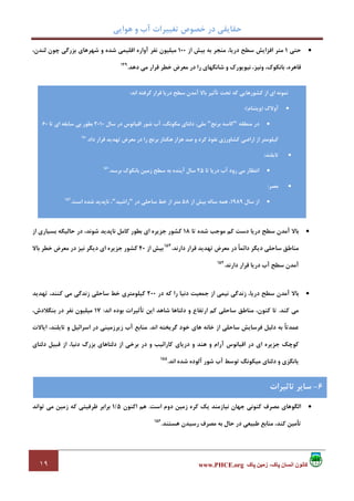 ‫ﻫﻮاﻳﻲ‬ ‫و‬ ‫آب‬ ‫ﺗﻐﻴﻴﺮات‬ ‫ﺧﺼﻮص‬ ‫در‬ ‫ﺣﻘﺎﻳﻘﻲ‬
١٩ ‫پاک‬ ‫زمين‬ ،‫پاک‬ ‫انسان‬ ‫کانون‬www.PHCE.org
•‫ﺣﺘﻲ‬1‫از‬ ‫ﺑﻴﺶ‬ ‫ﺑﻪ‬ ‫ﻣﻨﺠﺮ‬ ،‫درﻳﺎ‬ ‫ﺳﻄﺢ‬ ‫اﻓﺰاﻳﺶ‬ ‫ﻣﺘﺮ‬100،‫ﻟﻨﺪن‬ ‫ﭼﻮن‬ ‫ﺑﺰرﮔﻲ‬ ‫ﺷﻬﺮﻫﺎي‬ ‫و‬ ‫ﺷﺪه‬ ‫اﻗﻠﻴﻤﻲ‬ ‫آواره‬ ‫ﻧﻔﺮ‬ ‫ﻣﻴﻠﻴﻮن‬
‫ﺷﺎﻧﮕﻬ‬ ‫و‬ ‫ﻧﻴﻮﻳﻮرك‬ ،‫وﻧﻴﺰ‬ ،‫ﺑﺎﻧﻜﻮك‬ ،‫ﻗﺎﻫﺮه‬‫دﻫﺪ‬ ‫ﻣﻲ‬ ‫ﻗﺮار‬ ‫ﺧﻄﺮ‬ ‫ﻣﻌﺮض‬ ‫در‬ ‫را‬ ‫ﺎي‬.149
•‫ﺗﺎ‬ ‫ﺷﺪه‬ ‫ﻣﻮﺟﺐ‬ ‫ﻛﻢ‬ ‫دﺳﺖ‬ ‫درﻳﺎ‬ ‫ﺳﻄﺢ‬ ‫آﻣﺪن‬ ‫ﺑﺎﻻ‬18‫از‬ ‫ﺑﺴﻴﺎري‬ ‫ﺣﺎﻟﻴﻜﻪ‬ ‫در‬ ،‫ﺷﻮﻧﺪ‬ ‫ﻧﺎﭘﺪﻳﺪ‬ ‫ﻛﺎﻣﻞ‬ ‫ﺑﻄﻮر‬ ‫اي‬ ‫ﺟﺰﻳﺮه‬ ‫ﻛﺸﻮر‬
‫دارﻧﺪ‬ ‫ﻗﺮار‬ ‫ﺗﻬﺪﻳﺪ‬ ‫ﻣﻌﺮض‬ ‫در‬ ً‫ﺎ‬‫داﺋﻤ‬ ‫دﻳﮕﺮ‬ ‫ﺳﺎﺣﻠﻲ‬ ‫ﻣﻨﺎﻃﻖ‬.153
‫از‬ ‫ﺑﻴﺶ‬40‫ﺑﺎﻻ‬ ‫ﺧﻄﺮ‬ ‫ﻣﻌﺮض‬ ‫در‬ ‫ﻧﻴﺰ‬ ‫دﻳﮕﺮ‬ ‫اي‬ ‫ﺟﺰﻳﺮه‬ ‫ﻛﺸﻮر‬
‫آ‬‫دارﻧﺪ‬ ‫ﻗﺮار‬ ‫درﻳﺎ‬ ‫آب‬ ‫ﺳﻄﺢ‬ ‫ﻣﺪن‬.154
•‫در‬ ‫ﻛﻪ‬ ‫را‬ ‫دﻧﻴﺎ‬ ‫ﺟﻤﻌﻴﺖ‬ ‫از‬ ‫ﻧﻴﻤﻲ‬ ‫زﻧﺪﮔﻲ‬ ،‫درﻳﺎ‬ ‫ﺳﻄﺢ‬ ‫آﻣﺪن‬ ‫ﺑﺎﻻ‬200‫ﺗﻬﺪﻳﺪ‬ ،‫ﻛﻨﻨﺪ‬ ‫ﻣﻲ‬ ‫زﻧﺪﮔﻲ‬ ‫ﺳﺎﺣﻠﻲ‬ ‫ﺧﻂ‬ ‫ﻛﻴﻠﻮﻣﺘﺮي‬
‫ﻛﻨﺪ‬ ‫ﻣﻲ‬.‫اﻧﺪ‬ ‫ﺑﻮده‬ ‫ﺗﺄﺛﻴﺮات‬ ‫اﻳﻦ‬ ‫ﺷﺎﻫﺪ‬ ‫دﻟﺘﺎﻫﺎ‬ ‫و‬ ‫ارﺗﻔﺎع‬ ‫ﻛﻢ‬ ‫ﺳﺎﺣﻠﻲ‬ ‫ﻣﻨﺎﻃﻖ‬ ،‫ﻛﻨﻮن‬ ‫ﺗﺎ‬:17،‫ﺑﻨﮕﻼدش‬ ‫در‬ ‫ﻧﻔﺮ‬ ‫ﻣﻴﻠﻴﻮن‬
‫ﺳﺎﺣﻠ‬ ‫ﻓﺮﺳﺎﻳﺶ‬ ‫دﻟﻴﻞ‬ ‫ﺑﻪ‬ ً‫ﺎ‬‫ﻋﻤﺪﺗ‬‫اﻧﺪ‬ ‫ﮔﺮﻳﺨﺘﻪ‬ ‫ﺧﻮد‬ ‫ﻫﺎي‬ ‫ﺧﺎﻧﻪ‬ ‫از‬ ‫ﻲ‬.‫اﻳﺎﻻت‬ ،‫ﺗﺎﻳﻠﻨﺪ‬ ‫و‬ ‫اﺳﺮاﺋﻴﻞ‬ ‫در‬ ‫زﻳﺮزﻣﻴﻨﻲ‬ ‫آب‬ ‫ﻣﻨﺎﺑﻊ‬
‫دﻟﺘﺎي‬ ‫ﻗﺒﻴﻞ‬ ‫از‬ ،‫دﻧﻴﺎ‬ ‫ﺑﺰرگ‬ ‫دﻟﺘﺎﻫﺎي‬ ‫از‬ ‫ﺑﺮﺧﻲ‬ ‫در‬ ‫و‬ ‫ﻛﺎراﺋﻴﺐ‬ ‫درﻳﺎي‬ ‫و‬ ‫ﻫﻨﺪ‬ ‫و‬ ‫آرام‬ ‫اﻗﻴﺎﻧﻮس‬ ‫در‬ ‫اي‬ ‫ﺟﺰﻳﺮه‬ ‫ﻛﻮﭼﻚ‬
‫اﻧﺪ‬ ‫ﺷﺪه‬ ‫آﻟﻮده‬ ‫ﺷﻮر‬ ‫آب‬ ‫ﺗﻮﺳﻂ‬ ‫ﻣﻴﻜﻮﻧﮓ‬ ‫دﻟﺘﺎي‬ ‫و‬ ‫ﻳﺎﻧﮕﺰي‬.155
6-‫ﺗﺄﺛﻴﺮات‬ ‫ﺳﺎﻳﺮ‬
•‫ﻣﺼﺮف‬ ‫اﻟﮕﻮﻫﺎي‬‫اﺳﺖ‬ ‫دوم‬ ‫زﻣﻴﻦ‬ ‫ﻛﺮه‬ ‫ﻳﻚ‬ ‫ﻧﻴﺎزﻣﻨﺪ‬ ‫ﺟﻬﺎن‬ ‫ﻛﻨﻮﻧﻲ‬.‫اﻛﻨﻮن‬ ‫ﻫﻢ‬5/1‫ﺗﻮاﻧﺪ‬ ‫ﻣﻲ‬ ‫زﻣﻴﻦ‬ ‫ﻛﻪ‬ ‫ﻇﺮﻓﻴﺘﻲ‬ ‫ﺑﺮاﺑﺮ‬
‫ﻫﺴﺘﻨﺪ‬ ‫رﺳﻴﺪن‬ ‫ﻣﺼﺮف‬ ‫ﺑﻪ‬ ‫ﺣﺎل‬ ‫در‬ ‫ﻃﺒﻴﻌﻲ‬ ‫ﻣﻨﺎﺑﻊ‬ ،‫ﻛﻨﺪ‬ ‫ﺗﺄﻣﻴﻦ‬.156
‫ﺳ‬ ‫آﻣﺪن‬ ‫ﺑﺎﻻ‬ ‫ﺗﺄﺛﻴﺮ‬ ‫ﺗﺤﺖ‬ ‫ﻛﻪ‬ ‫ﻛﺸﻮرﻫﺎﻳﻲ‬ ‫از‬ ‫اي‬ ‫ﻧﻤﻮﻧﻪ‬‫اﻧﺪ‬ ‫ﮔﺮﻓﺘﻪ‬ ‫ﻗﺮار‬ ‫درﻳﺎ‬ ‫ﻄﺢ‬:
•‫آوﻻك‬)‫وﻳﺘﻨﺎم‬:(
•‫ﻣﻨﻄﻘﻪ‬ ‫در‬"‫ﺑﺮﻧﺞ‬ ‫ﻛﺎﺳﻪ‬"‫ﺳﺎل‬ ‫در‬ ‫اﻗﻴﺎﻧﻮس‬ ‫ﺷﻮر‬ ‫آب‬ ،‫ﻣﻜﻮﻧﮓ‬ ‫دﻟﺘﺎي‬ ،‫ﻣﻠﻲ‬2010‫ﺗﺎ‬ ‫اي‬ ‫ﺳﺎﺑﻘﻪ‬ ‫ﺑﻲ‬ ‫ﺑﻄﻮر‬60
‫داد‬ ‫ﻗﺮار‬ ‫ﺗﻬﺪﻳﺪ‬ ‫ﻣﻌﺮض‬ ‫در‬ ‫را‬ ‫ﺑﺮﻧﺞ‬ ‫ﻫﻜﺘﺎر‬ ‫ﻫﺰار‬ ‫ﺻﺪ‬ ‫و‬ ‫ﻛﺮد‬ ‫ﻧﻔﻮذ‬ ‫ﻛﺸﺎورزي‬ ‫اراﺿﻲ‬ ‫از‬ ‫ﻛﻴﻠﻮﻣﺘﺮ‬.150
•‫ﺗﺎﻳﻠﻨﺪ‬:
•‫ﺗﺎ‬ ‫درﻳﺎ‬ ‫آب‬ ‫رود‬ ‫ﻣﻲ‬ ‫اﻧﺘﻈﺎر‬25‫آﻳ‬ ‫ﺳﺎل‬‫ﺑﺮﺳﺪ‬ ‫ﺑﺎﻧﻜﻮك‬ ‫زﻣﻴﻦ‬ ‫ﺳﻄﺢ‬ ‫ﺑﻪ‬ ‫ﻨﺪه‬.151
•‫ﻣﺼﺮ‬:
•‫ﺳﺎل‬ ‫از‬1989‫از‬ ‫ﺑﻴﺶ‬ ‫ﺳﺎﻟﻪ‬ ‫ﻫﻤﻪ‬ ،58‫در‬ ‫ﺳﺎﺣﻠﻲ‬ ‫ﺧﻂ‬ ‫از‬ ‫ﻣﺘﺮ‬"‫راﺷﻴﺪ‬"‫اﺳﺖ‬ ‫ﺷﺪه‬ ‫ﻧﺎﭘﺪﻳﺪ‬ ،.152
6-‫ﺗﺎﺛﻴﺮات‬ ‫ﺳﺎﻳﺮ‬
 