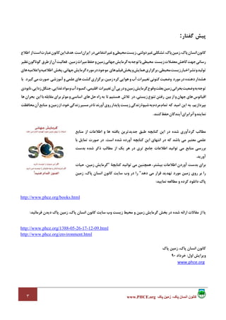 ٣ ‫پاک‬ ‫زمين‬ ،‫پاک‬ ‫انسان‬ ‫کانون‬www.PHCE.org
‫ﭘﻴﺶ‬‫ﮔﻔﺘﺎر‬:
‫ﻛﺎﻧﻮن‬‫اﻧﺴﺎن‬،‫ﭘﺎك‬‫زﻣﻴﻦ‬،‫ﭘﺎك‬‫ﺗﺸﻜﻠﻲ‬‫ﻏﻴﺮ‬،‫دوﻟﺘﻲ‬‫زﻳﺴﺖ‬‫ﻣﺤﻴﻄﻲ‬‫و‬‫ﻏﻴﺮ‬‫اﻧﺘﻔﺎﻋﻲ‬‫در‬‫اﻳﺮان‬‫اﺳﺖ‬.‫ﻫﺪف‬‫اﻳﻦ‬‫ﻛﺎﻧﻮن‬‫ﻋﺒﺎرت‬‫اﺳﺖ‬‫اﻃﻼع‬ ‫از‬
‫رﺳﺎﻧﻲ‬‫ﺟﻬﺖ‬‫ﻛﺎﻫﺶ‬‫ﻣﻌﻀﻼت‬‫زﻳﺴﺖ‬‫ﻣﺤﻴﻄﻲ‬‫ﺑﺎ‬‫ﺗﻮﺟﻪ‬‫ﺑﻪ‬‫ﮔﺮﻣﺎﻳﺶ‬‫ﺟﻬﺎﻧﻲ‬‫زﻣﻴﻦ‬‫و‬‫ﺣﻔﻆ‬‫ﻣﻴﺮاث‬‫زﻣﻴﻦ‬.‫ﻓﻌﺎﻟﻴﺖ‬‫آن‬‫از‬‫ﻃﺮق‬‫ﮔﻮﻧﺎﮔﻮن‬‫ﻧﻈﻴﺮ‬
‫ﺗﻮﻟﻴﺪ‬‫و‬‫ﻧﺸﺮ‬‫ا‬‫ﺧﺒﺎر‬‫زﻳﺴﺖ‬،‫ﻣﺤﻴﻄﻲ‬‫ﺑﺮﮔﺰاري‬‫ﻫﻤﺎﻳﺶ‬‫و‬‫ﭘﺨﺶ‬‫ﻓﻴﻠﻢ‬‫ﻫﺎي‬‫ﻣﻮﺟﻮد‬‫در‬‫ﻣﻮرد‬‫ﮔﺮﻣﺎﻳﺶ‬،‫ﺟﻬﺎﻧﻲ‬‫اﻃﻼﻋﻴﻪ‬ ‫ﭘﺨﺶ‬‫و‬‫اﻋﻼﻣﻴﻪ‬‫ﻫﺎي‬
‫ﻫﺸﺪار‬‫دﻫﻨﺪه‬‫در‬‫ﻣﻮرد‬‫وﺿﻌﻴﺖ‬‫ﻛﻨﻮﻧﻲ‬‫ﺗﻐﻴﻴﺮات‬‫آب‬‫و‬‫ﻫﻮاﻳﻲ‬‫ﻛﺮه‬،‫زﻣﻴﻦ‬‫ﺑﺮﮔﺰاري‬‫ﮔﺸﺖ‬‫ﻫﺎي‬‫ﻋﻠﻤﻲ‬‫و‬‫آﻣﻮزﺷﻲ‬‫ﺻﻮرت‬‫ﻣﻲ‬‫ﮔﻴﺮد‬.‫ﺑﺎ‬
‫ﺗﻮﺟﻪ‬‫ﺑﻪ‬‫وﺿﻌﻴﺖ‬‫ﺑﺤﺮاﻧﻲ‬‫زﻣﻴﻦ‬‫ﺑﻌﻠﺖ‬‫وﻗﻮع‬‫ﮔﺮﻣﺎﻳﺶ‬‫زﻣﻴﻦ‬‫و‬‫در‬‫ﭘﻲ‬‫آن‬‫ﺗﻐﻴﻴﺮات‬،‫اﻗﻠﻴﻤﻲ‬‫ﻛﻤﺒﻮد‬‫آب‬‫و‬‫ﻣﻮاد‬،‫ﻏﺬاﻳﻲ‬‫ﺟﻨﮕﻞ‬،‫زداﻳﻲ‬‫ﻧﺎﺑﻮدي‬
‫اﻗﻴﺎﻧﻮس‬‫ﻫﺎي‬‫ﺟﻬﺎن‬‫و‬‫از‬‫ﺑﻴﻦ‬‫رﻓﺘﻦ‬‫ﺗﻨﻮع‬،‫زﻳﺴﺘﻲ‬‫ﻫﺴﺘﻴﻢ‬ ‫ﺗﻼش‬ ‫در‬‫ﺑﻪ‬ ‫ﺗﺎ‬‫راه‬‫ﺣﻞ‬‫اﺳﺎﺳﻲ‬ ‫ﻫﺎي‬‫و‬‫ﻣﻮﺛﺮ‬‫ﺑﺮاي‬‫ﻣﻘﺎﺑﻠﻪ‬‫ﺑﺎ‬‫اﻳﻦ‬‫ﺑﺤﺮان‬‫ﻫﺎ‬
،‫ﺑﭙﺮدازﻳﻢ‬‫ﻛﻪ‬ ‫اﻣﻴﺪ‬ ‫اﻳﻦ‬ ‫ﺑﻪ‬‫ﺗﻤﺎم‬‫ﻣﺮدم‬‫ﺑﻪ‬‫ﺷﻴﻮة‬‫زﻧﺪﮔﻲ‬‫زﻳﺴﺖ‬‫ﭘﺎﻳﺪار‬‫روي‬‫آورﻧﺪ‬‫ﺗ‬‫ﺎ‬‫در‬‫ﻣﺴﻴﺮ‬‫زﻧﺪﮔﻲ‬،‫ﺧﻮد‬‫از‬‫زﻣﻴﻦ‬‫و‬‫ﻣﻨﺎﺑﻊ‬‫آن‬‫ﻣﺤﺎﻓﻈﺖ‬
‫ﻧﻤﺎﻳﻨﺪ‬‫و‬‫آﻧﺮا‬‫ﺑﺮاي‬‫آﻳﻨﺪﮔﺎن‬‫ﺣﻔﻆ‬‫ﻛﻨﻨﺪ‬.
‫ﻛﺘﺎﺑﭽﻪ‬ ‫اﻳﻦ‬ ‫در‬ ‫ﺷﺪه‬ ‫ﮔﺮدآوري‬ ‫ﻣﻄﺎﻟﺐ‬‫ﻣﻨﺎﺑﻊ‬ ‫از‬ ‫اﻃﻼﻋﺎت‬ ‫و‬ ‫ﻫﺎ‬ ‫ﻳﺎﻓﺘﻪ‬ ‫ﺟﺪﻳﺪﺗﺮﻳﻦ‬ ‫ﻃﺒﻖ‬
‫ﻛﻪ‬ ‫ﺑﺎﺷﺪ‬ ‫ﻣﻲ‬ ‫ﻣﻌﺘﺒﺮ‬ ‫ﻋﻠﻤﻲ‬‫ا‬ ‫در‬‫اﺳﺖ‬ ‫ﺷﺪه‬ ‫آورده‬ ‫ﻛﺘﺎﺑﭽﻪ‬ ‫اﻳﻦ‬ ‫ﻧﺘﻬﺎي‬.‫ﺑﺎ‬ ‫ﺗﻤﺎﻳﻞ‬ ‫ﺻﻮرت‬ ‫در‬
‫ا‬ ‫ﺗﻮاﻧﻴﺪ‬ ‫ﻣﻲ‬ ‫ﻣﻨﺎﺑﻊ‬ ‫ﺑﺮرﺳﻲ‬‫ﺑﺪﺳﺖ‬ ‫ﺷﺪه‬ ‫ذﻛﺮ‬ ‫ﻣﻄﺎﻟﺐ‬ ‫از‬ ‫ﻳﻚ‬ ‫ﻫﺮ‬ ‫در‬ ‫ﺗﺮي‬ ‫ﺟﺎﻣﻊ‬ ‫ﻃﻼﻋﺎت‬
‫آورﻳﺪ‬.
‫ﻛﺘﺎﺑﭽﺔ‬ ‫ﺗﻮاﻧﻴﺪ‬ ‫ﻣﻲ‬ ‫ﻫﻤﭽﻨﻴﻦ‬ ،‫ﺑﻴﺸﺘﺮ‬ ‫اﻃﻼﻋﺎت‬ ‫آوردن‬ ‫ﺑﺪﺳﺖ‬ ‫ﺑﺮاي‬"‫ﺣﻴﺎت‬ ،‫زﻣﻴﻦ‬ ‫ﮔﺮﻣﺎﻳﺶ‬
‫دﻫﺪ‬ ‫ﻣﻲ‬ ‫ﻗﺮار‬ ‫ﺗﻬﺪﻳﺪ‬ ‫ﻣﻮرد‬ ‫زﻣﻴﻦ‬ ‫روي‬ ‫ﺑﺮ‬ ‫را‬"‫زﻣﻴﻦ‬ ،‫ﭘﺎك‬ ‫اﻧﺴﺎن‬ ‫ﻛﺎﻧﻮن‬ ‫ﺳﺎﻳﺖ‬ ‫وب‬ ‫در‬ ‫را‬
‫داﻧﻠﻮد‬ ‫ﭘﺎك‬‫ﻣﻄﺎﻟﻌﻪ‬ ‫و‬ ‫ﻛﺮده‬‫ﻧﻤﺎﻳﻴﺪ‬:
http://www.phce.org/books.html
‫ﻓﺮﻣﺎﺋﻴﺪ‬ ‫دﻳﺪن‬ ‫ﭘﺎك‬ ‫زﻣﻴﻦ‬ ،‫ﭘﺎك‬ ‫اﻧﺴﺎن‬ ‫ﻛﺎﻧﻮن‬ ‫ﺳﺎﻳﺖ‬ ‫وب‬ ‫زﻳﺴﺖ‬ ‫ﻣﺤﻴﻂ‬ ‫و‬ ‫زﻣﻴﻦ‬ ‫ﮔﺮﻣﺎﻳﺶ‬ ‫ﺑﺨﺶ‬ ‫در‬ ‫ﺷﺪه‬ ‫اراﺋﻪ‬ ‫ﻣﻘﺎﻻت‬ ‫از‬ ‫ﻳﺎ‬:
http://www.phce.org/1388-05-26-17-12-09.html
http://www.phce.org/environment.html
‫ﭘﺎك‬ ‫زﻣﻴﻦ‬ ،‫ﭘﺎك‬ ‫اﻧﺴﺎن‬ ‫ﻛﺎﻧﻮن‬
‫اول‬ ‫وﻳﺮاﻳﺶ‬:‫ﺧﺮداد‬90
www.phce.org
 