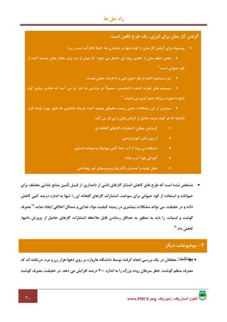 ‫ﻫﺎ‬ ‫ﺣﻞ‬ ‫راه‬
٣٠ ‫پاک‬ ‫زمين‬ ،‫پاک‬ ‫انسان‬ ‫کانون‬www.PHCE.org
•‫ﺑﺮاي‬ ‫ﻣﺨﺘﻠﻒ‬ ‫ﻏﺬاﻳﻲ‬ ‫ﻣﻨﺎﺑﻊ‬ ‫ﺗﺄﻣﻴﻦ‬ ‫ﻗﺒﻴﻞ‬ ‫از‬ ،‫داﻣﺪاري‬ ‫از‬ ‫ﻧﺎﺷﻲ‬ ‫ﮔﺎزﻫﺎي‬ ‫اﻧﺘﺸﺎر‬ ‫ﻛﺎﻫﺶ‬ ‫ﻫﺎي‬ ‫ﻃﺮح‬ ‫ﻛﻪ‬ ‫اﺳﺖ‬ ‫ﺷﺪه‬ ‫ﻣﺸﺨﺺ‬
‫را‬ ‫اي‬ ‫ﮔﻠﺨﺎﻧﻪ‬ ‫ﮔﺎزﻫﺎي‬ ‫اﻧﺘﺸﺎرات‬ ،‫ﺳﻮﺧﺖ‬ ‫ﺑﺮاي‬ ‫ﺣﻴﻮاﻧﻲ‬ ‫ﻛﻮد‬ ‫از‬ ‫اﺳﺘﻔﺎده‬ ‫و‬ ‫ﺣﻴﻮاﻧﺎت‬‫ﻛﺎﻫﺶ‬ ‫ﻛﻤﻲ‬ ‫درﺻﺪ‬ ‫اﻧﺪازه‬ ‫ﺑﻪ‬ ‫ﺗﻨﻬﺎ‬
‫ﻧﻤﺎﻳﺪ‬ ‫اﻳﺠﺎد‬ ‫اﺧﻼﻗﻲ‬ ‫ﻣﺴﺎﺋﻞ‬ ‫و‬ ‫ﻏﺬاﻳﻲ‬ ‫ﻣﻮاد‬ ‫ﻛﻴﻔﻴﺖ‬ ‫زﻣﻴﻨﻪ‬ ‫در‬ ‫ﺑﻴﺸﺘﺮي‬ ‫ﻣﺸﻜﻼت‬ ‫ﺗﻮاﻧﺪ‬ ‫ﻣﻲ‬ ،‫ﺣﻘﻴﻘﺖ‬ ‫در‬ ‫و‬ ‫داده‬.18
‫ﻣﺼﺮف‬
،‫داﻣﻬﺎ‬ ‫ﭘﺮورش‬ ‫از‬ ‫ﺣﺎﺻﻞ‬ ‫ﮔﺎزﻫﺎي‬ ‫اﻧﺘﺸﺎرات‬ ‫ﻣﻼﺣﻈﻪ‬ ‫ﻗﺎﺑﻞ‬ ‫رﺳﺎﻧﺪن‬ ‫ﺣﺪاﻗﻞ‬ ‫ﺑﻪ‬ ‫ﻣﻨﻈﻮر‬ ‫ﺑﻪ‬ ‫ﺑﺎﻳﺪ‬ ‫را‬ ،‫ﻟﺒﻨﻴﺎت‬ ‫و‬ ‫ﮔﻮﺷﺖ‬
‫داد‬ ‫ﻛﺎﻫﺶ‬.19
•‫بھداشت‬:‫ﻣﺤﻘﻘﺎ‬‫در‬ ‫ن‬‫ﻳﻚ‬‫ﻛﻪ‬ ‫اﻧﺪ‬ ‫درﻳﺎﻓﺘﻪ‬ ،‫ﻣﺮد‬ ‫و‬ ‫زن‬ ‫ﻫﺰار‬ ‫دﻫﻬﺎ‬ ‫روي‬ ‫ﺑﺮ‬ ‫ﻫﺎروارد‬ ‫داﻧﺸﮕﺎه‬ ‫ﺗﻮﺳﻂ‬ ‫ﮔﺮﻓﺘﻪ‬ ‫اﻧﺠﺎم‬ ‫ﺑﺮرﺳﻲ‬
‫اﻧﺪازه‬ ‫ﺑﻪ‬ ‫را‬ ‫ﺑﺰرگ‬ ‫روده‬ ‫ﺳﺮﻃﺎن‬ ‫ﺧﻄﺮ‬ ،‫ﮔﻮﺷﺖ‬ ‫ﻣﻨﻈﻢ‬ ‫ﻣﺼﺮف‬300‫دﻫﺪ‬ ‫ﻣﻲ‬ ‫اﻓﺰاﻳﺶ‬ ‫درﺻﺪ‬.‫ﮔﻮﺷﺖ‬ ‫ﻣﺼﺮف‬ ،‫ﺣﻘﻴﻘﺖ‬ ‫در‬
‫اﺳﺖ‬ ‫ﻧﺎﻗﺺ‬ ‫ﻃﺮح‬ ‫ﻳﻚ‬ ،‫اﻧﺮژي‬ ‫ﺑﺮاي‬ ‫ﻣﺘﺎن‬ ‫ﮔﺎز‬ ‫ﮔﺮﻓﺘﻦ‬:
•‫ﻣ‬ ‫ﮔﺎز‬ ‫ﮔﺮﻓﺘﻦ‬ ‫ﺑﺮاي‬ ‫ﭘﻴﺸﻨﻬﺎد‬‫زﻳﺮا‬ ،‫اﺳﺖ‬ ‫ﻧﺎﻛﺎرآﻣﺪ‬ ً‫ﻼ‬‫ﻛﺎﻣ‬ ،‫ﻫﺎ‬ ‫داﻣﺪاري‬ ‫در‬ ‫داﻣﻬﺎ‬ ‫ﻛﻮد‬ ‫از‬ ‫ﺘﺎن‬:
•‫ﺷﻮد‬ ‫ﻣﻲ‬ ‫ﺣﺎﺻﻞ‬ ‫اي‬ ‫روده‬ ‫ﺗﺨﻤﻴﺮ‬ ‫از‬ ‫ﻣﺘﺎن‬ ‫اﻋﻈﻢ‬ ‫ﺑﺨﺶ‬-‫از‬ ‫آﻣﺪه‬ ‫ﺑﺪﺳﺖ‬ ‫ﻣﺘﺎن‬ ‫ﻣﻘﺪار‬ ‫ﺑﺮاﺑﺮ‬ ‫ﺳﻪ‬ ‫از‬ ‫ﺑﻴﺶ‬ ‫ﻛﻪ‬
‫اﺳﺖ‬ ‫ﺣﻴﻮاﻧﻲ‬ ‫ﻛﻮد‬.16
•‫ﻧﻴﺴﺖ‬ ‫ﻋﻤﻠﻲ‬ ،‫ﻫﺰﻳﻨﻪ‬ ‫ﻳﺎ‬ ‫و‬ ‫ﻓﻨﻲ‬ ‫اﺻﻮل‬ ‫ﻧﻈﺮ‬ ‫از‬ ‫اﻏﻠﺐ‬ ،‫ﺳﻴﺴﺘﻢ‬ ‫اﻳﻦ‬.
•‫ﻛﻨﻨﺪه‬ ‫ﺗﺠﺰﻳﻪ‬ ‫ﻫﺎي‬ ‫ﺳﻴﺴﺘﻢ‬)‫داﻳﺠﺴﺘﺮ‬(‫ﻣﻌﻤﻮ‬ ،‫ﻛﻮد‬ ‫زﻳﺎدي‬ ‫ﻣﻘﺎدﻳﺮ‬ ‫ﻛﻪ‬ ‫آﻳﻨﺪ‬ ‫ﻣﻲ‬ ‫در‬ ‫اﺟﺮا‬ ‫ﺑﻪ‬ ‫ﻣﺰارﻋﻲ‬ ‫در‬ ً‫ﻻ‬
‫ﻧﻤﺎﻳﻨﺪ‬ ‫ﻣﻲ‬ ‫آوري‬ ‫ﺟﻤﻊ‬ ‫روزاﻧﻪ‬ ‫ﺻﻮرت‬ ‫ﺑﻪ‬ ‫ﻣﺎﻳﻊ‬.17
•‫ﻗﺮار‬ ‫ﺗﻮﺟﻪ‬ ‫ﻣﻮرد‬ ‫ﻫﻨﻮز‬ ‫ﻫﺎ‬ ‫داﻣﺪاري‬ ‫ﺗﻮﺳﻂ‬ ‫آﻣﺪه‬ ‫ﺑﻮﺟﻮد‬ ‫ﻣﺤﻴﻄﻲ‬ ‫زﻳﺴﺖ‬ ‫ﺟﺪي‬ ‫ﻣﺸﻜﻼت‬ ‫اﻳﻦ‬ ‫از‬ ‫ﺑﺴﻴﺎري‬
‫ﻛﻨﺪ‬ ‫ﻣﻲ‬ ‫اﺛﺮ‬ ‫ﺑﻲ‬ ‫را‬ ‫ﻣﺘﺎن‬ ‫ﮔﺮﻓﺘﻦ‬ ‫از‬ ‫ﺣﺎﺻﻞ‬ ‫ﻣﺰﻳﺖ‬ ‫ﮔﻮﻧﻪ‬ ‫ﻫﺮ‬ ‫ﻛﻪ‬ ‫ﻧﮕﺮﻓﺘﻪ‬:
•‫ﺟﻬﺎﻧﻲ‬ ‫ﮔﺮﻣﺎﻳﺶ‬/‫اﻧﺘﺸ‬‫اي‬ ‫ﮔﻠﺨﺎﻧﻪ‬ ‫ﮔﺎزﻫﺎي‬ ‫ﺎرات‬
•‫زﻳﺴﺘﻲ‬ ‫ﺗﻨﻮع‬ ‫رﻓﺘﻦ‬ ‫ﺑﻴﻦ‬ ‫از‬
•‫ﻓﺴﻴﻠﻲ‬ ‫ﺳﻮﺧﺖ‬ ‫و‬ ‫ﺑﻴﻮﺗﻴﻚ‬ ‫آﻧﺘﻲ‬ ،‫ﻏﺬا‬ ،‫آب‬ ‫از‬ ‫روﻳﻪ‬ ‫ﺑﻲ‬ ‫اﺳﺘﻔﺎده‬
•‫ﺧﺎك‬ ‫و‬ ‫آب‬ ،‫ﻫﻮا‬ ‫آﻟﻮدﮔﻲ‬
•‫ﺑﻬﺪاﺷﺘﻲ‬ ‫ﻏﻴﺮ‬ ‫وﻳﺮوﺳﻬﺎي‬ ‫و‬ ‫ﺑﺎﻛﺘﺮﻳﻬﺎ‬ ‫ﮔﺴﺘﺮش‬ ‫و‬ ‫ﺗﻮﻟﻴﺪ‬ ‫ﻣﺤﻞ‬
3-‫دﻳﮕﺮ‬ ‫ﻣﻮﺿﻮﻋﺎت‬
 